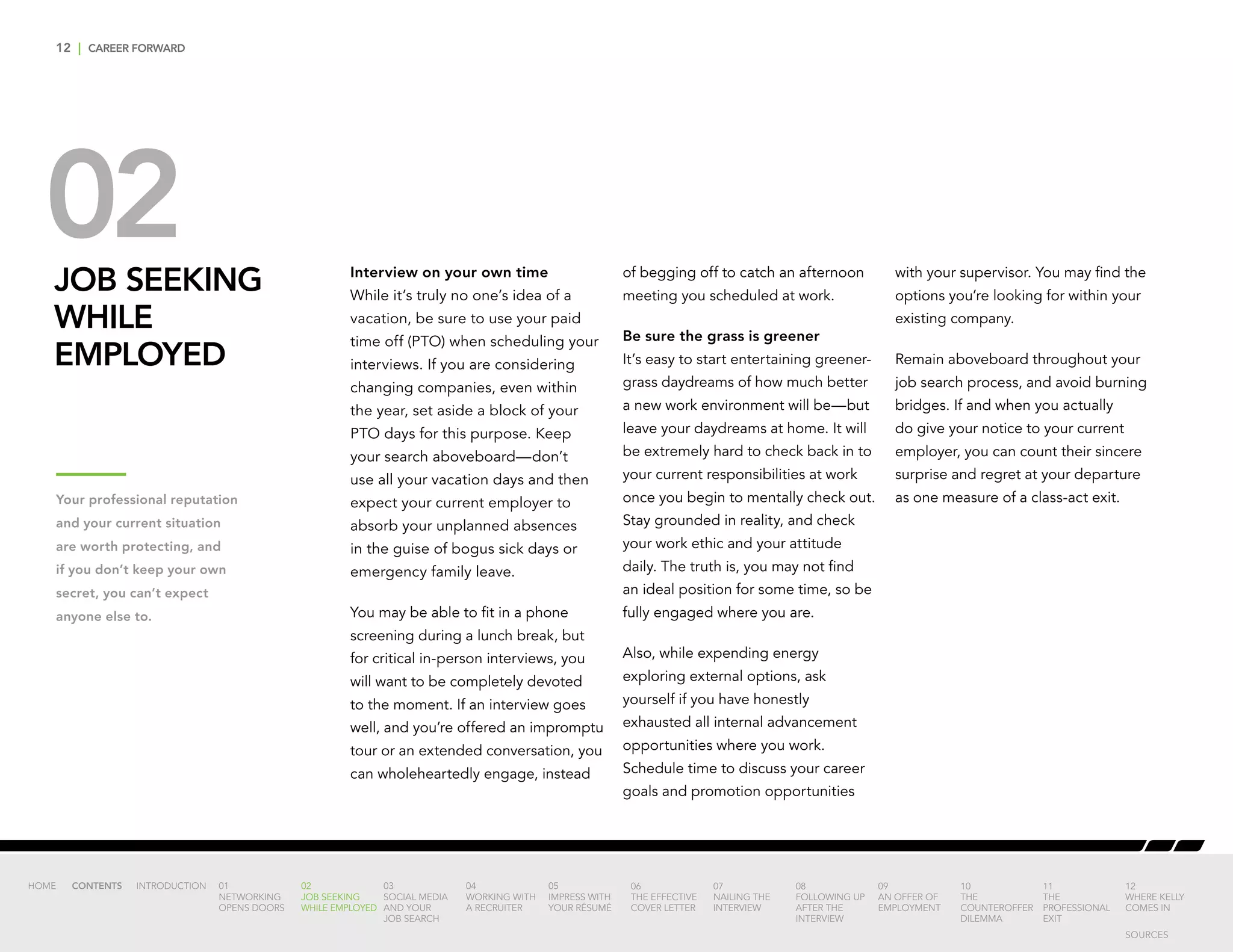 12 | CAREER FORWARD
02JOB SEEKING
WHILE
EMPLOYED
Interview on your own time
While it’s truly no one’s idea of a
vacation, be sure to use your paid
time off (PTO) when scheduling your
interviews. If you are considering
changing companies, even within
the year, set aside a block of your
PTO days for this purpose. Keep
your search aboveboard—don’t
use all your vacation days and then
expect your current employer to
absorb your unplanned absences
in the guise of bogus sick days or
emergency family leave.
You may be able to fit in a phone
screening during a lunch break, but
for critical in-person interviews, you
will want to be completely devoted
to the moment. If an interview goes
well, and you’re offered an impromptu
tour or an extended conversation, you
can wholeheartedly engage, instead
of begging off to catch an afternoon
meeting you scheduled at work.
Be sure the grass is greener
It’s easy to start entertaining greener-
grass daydreams of how much better
a new work environment will be—but
leave your daydreams at home. It will
be extremely hard to check back in to
your current responsibilities at work
once you begin to mentally check out.
Stay grounded in reality, and check
your work ethic and your attitude
daily. The truth is, you may not find
an ideal position for some time, so be
fully engaged where you are.
Also, while expending energy
exploring external options, ask
yourself if you have honestly
exhausted all internal advancement
opportunities where you work.
Schedule time to discuss your career
goals and promotion opportunities
with your supervisor. You may find the
options you’re looking for within your
existing company.
Remain aboveboard throughout your
job search process, and avoid burning
bridges. If and when you actually
do give your notice to your current
employer, you can count their sincere
surprise and regret at your departure
as one measure of a class-act exit.Your professional reputation
and your current situation
are worth protecting, and
if you don’t keep your own
secret, you can’t expect
anyone else to.
INTRODUCTION 01
NETWORKING
OPENS DOORS
02
JOB SEEKING
WHILE EMPLOYED
03
SOCIAL MEDIA
AND YOUR
JOB SEARCH
04
WORKING WITH
A RECRUITER
05
IMPRESS WITH
YOUR RÉSUMÉ
06
THE EFFECTIVE
COVER LETTER
07
NAILING THE
INTERVIEW
08
FOLLOWING UP
AFTER THE
INTERVIEW
09
AN OFFER OF
EMPLOYMENT
10
THE
COUNTEROFFER
DILEMMA
11
THE
PROFESSIONAL
EXIT
12
WHERE KELLY
COMES IN
HOME CONTENTS
SOURCES
 