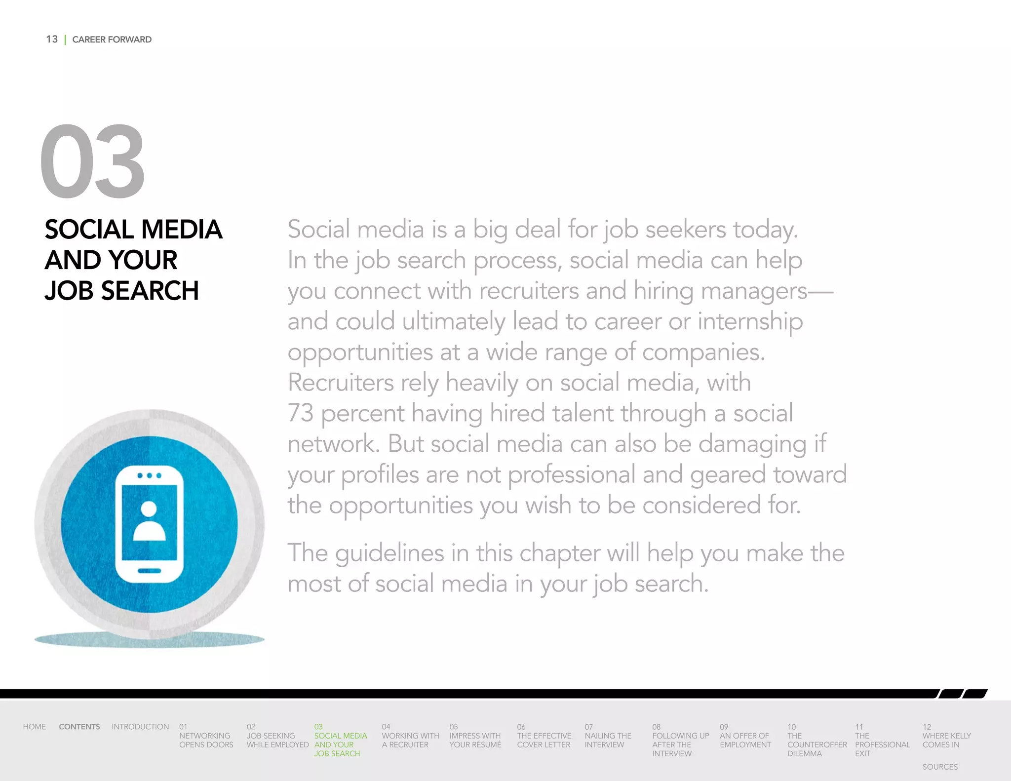 13 | CAREER FORWARD
03SOCIAL MEDIA
AND YOUR
JOB SEARCH
Social media is a big deal for job seekers today.
In the job search process, social media can help
you connect with recruiters and hiring managers—
and could ultimately lead to career or internship
opportunities at a wide range of companies.
Recruiters rely heavily on social media, with
73 percent having hired talent through a social
network. But social media can also be damaging if
your profiles are not professional and geared toward
the opportunities you wish to be considered for.
The guidelines in this chapter will help you make the
most of social media in your job search.
INTRODUCTION 01
NETWORKING
OPENS DOORS
02
JOB SEEKING
WHILE EMPLOYED
03
SOCIAL MEDIA
AND YOUR
JOB SEARCH
04
WORKING WITH
A RECRUITER
05
IMPRESS WITH
YOUR RÉSUMÉ
06
THE EFFECTIVE
COVER LETTER
07
NAILING THE
INTERVIEW
08
FOLLOWING UP
AFTER THE
INTERVIEW
09
AN OFFER OF
EMPLOYMENT
10
THE
COUNTEROFFER
DILEMMA
11
THE
PROFESSIONAL
EXIT
12
WHERE KELLY
COMES IN
HOME CONTENTS
SOURCES
 