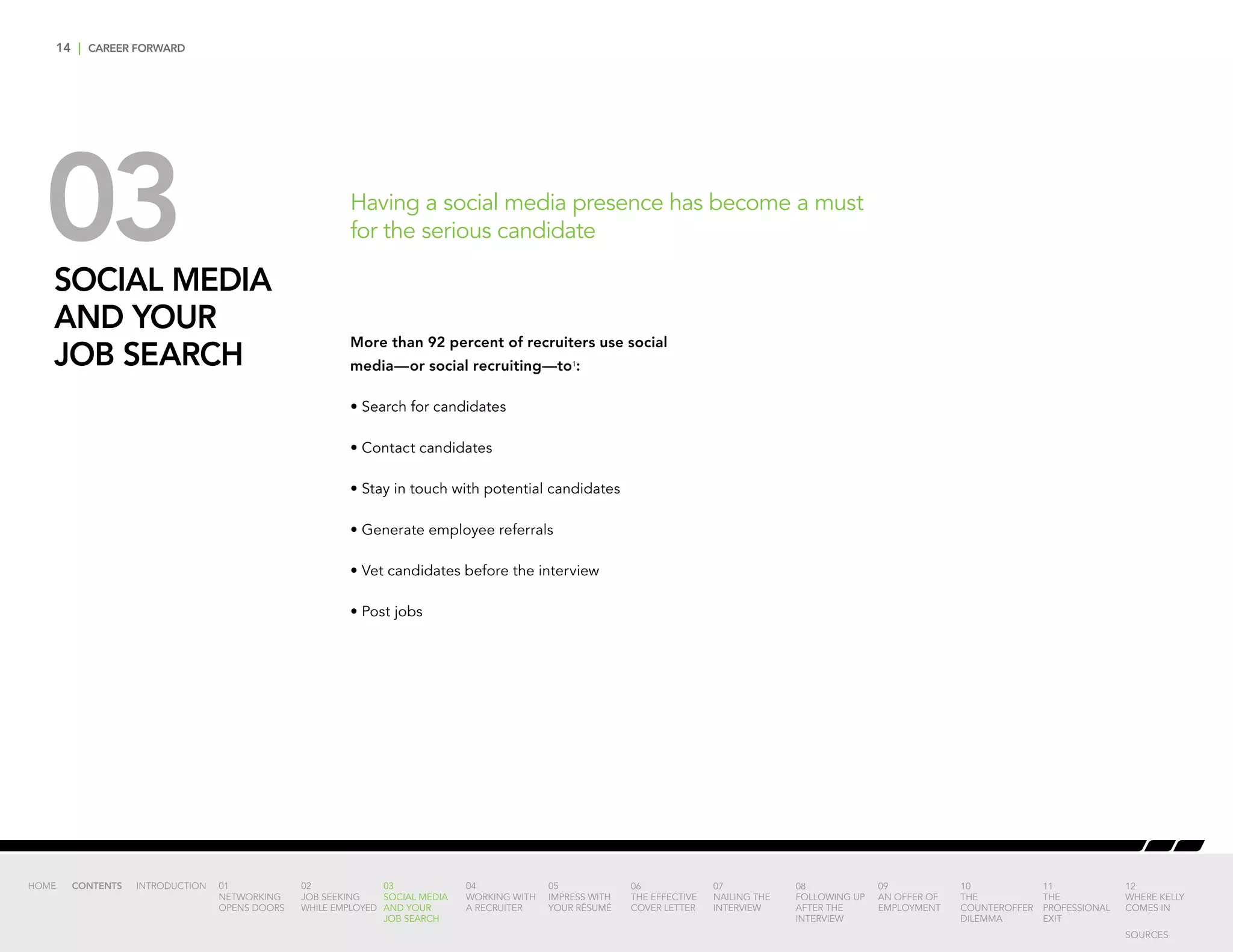 14 | CAREER FORWARD
03SOCIAL MEDIA
AND YOUR
JOB SEARCH
More than 92 percent of recruiters use social
media—or social recruiting—to1
:
• Search for candidates
• Contact candidates
• Stay in touch with potential candidates
• Generate employee referrals
• Vet candidates before the interview
• Post jobs
Having a social media presence has become a must
for the serious candidate
INTRODUCTION 01
NETWORKING
OPENS DOORS
02
JOB SEEKING
WHILE EMPLOYED
03
SOCIAL MEDIA
AND YOUR
JOB SEARCH
04
WORKING WITH
A RECRUITER
05
IMPRESS WITH
YOUR RÉSUMÉ
06
THE EFFECTIVE
COVER LETTER
07
NAILING THE
INTERVIEW
08
FOLLOWING UP
AFTER THE
INTERVIEW
09
AN OFFER OF
EMPLOYMENT
10
THE
COUNTEROFFER
DILEMMA
11
THE
PROFESSIONAL
EXIT
12
WHERE KELLY
COMES IN
HOME CONTENTS
SOURCES
 