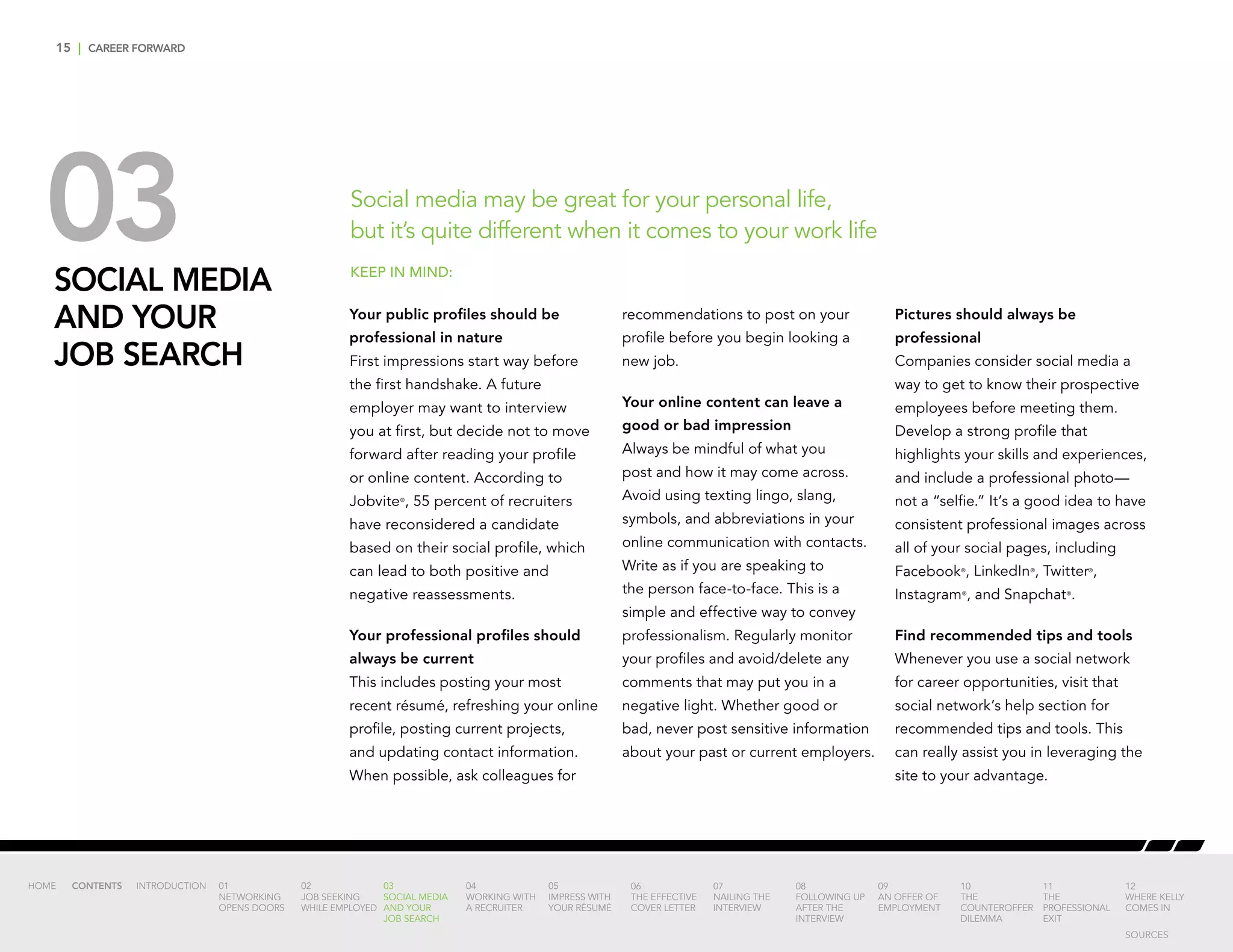 15 | CAREER FORWARD
03SOCIAL MEDIA
AND YOUR
JOB SEARCH
Social media may be great for your personal life,
but it’s quite different when it comes to your work life
Your public profiles should be
professional in nature
First impressions start way before
the first handshake. A future
employer may want to interview
you at first, but decide not to move
forward after reading your profile
or online content. According to
Jobvite®
, 55 percent of recruiters
have reconsidered a candidate
based on their social profile, which
can lead to both positive and
negative reassessments.
Your professional profiles should
always be current
This includes posting your most
recent résumé, refreshing your online
profile, posting current projects,
and updating contact information.
When possible, ask colleagues for
recommendations to post on your
profile before you begin looking a
new job.
Your online content can leave a
good or bad impression
Always be mindful of what you
post and how it may come across.
Avoid using texting lingo, slang,
symbols, and abbreviations in your
online communication with contacts.
Write as if you are speaking to
the person face-to-face. This is a
simple and effective way to convey
professionalism. Regularly monitor
your profiles and avoid/delete any
comments that may put you in a
negative light. Whether good or
bad, never post sensitive information
about your past or current employers.
Pictures should always be
professional
Companies consider social media a
way to get to know their prospective
employees before meeting them.
Develop a strong profile that
highlights your skills and experiences,
and include a professional photo—
not a “selfie.” It’s a good idea to have
consistent professional images across
all of your social pages, including
Facebook®
, LinkedIn®
, Twitter®
,
Instagram®
, and Snapchat®
.
Find recommended tips and tools
Whenever you use a social network
for career opportunities, visit that
social network’s help section for
recommended tips and tools. This
can really assist you in leveraging the
site to your advantage.
KEEP IN MIND:
INTRODUCTION 01
NETWORKING
OPENS DOORS
02
JOB SEEKING
WHILE EMPLOYED
03
SOCIAL MEDIA
AND YOUR
JOB SEARCH
04
WORKING WITH
A RECRUITER
05
IMPRESS WITH
YOUR RÉSUMÉ
06
THE EFFECTIVE
COVER LETTER
07
NAILING THE
INTERVIEW
08
FOLLOWING UP
AFTER THE
INTERVIEW
09
AN OFFER OF
EMPLOYMENT
10
THE
COUNTEROFFER
DILEMMA
11
THE
PROFESSIONAL
EXIT
12
WHERE KELLY
COMES IN
HOME CONTENTS
SOURCES
 