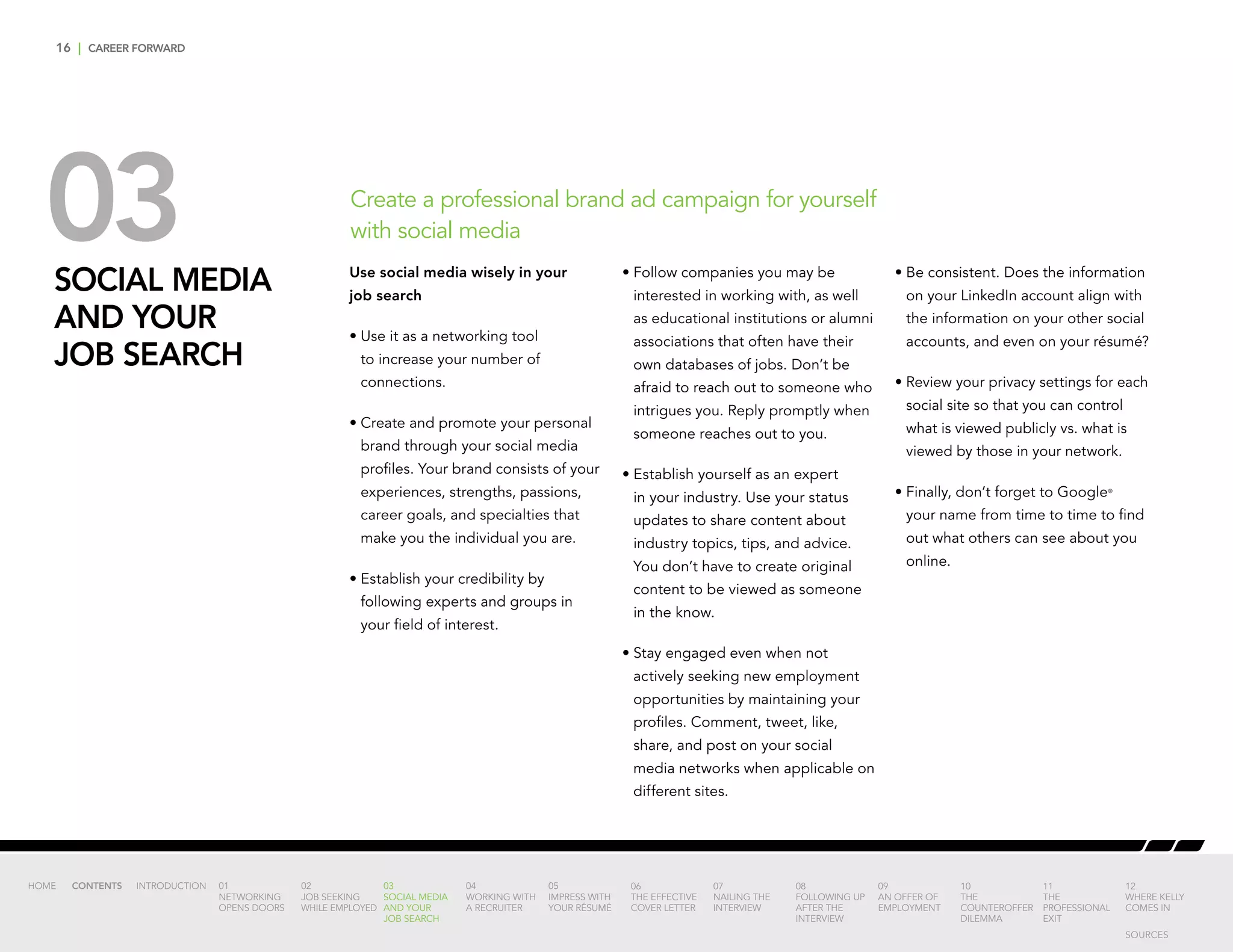 16 | CAREER FORWARD
03SOCIAL MEDIA
AND YOUR
JOB SEARCH
Create a professional brand ad campaign for yourself
with social media
Use social media wisely in your
job search
•	Use it as a networking tool
to increase your number of
connections.
•	Create and promote your personal
brand through your social media
profiles. Your brand consists of your
experiences, strengths, passions,
career goals, and specialties that
make you the individual you are.
•	Establish your credibility by
following experts and groups in
your field of interest.
•	Follow companies you may be
interested in working with, as well
as educational institutions or alumni
associations that often have their
own databases of jobs. Don’t be
afraid to reach out to someone who
intrigues you. Reply promptly when
someone reaches out to you.
•	Establish yourself as an expert
in your industry. Use your status
updates to share content about
industry topics, tips, and advice.
You don’t have to create original
content to be viewed as someone
in the know.
•	Stay engaged even when not
actively seeking new employment
opportunities by maintaining your
profiles. Comment, tweet, like,
share, and post on your social
media networks when applicable on
different sites.
•	Be consistent. Does the information
on your LinkedIn account align with
the information on your other social
accounts, and even on your résumé?
•	Review your privacy settings for each
social site so that you can control
what is viewed publicly vs. what is
viewed by those in your network.
•	Finally, don’t forget to Google®
your name from time to time to find
out what others can see about you
online.
INTRODUCTION 01
NETWORKING
OPENS DOORS
02
JOB SEEKING
WHILE EMPLOYED
03
SOCIAL MEDIA
AND YOUR
JOB SEARCH
04
WORKING WITH
A RECRUITER
05
IMPRESS WITH
YOUR RÉSUMÉ
06
THE EFFECTIVE
COVER LETTER
07
NAILING THE
INTERVIEW
08
FOLLOWING UP
AFTER THE
INTERVIEW
09
AN OFFER OF
EMPLOYMENT
10
THE
COUNTEROFFER
DILEMMA
11
THE
PROFESSIONAL
EXIT
12
WHERE KELLY
COMES IN
HOME CONTENTS
SOURCES
 