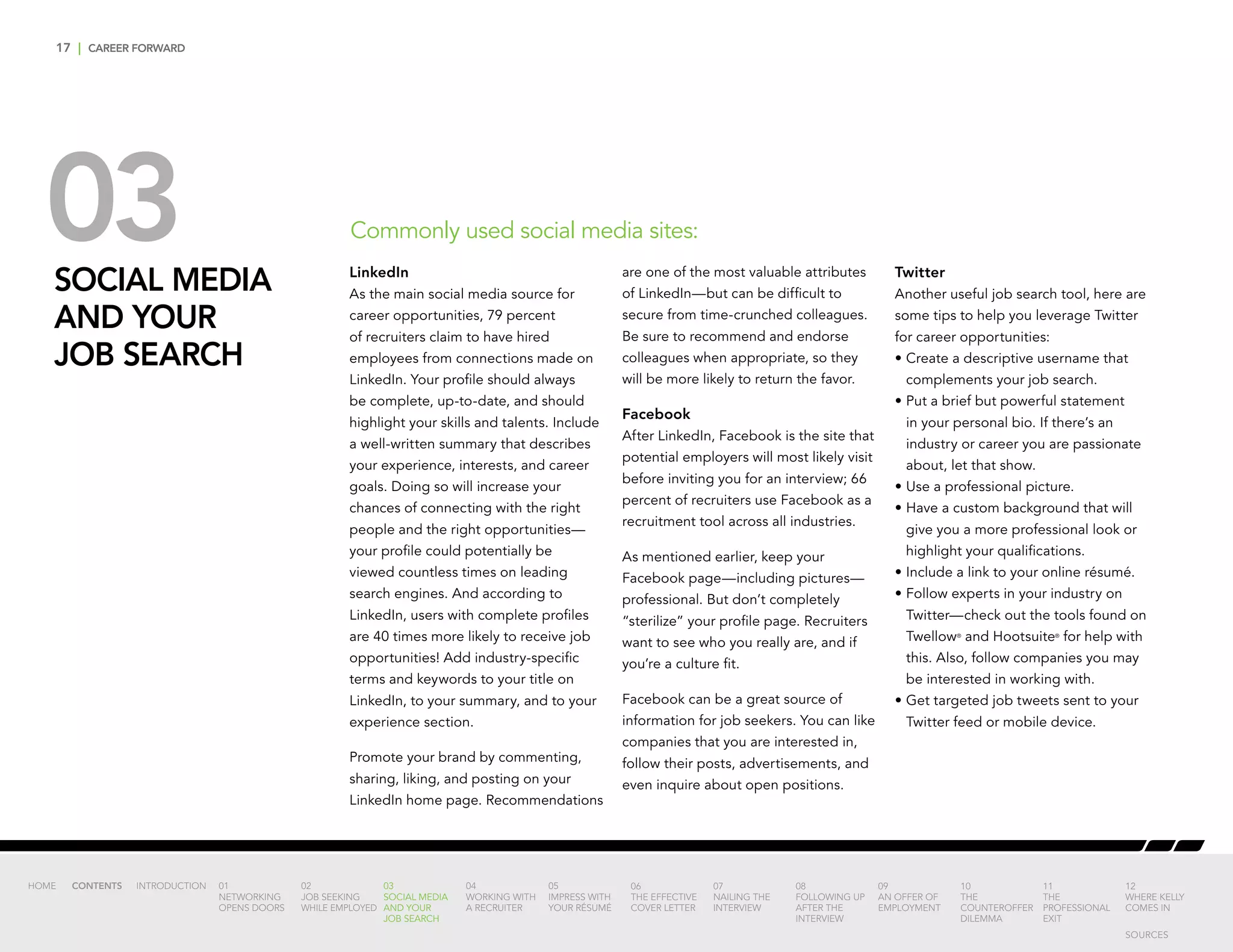 17 | CAREER FORWARD
03SOCIAL MEDIA
AND YOUR
JOB SEARCH
Commonly used social media sites:
LinkedIn
As the main social media source for
career opportunities, 79 percent
of recruiters claim to have hired
employees from connections made on
LinkedIn. Your profile should always
be complete, up-to-date, and should
highlight your skills and talents. Include
a well-written summary that describes
your experience, interests, and career
goals. Doing so will increase your
chances of connecting with the right
people and the right opportunities—
your profile could potentially be
viewed countless times on leading
search engines. And according to
LinkedIn, users with complete profiles
are 40 times more likely to receive job
opportunities! Add industry-specific
terms and keywords to your title on
LinkedIn, to your summary, and to your
experience section.
Promote your brand by commenting,
sharing, liking, and posting on your
LinkedIn home page. Recommendations
are one of the most valuable attributes
of LinkedIn—but can be difficult to
secure from time-crunched colleagues.
Be sure to recommend and endorse
colleagues when appropriate, so they
will be more likely to return the favor.
Facebook
After LinkedIn, Facebook is the site that
potential employers will most likely visit
before inviting you for an interview; 66
percent of recruiters use Facebook as a
recruitment tool across all industries.
As mentioned earlier, keep your
Facebook page—including pictures—
professional. But don’t completely
“sterilize” your profile page. Recruiters
want to see who you really are, and if
you’re a culture fit.
Facebook can be a great source of
information for job seekers. You can like
companies that you are interested in,
follow their posts, advertisements, and
even inquire about open positions.
Twitter
Another useful job search tool, here are
some tips to help you leverage Twitter
for career opportunities:
•	Create a descriptive username that
complements your job search.
•	Put a brief but powerful statement
in your personal bio. If there’s an
industry or career you are passionate
about, let that show.
•	Use a professional picture.
•	Have a custom background that will
give you a more professional look or
highlight your qualifications.
•	Include a link to your online résumé.
•	Follow experts in your industry on
Twitter—check out the tools found on
Twellow®
and Hootsuite®
for help with
this. Also, follow companies you may
be interested in working with.
•	Get targeted job tweets sent to your
Twitter feed or mobile device.
INTRODUCTION 01
NETWORKING
OPENS DOORS
02
JOB SEEKING
WHILE EMPLOYED
03
SOCIAL MEDIA
AND YOUR
JOB SEARCH
04
WORKING WITH
A RECRUITER
05
IMPRESS WITH
YOUR RÉSUMÉ
06
THE EFFECTIVE
COVER LETTER
07
NAILING THE
INTERVIEW
08
FOLLOWING UP
AFTER THE
INTERVIEW
09
AN OFFER OF
EMPLOYMENT
10
THE
COUNTEROFFER
DILEMMA
11
THE
PROFESSIONAL
EXIT
12
WHERE KELLY
COMES IN
HOME CONTENTS
SOURCES
 