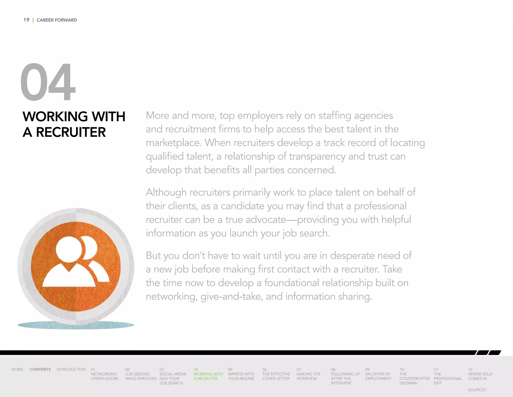 19 | CAREER FORWARD
04WORKING WITH
A RECRUITER
More and more, top employers rely on staffing agencies
and recruitment firms to help access the best talent in the
marketplace. When recruiters develop a track record of locating
qualified talent, a relationship of transparency and trust can
develop that benefits all parties concerned.
Although recruiters primarily work to place talent on behalf of
their clients, as a candidate you may find that a professional
recruiter can be a true advocate—providing you with helpful
information as you launch your job search.
But you don’t have to wait until you are in desperate need of
a new job before making first contact with a recruiter. Take
the time now to develop a foundational relationship built on
networking, give-and-take, and information sharing.
INTRODUCTION 01
NETWORKING
OPENS DOORS
02
JOB SEEKING
WHILE EMPLOYED
03
SOCIAL MEDIA
AND YOUR
JOB SEARCH
04
WORKING WITH
A RECRUITER
05
IMPRESS WITH
YOUR RÉSUMÉ
06
THE EFFECTIVE
COVER LETTER
07
NAILING THE
INTERVIEW
08
FOLLOWING UP
AFTER THE
INTERVIEW
09
AN OFFER OF
EMPLOYMENT
10
THE
COUNTEROFFER
DILEMMA
11
THE
PROFESSIONAL
EXIT
12
WHERE KELLY
COMES IN
HOME CONTENTS
SOURCES
 