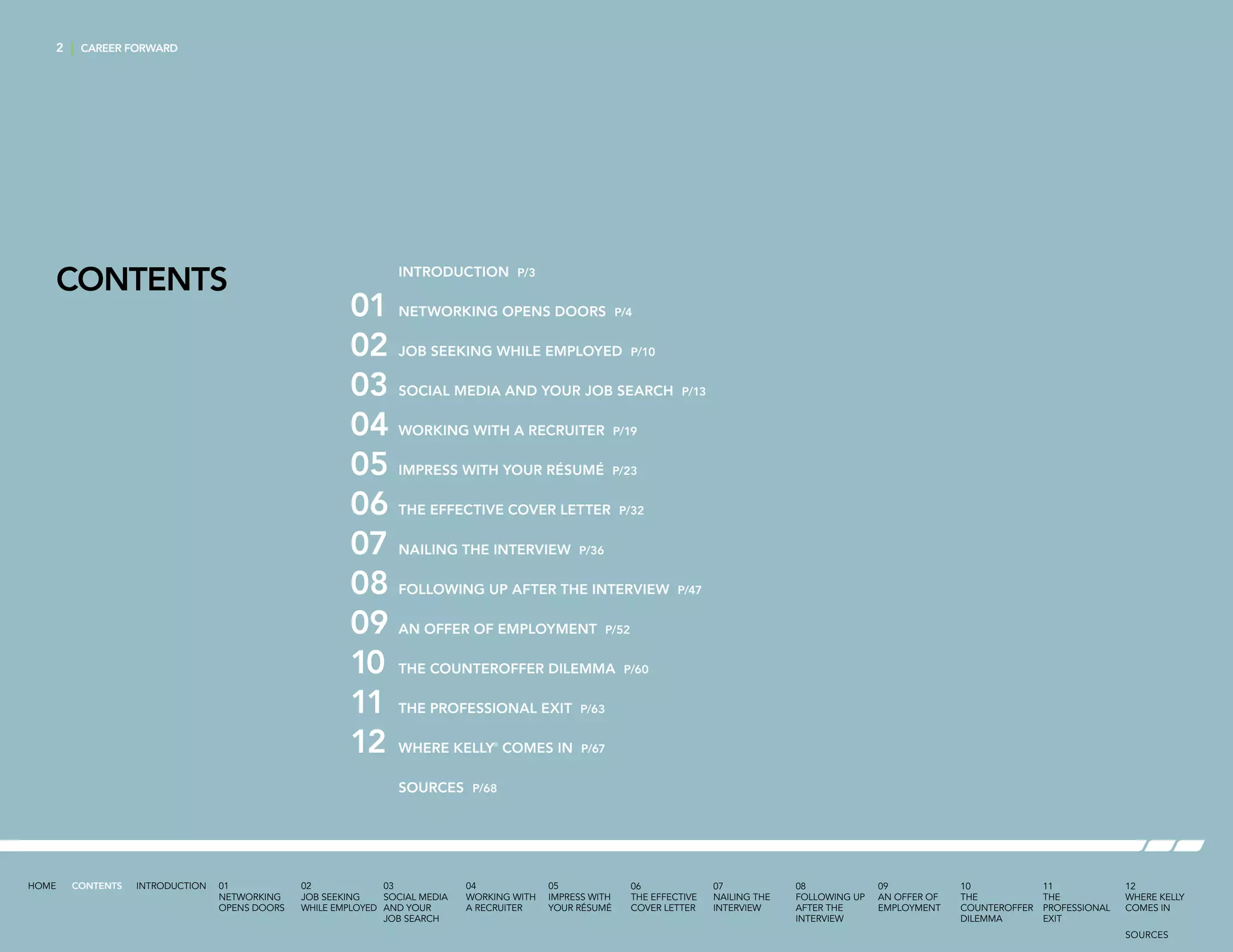 2 | CAREER FORWARD
CONTENTS 	 INTRODUCTION P/3
01	 NETWORKING OPENS DOORS P/4
02	 JOB SEEKING WHILE EMPLOYED P/10
03	 SOCIAL MEDIA AND YOUR JOB SEARCH P/13
04	 WORKING WITH A RECRUITER P/19
05	 IMPRESS WITH YOUR RÉSUMÉ P/23
06	 THE EFFECTIVE COVER LETTER P/32
07	 NAILING THE INTERVIEW P/36
08	 FOLLOWING UP AFTER THE INTERVIEW P/47
09	 AN OFFER OF EMPLOYMENT P/52
10	 THE COUNTEROFFER DILEMMA P/60
11	 THE PROFESSIONAL EXIT P/63
12	 WHERE KELLY®
COMES IN P/67
	 SOURCES P/68
INTRODUCTION 01
NETWORKING
OPENS DOORS
02
JOB SEEKING
WHILE EMPLOYED
03
SOCIAL MEDIA
AND YOUR
JOB SEARCH
04
WORKING WITH
A RECRUITER
05
IMPRESS WITH
YOUR RÉSUMÉ
06
THE EFFECTIVE
COVER LETTER
07
NAILING THE
INTERVIEW
08
FOLLOWING UP
AFTER THE
INTERVIEW
09
AN OFFER OF
EMPLOYMENT
10
THE
COUNTEROFFER
DILEMMA
11
THE
PROFESSIONAL
EXIT
12
WHERE KELLY
COMES IN
HOME CONTENTS
SOURCES
 