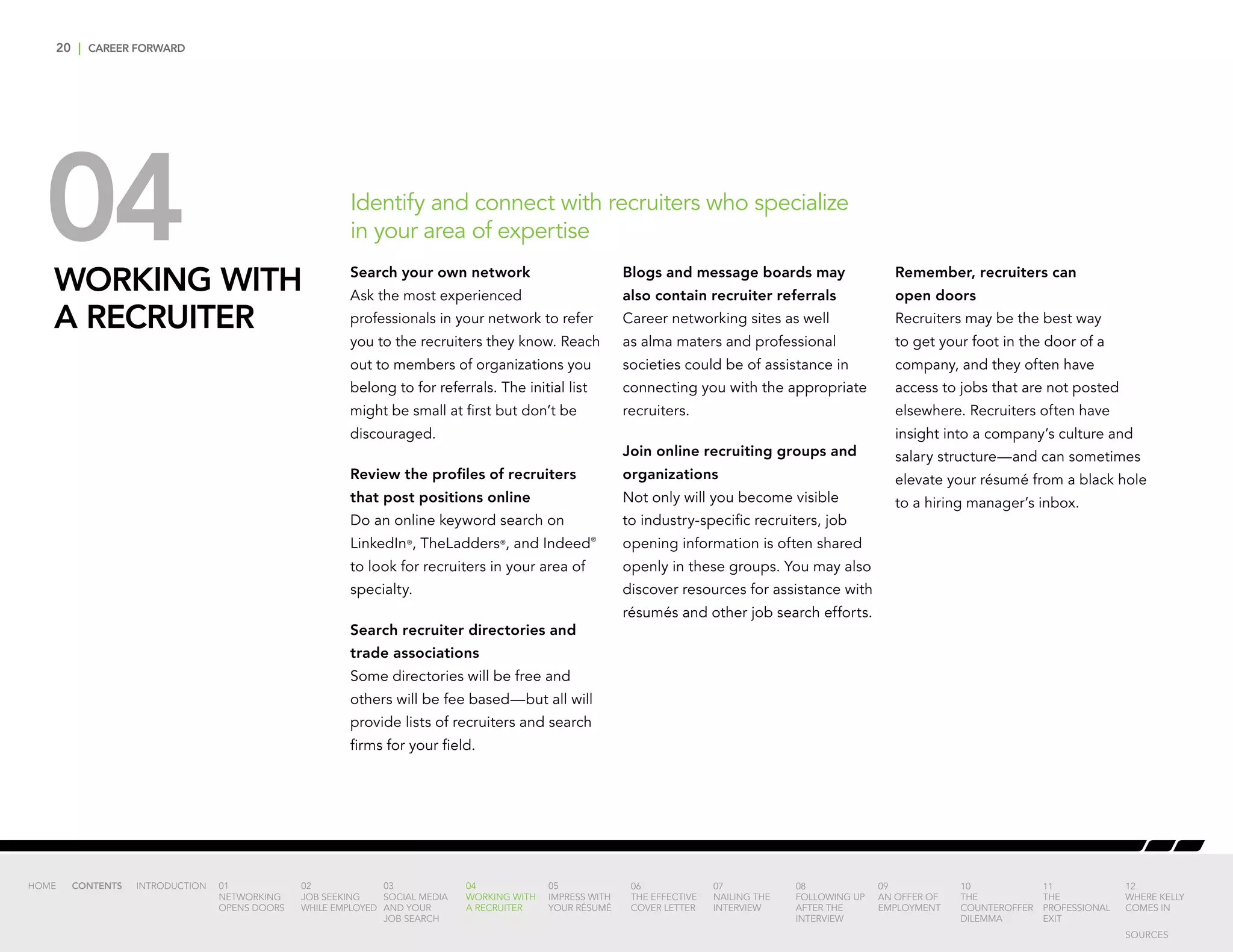 20 | CAREER FORWARD
04WORKING WITH
A RECRUITER
Search your own network
Ask the most experienced
professionals in your network to refer
you to the recruiters they know. Reach
out to members of organizations you
belong to for referrals. The initial list
might be small at first but don’t be
discouraged.
Review the profiles of recruiters
that post positions online
Do an online keyword search on
LinkedIn®
, TheLadders®
, and Indeed®
to look for recruiters in your area of
specialty.
Search recruiter directories and
trade associations
Some directories will be free and
others will be fee based—but all will
provide lists of recruiters and search
firms for your field.
Blogs and message boards may
also contain recruiter referrals
Career networking sites as well
as alma maters and professional
societies could be of assistance in
connecting you with the appropriate
recruiters.
Join online recruiting groups and
organizations
Not only will you become visible
to industry-specific recruiters, job
opening information is often shared
openly in these groups. You may also
discover resources for assistance with
résumés and other job search efforts.
Remember, recruiters can
open doors
Recruiters may be the best way
to get your foot in the door of a
company, and they often have
access to jobs that are not posted
elsewhere. Recruiters often have
insight into a company’s culture and
salary structure—and can sometimes
elevate your résumé from a black hole
to a hiring manager’s inbox.
Identify and connect with recruiters who specialize
in your area of expertise
INTRODUCTION 01
NETWORKING
OPENS DOORS
02
JOB SEEKING
WHILE EMPLOYED
03
SOCIAL MEDIA
AND YOUR
JOB SEARCH
04
WORKING WITH
A RECRUITER
05
IMPRESS WITH
YOUR RÉSUMÉ
06
THE EFFECTIVE
COVER LETTER
07
NAILING THE
INTERVIEW
08
FOLLOWING UP
AFTER THE
INTERVIEW
09
AN OFFER OF
EMPLOYMENT
10
THE
COUNTEROFFER
DILEMMA
11
THE
PROFESSIONAL
EXIT
12
WHERE KELLY
COMES IN
HOME CONTENTS
SOURCES
 