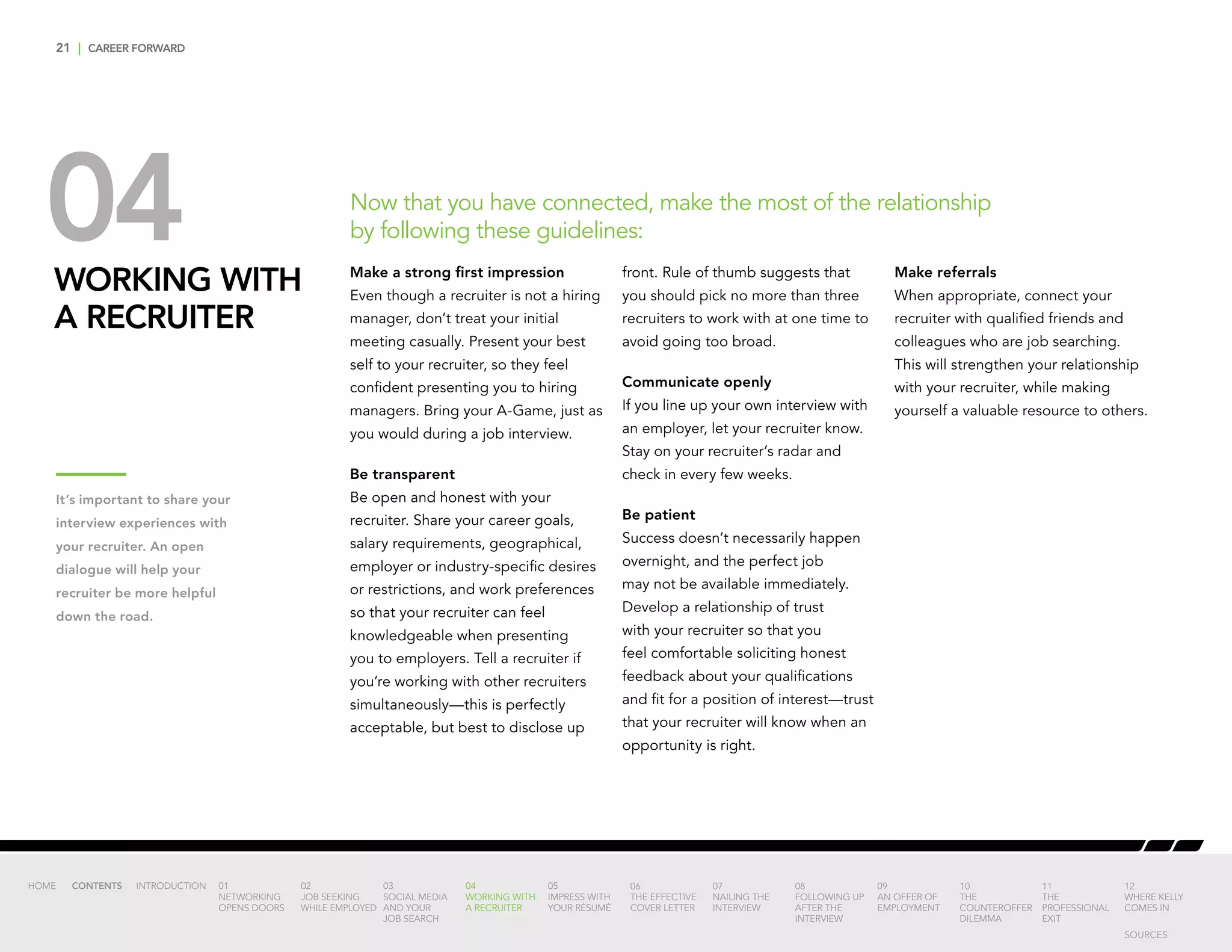 21 | CAREER FORWARD
04WORKING WITH
A RECRUITER
Make a strong first impression
Even though a recruiter is not a hiring
manager, don’t treat your initial
meeting casually. Present your best
self to your recruiter, so they feel
confident presenting you to hiring
managers. Bring your A-Game, just as
you would during a job interview.
Be transparent
Be open and honest with your
recruiter. Share your career goals,
salary requirements, geographical,
employer or industry-specific desires
or restrictions, and work preferences
so that your recruiter can feel
knowledgeable when presenting
you to employers. Tell a recruiter if
you’re working with other recruiters
simultaneously—this is perfectly
acceptable, but best to disclose up
front. Rule of thumb suggests that
you should pick no more than three
recruiters to work with at one time to
avoid going too broad.
Communicate openly
If you line up your own interview with
an employer, let your recruiter know.
Stay on your recruiter’s radar and
check in every few weeks.
Be patient
Success doesn’t necessarily happen
overnight, and the perfect job
may not be available immediately.
Develop a relationship of trust
with your recruiter so that you
feel comfortable soliciting honest
feedback about your qualifications
and fit for a position of interest—trust
that your recruiter will know when an
opportunity is right.
Make referrals
When appropriate, connect your
recruiter with qualified friends and
colleagues who are job searching.
This will strengthen your relationship
with your recruiter, while making
yourself a valuable resource to others.
Now that you have connected, make the most of the relationship
by following these guidelines:
It’s important to share your
interview experiences with
your recruiter. An open
dialogue will help your
recruiter be more helpful
down the road.
INTRODUCTION 01
NETWORKING
OPENS DOORS
02
JOB SEEKING
WHILE EMPLOYED
03
SOCIAL MEDIA
AND YOUR
JOB SEARCH
04
WORKING WITH
A RECRUITER
05
IMPRESS WITH
YOUR RÉSUMÉ
06
THE EFFECTIVE
COVER LETTER
07
NAILING THE
INTERVIEW
08
FOLLOWING UP
AFTER THE
INTERVIEW
09
AN OFFER OF
EMPLOYMENT
10
THE
COUNTEROFFER
DILEMMA
11
THE
PROFESSIONAL
EXIT
12
WHERE KELLY
COMES IN
HOME CONTENTS
SOURCES
 