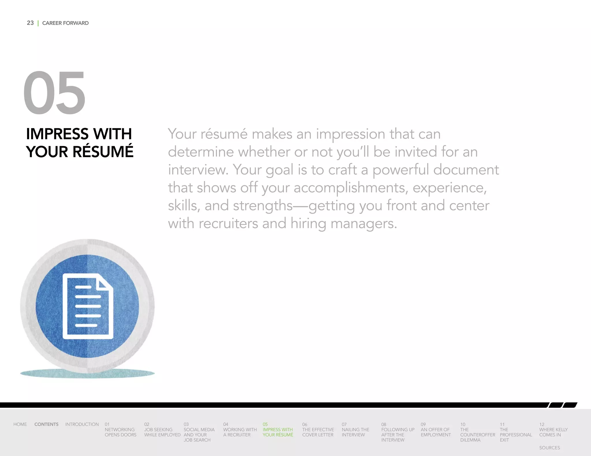 23 | CAREER FORWARD
05IMPRESS WITH
YOUR RÉSUMÉ
Your résumé makes an impression that can
determine whether or not you’ll be invited for an
interview. Your goal is to craft a powerful document
that shows off your accomplishments, experience,
skills, and strengths—getting you front and center
with recruiters and hiring managers.
INTRODUCTION 01
NETWORKING
OPENS DOORS
02
JOB SEEKING
WHILE EMPLOYED
03
SOCIAL MEDIA
AND YOUR
JOB SEARCH
04
WORKING WITH
A RECRUITER
05
IMPRESS WITH
YOUR RÉSUMÉ
06
THE EFFECTIVE
COVER LETTER
07
NAILING THE
INTERVIEW
08
FOLLOWING UP
AFTER THE
INTERVIEW
09
AN OFFER OF
EMPLOYMENT
10
THE
COUNTEROFFER
DILEMMA
11
THE
PROFESSIONAL
EXIT
12
WHERE KELLY
COMES IN
HOME CONTENTS
SOURCES
 