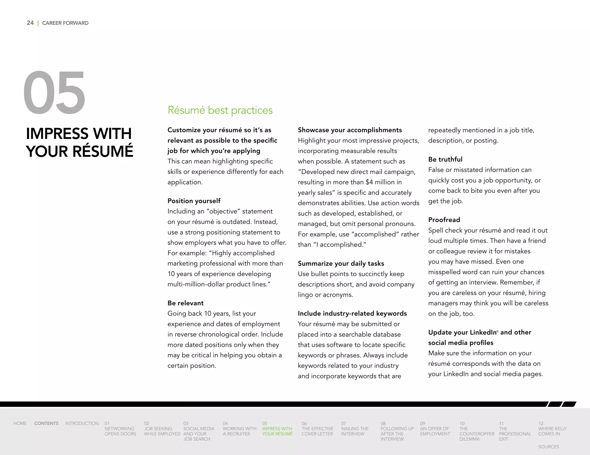 24 | CAREER FORWARD
05IMPRESS WITH
YOUR RÉSUMÉ
Customize your résumé so it’s as
relevant as possible to the specific
job for which you’re applying
This can mean highlighting specific
skills or experience differently for each
application.
Position yourself
Including an “objective” statement
on your résumé is outdated. Instead,
use a strong positioning statement to
show employers what you have to offer.
For example: “Highly accomplished
marketing professional with more than
10 years of experience developing
multi-million-dollar product lines.”
Be relevant
Going back 10 years, list your
experience and dates of employment
in reverse chronological order. Include
more dated positions only when they
may be critical in helping you obtain a
certain position.
Showcase your accomplishments
Highlight your most impressive projects,
incorporating measurable results
when possible. A statement such as
“Developed new direct mail campaign,
resulting in more than $4 million in
yearly sales” is specific and accurately
demonstrates abilities. Use action words
such as developed, established, or
managed, but omit personal pronouns.
For example, use “accomplished” rather
than “I accomplished.”
Summarize your daily tasks
Use bullet points to succinctly keep
descriptions short, and avoid company
lingo or acronyms.
Include industry-related keywords
Your résumé may be submitted or
placed into a searchable database
that uses software to locate specific
keywords or phrases. Always include
keywords related to your industry
and incorporate keywords that are
repeatedly mentioned in a job title,
description, or posting.
Be truthful
False or misstated information can
quickly cost you a job opportunity, or
come back to bite you even after you
get the job.
Proofread
Spell check your résumé and read it out
loud multiple times. Then have a friend
or colleague review it for mistakes
you may have missed. Even one
misspelled word can ruin your chances
of getting an interview. Remember, if
you are careless on your résumé, hiring
managers may think you will be careless
on the job, too.
Update your LinkedIn®
and other
social media profiles
Make sure the information on your
résumé corresponds with the data on
your LinkedIn and social media pages.
INTRODUCTION 01
NETWORKING
OPENS DOORS
02
JOB SEEKING
WHILE EMPLOYED
03
SOCIAL MEDIA
AND YOUR
JOB SEARCH
04
WORKING WITH
A RECRUITER
05
IMPRESS WITH
YOUR RÉSUMÉ
06
THE EFFECTIVE
COVER LETTER
07
NAILING THE
INTERVIEW
08
FOLLOWING UP
AFTER THE
INTERVIEW
09
AN OFFER OF
EMPLOYMENT
10
THE
COUNTEROFFER
DILEMMA
11
THE
PROFESSIONAL
EXIT
12
WHERE KELLY
COMES IN
HOME CONTENTS
Résumé best practices
SOURCES
 