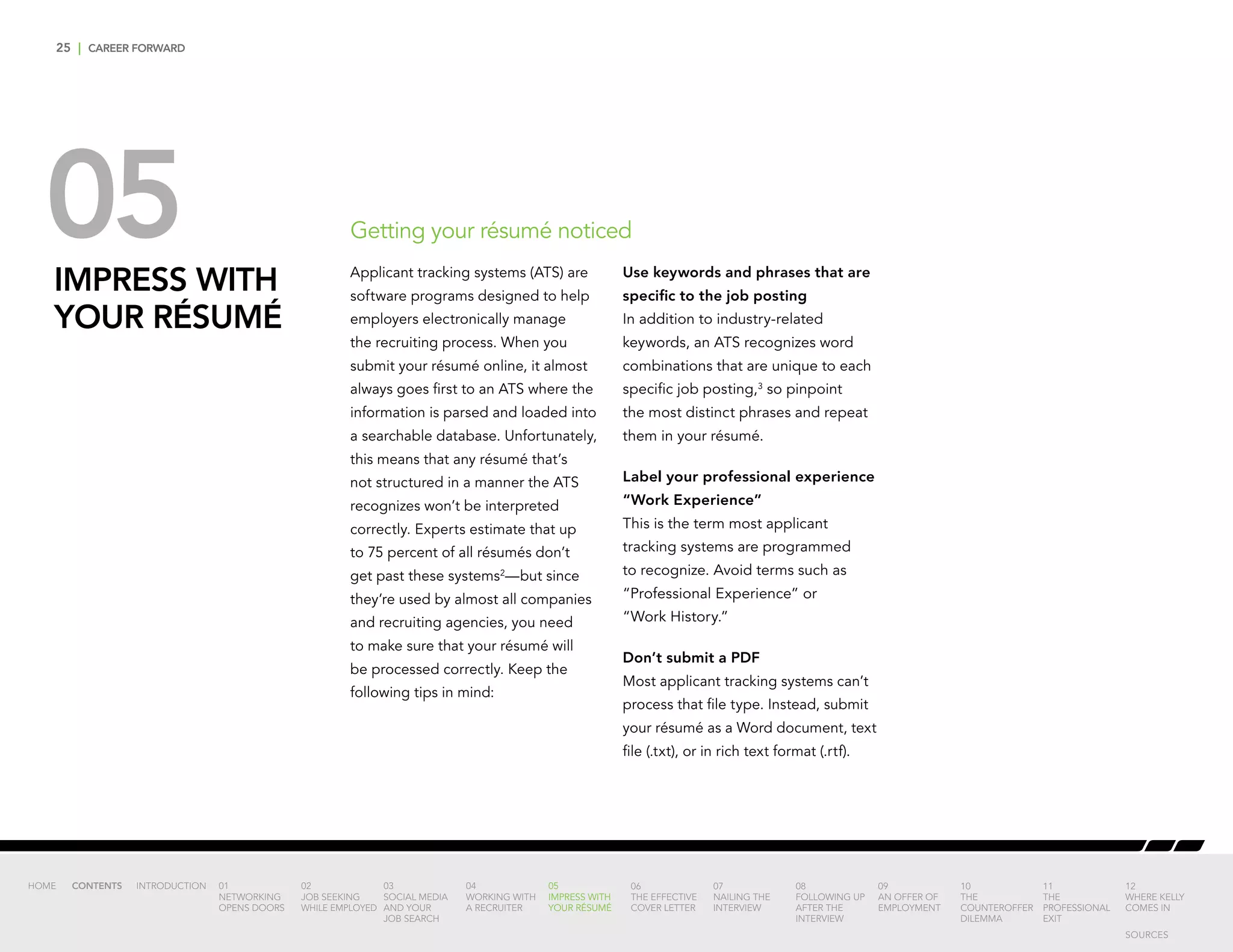 25 | CAREER FORWARD
05IMPRESS WITH
YOUR RÉSUMÉ
Applicant tracking systems (ATS) are
software programs designed to help
employers electronically manage
the recruiting process. When you
submit your résumé online, it almost
always goes first to an ATS where the
information is parsed and loaded into
a searchable database. Unfortunately,
this means that any résumé that’s
not structured in a manner the ATS
recognizes won’t be interpreted
correctly. Experts estimate that up
to 75 percent of all résumés don’t
get past these systems2
—but since
they’re used by almost all companies
and recruiting agencies, you need
to make sure that your résumé will
be processed correctly. Keep the
following tips in mind:
Use keywords and phrases that are
specific to the job posting
In addition to industry-related
keywords, an ATS recognizes word
combinations that are unique to each
specific job posting,3
so pinpoint
the most distinct phrases and repeat
them in your résumé.
Label your professional experience
“Work Experience”
This is the term most applicant
tracking systems are programmed
to recognize. Avoid terms such as
“Professional Experience” or
“Work History.”
Don’t submit a PDF
Most applicant tracking systems can’t
process that file type. Instead, submit
your résumé as a Word document, text
file (.txt), or in rich text format (.rtf).
Getting your résumé noticed
INTRODUCTION 01
NETWORKING
OPENS DOORS
02
JOB SEEKING
WHILE EMPLOYED
03
SOCIAL MEDIA
AND YOUR
JOB SEARCH
04
WORKING WITH
A RECRUITER
05
IMPRESS WITH
YOUR RÉSUMÉ
06
THE EFFECTIVE
COVER LETTER
07
NAILING THE
INTERVIEW
08
FOLLOWING UP
AFTER THE
INTERVIEW
09
AN OFFER OF
EMPLOYMENT
10
THE
COUNTEROFFER
DILEMMA
11
THE
PROFESSIONAL
EXIT
12
WHERE KELLY
COMES IN
HOME CONTENTS
SOURCES
 