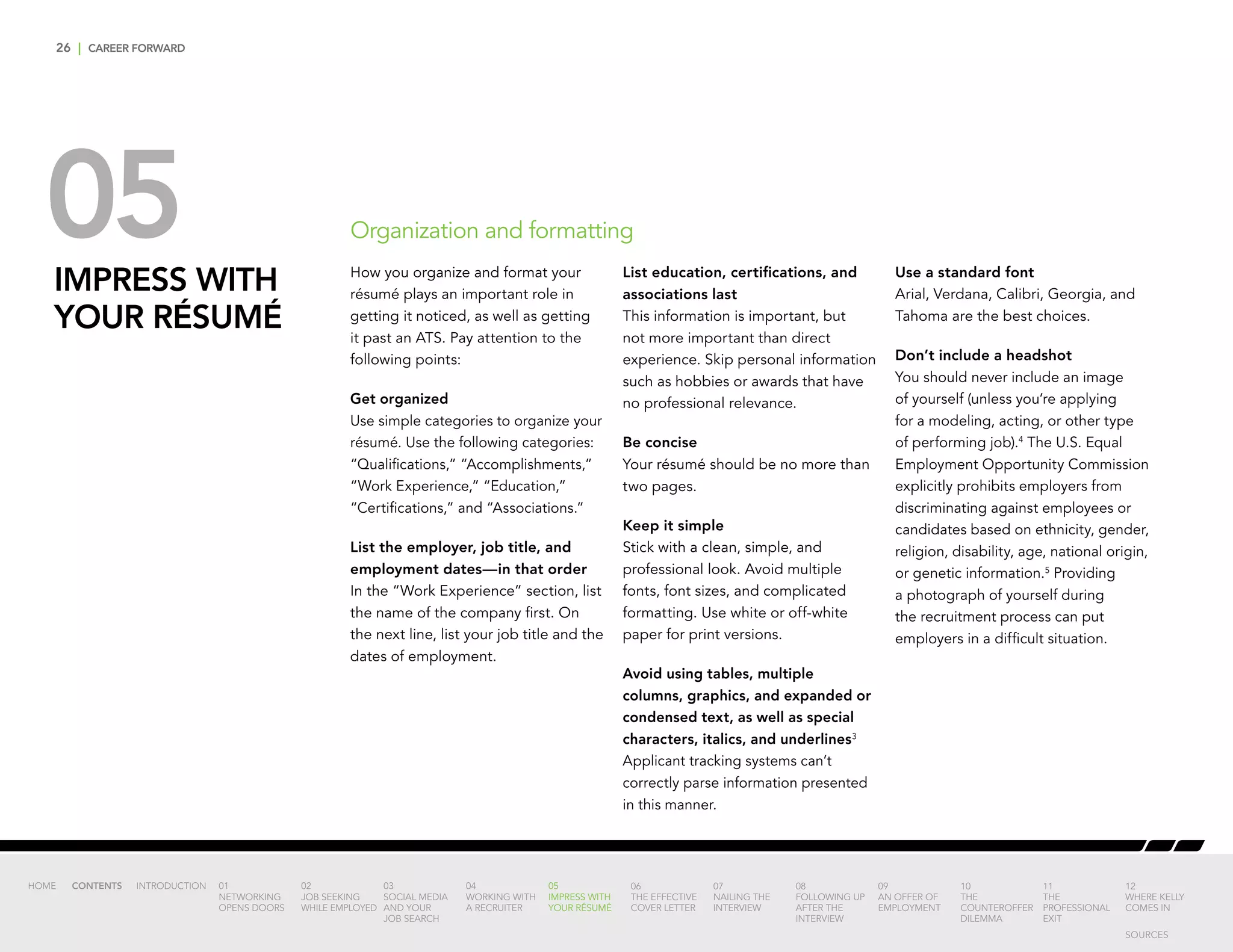 26 | CAREER FORWARD
05IMPRESS WITH
YOUR RÉSUMÉ
How you organize and format your
résumé plays an important role in
getting it noticed, as well as getting
it past an ATS. Pay attention to the
following points:
Get organized
Use simple categories to organize your
résumé. Use the following categories:
“Qualifications,” “Accomplishments,”
“Work Experience,” “Education,”
“Certifications,” and “Associations.”
List the employer, job title, and
employment dates—in that order
In the “Work Experience” section, list
the name of the company first. On
the next line, list your job title and the
dates of employment.
List education, certifications, and
associations last
This information is important, but
not more important than direct
experience. Skip personal information
such as hobbies or awards that have
no professional relevance.
Be concise
Your résumé should be no more than
two pages.
Keep it simple
Stick with a clean, simple, and
professional look. Avoid multiple
fonts, font sizes, and complicated
formatting. Use white or off-white
paper for print versions.
Avoid using tables, multiple
columns, graphics, and expanded or
condensed text, as well as special
characters, italics, and underlines3
Applicant tracking systems can’t
correctly parse information presented
in this manner.
Use a standard font
Arial, Verdana, Calibri, Georgia, and
Tahoma are the best choices.
Don’t include a headshot
You should never include an image
of yourself (unless you’re applying
for a modeling, acting, or other type
of performing job).4
The U.S. Equal
Employment Opportunity Commission
explicitly prohibits employers from
discriminating against employees or
candidates based on ethnicity, gender,
religion, disability, age, national origin,
or genetic information.5
Providing
a photograph of yourself during
the recruitment process can put
employers in a difficult situation.
Organization and formatting
INTRODUCTION 01
NETWORKING
OPENS DOORS
02
JOB SEEKING
WHILE EMPLOYED
03
SOCIAL MEDIA
AND YOUR
JOB SEARCH
04
WORKING WITH
A RECRUITER
05
IMPRESS WITH
YOUR RÉSUMÉ
06
THE EFFECTIVE
COVER LETTER
07
NAILING THE
INTERVIEW
08
FOLLOWING UP
AFTER THE
INTERVIEW
09
AN OFFER OF
EMPLOYMENT
10
THE
COUNTEROFFER
DILEMMA
11
THE
PROFESSIONAL
EXIT
12
WHERE KELLY
COMES IN
HOME CONTENTS
SOURCES
 