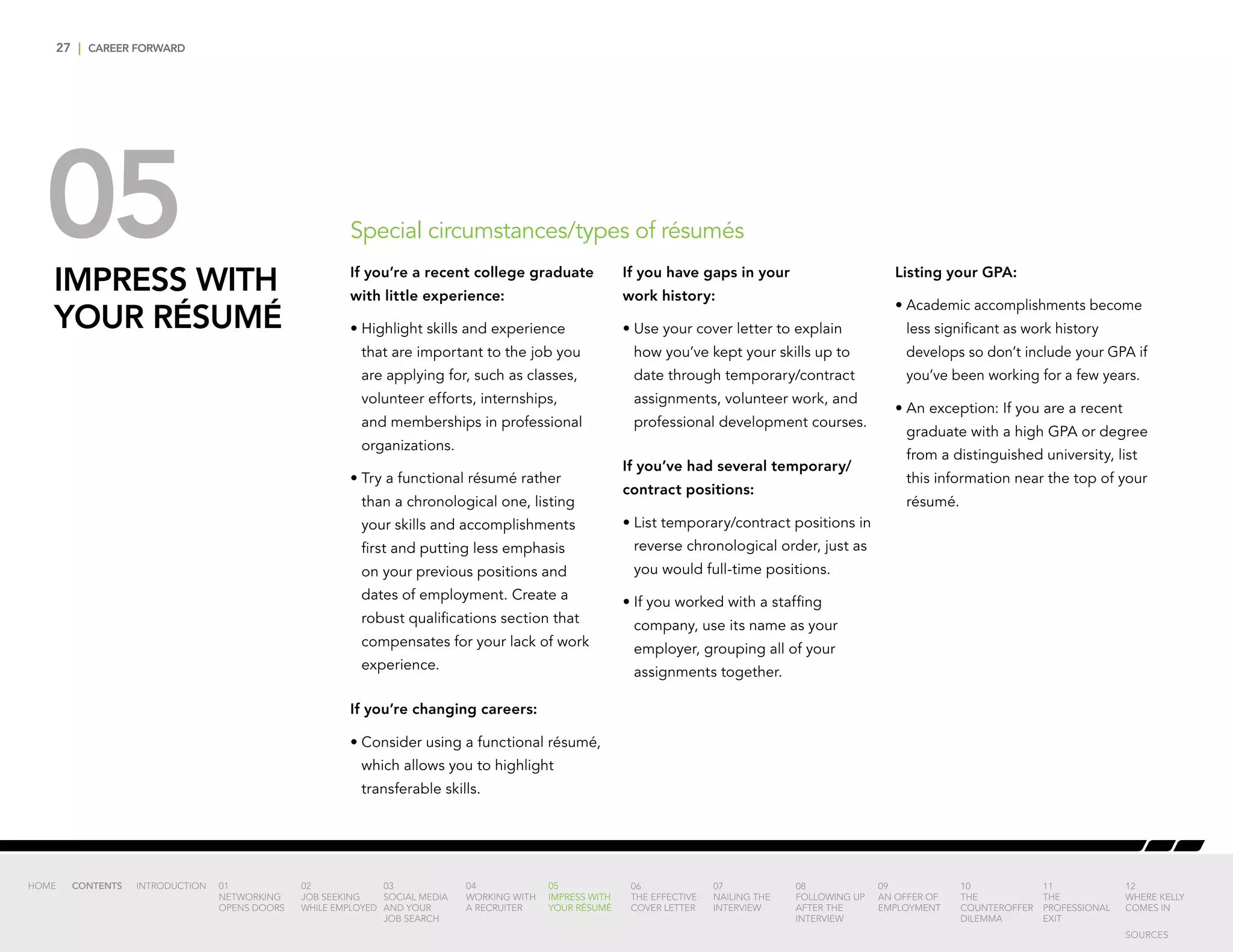 27 | CAREER FORWARD
05IMPRESS WITH
YOUR RÉSUMÉ
If you’re a recent college graduate
with little experience:
•	Highlight skills and experience
that are important to the job you
are applying for, such as classes,
volunteer efforts, internships,
and memberships in professional
organizations.
•	Try a functional résumé rather
than a chronological one, listing
your skills and accomplishments
first and putting less emphasis
on your previous positions and
dates of employment. Create a
robust qualifications section that
compensates for your lack of work
experience.
If you’re changing careers:
•	Consider using a functional résumé,
which allows you to highlight
transferable skills.
If you have gaps in your
work history:
•	Use your cover letter to explain
how you’ve kept your skills up to
date through temporary/contract
assignments, volunteer work, and
professional development courses.
If you’ve had several temporary/
contract positions:
•	List temporary/contract positions in
reverse chronological order, just as
you would full-time positions.
•	If you worked with a staffing
company, use its name as your
employer, grouping all of your
assignments together.
Listing your GPA:
•	Academic accomplishments become
less significant as work history
develops so don’t include your GPA if
you’ve been working for a few years.
•	An exception: If you are a recent
graduate with a high GPA or degree
from a distinguished university, list
this information near the top of your
résumé.
Special circumstances/types of résumés
INTRODUCTION 01
NETWORKING
OPENS DOORS
02
JOB SEEKING
WHILE EMPLOYED
03
SOCIAL MEDIA
AND YOUR
JOB SEARCH
04
WORKING WITH
A RECRUITER
05
IMPRESS WITH
YOUR RÉSUMÉ
06
THE EFFECTIVE
COVER LETTER
07
NAILING THE
INTERVIEW
08
FOLLOWING UP
AFTER THE
INTERVIEW
09
AN OFFER OF
EMPLOYMENT
10
THE
COUNTEROFFER
DILEMMA
11
THE
PROFESSIONAL
EXIT
12
WHERE KELLY
COMES IN
HOME CONTENTS
SOURCES
 
