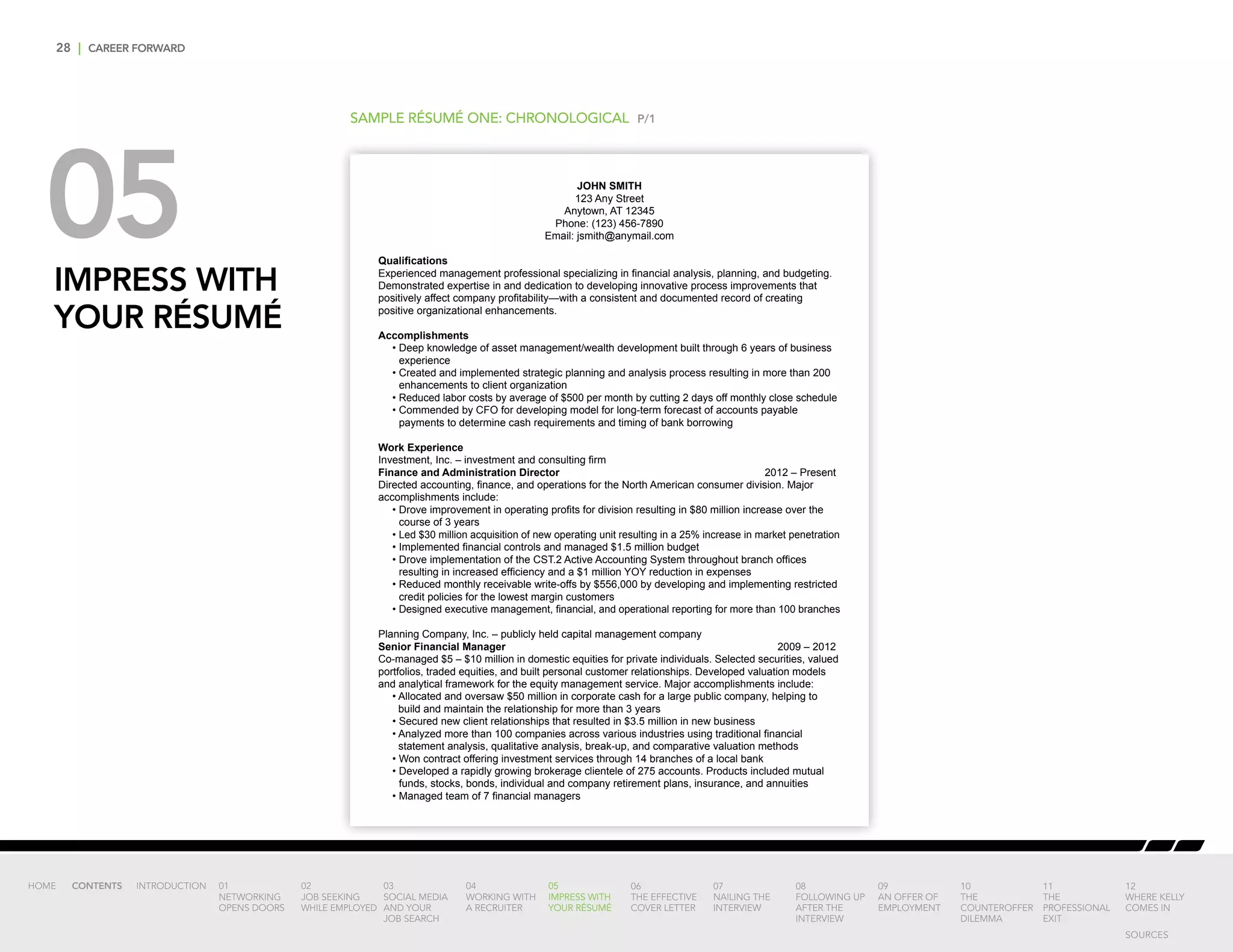 28 | CAREER FORWARD
05IMPRESS WITH
YOUR RÉSUMÉ
SAMPLE RÉSUMÉ ONE: CHRONOLOGICAL P/1
JOHN SMITH
123 Any Street
Anytown, AT 12345
Phone: (123) 456-7890
Email: jsmith@anymail.com
Qualifications
Experienced management professional specializing in financial analysis, planning, and budgeting.
Demonstrated expertise in and dedication to developing innovative process improvements that
positively affect company profitability—with a consistent and documented record of creating
positive organizational enhancements.
Accomplishments
• Deep knowledge of asset management/wealth development built through 6 years of business
experience
• Created and implemented strategic planning and analysis process resulting in more than 200
enhancements to client organization
• Reduced labor costs by average of $500 per month by cutting 2 days off monthly close schedule
• Commended by CFO for developing model for long-term forecast of accounts payable
payments to determine cash requirements and timing of bank borrowing
Work Experience
Investment, Inc. – investment and consulting firm
Finance and Administration Director	 2012 – Present
Directed accounting, finance, and operations for the North American consumer division. Major
accomplishments include:
• Drove improvement in operating profits for division resulting in $80 million increase over the
course of 3 years
• Led $30 million acquisition of new operating unit resulting in a 25% increase in market penetration
• Implemented financial controls and managed $1.5 million budget
• Drove implementation of the CST.2 Active Accounting System throughout branch offices
resulting in increased efficiency and a $1 million YOY reduction in expenses
• Reduced monthly receivable write-offs by $556,000 by developing and implementing restricted
credit policies for the lowest margin customers
• Designed executive management, financial, and operational reporting for more than 100 branches
Planning Company, Inc. – publicly held capital management company
Senior Financial Manager	 2009 – 2012
Co-managed $5 – $10 million in domestic equities for private individuals. Selected securities, valued
portfolios, traded equities, and built personal customer relationships. Developed valuation models
and analytical framework for the equity management service. Major accomplishments include:
• Allocated and oversaw $50 million in corporate cash for a large public company, helping to
build and maintain the relationship for more than 3 years
• Secured new client relationships that resulted in $3.5 million in new business
• Analyzed more than 100 companies across various industries using traditional financial
statement analysis, qualitative analysis, break-up, and comparative valuation methods
• Won contract offering investment services through 14 branches of a local bank
• 	Developed a rapidly growing brokerage clientele of 275 accounts. Products included mutual
funds, stocks, bonds, individual and company retirement plans, insurance, and annuities
• Managed team of 7 financial managers
INTRODUCTION 01
NETWORKING
OPENS DOORS
02
JOB SEEKING
WHILE EMPLOYED
03
SOCIAL MEDIA
AND YOUR
JOB SEARCH
04
WORKING WITH
A RECRUITER
05
IMPRESS WITH
YOUR RÉSUMÉ
06
THE EFFECTIVE
COVER LETTER
07
NAILING THE
INTERVIEW
08
FOLLOWING UP
AFTER THE
INTERVIEW
09
AN OFFER OF
EMPLOYMENT
10
THE
COUNTEROFFER
DILEMMA
11
THE
PROFESSIONAL
EXIT
12
WHERE KELLY
COMES IN
HOME CONTENTS
SOURCES
 