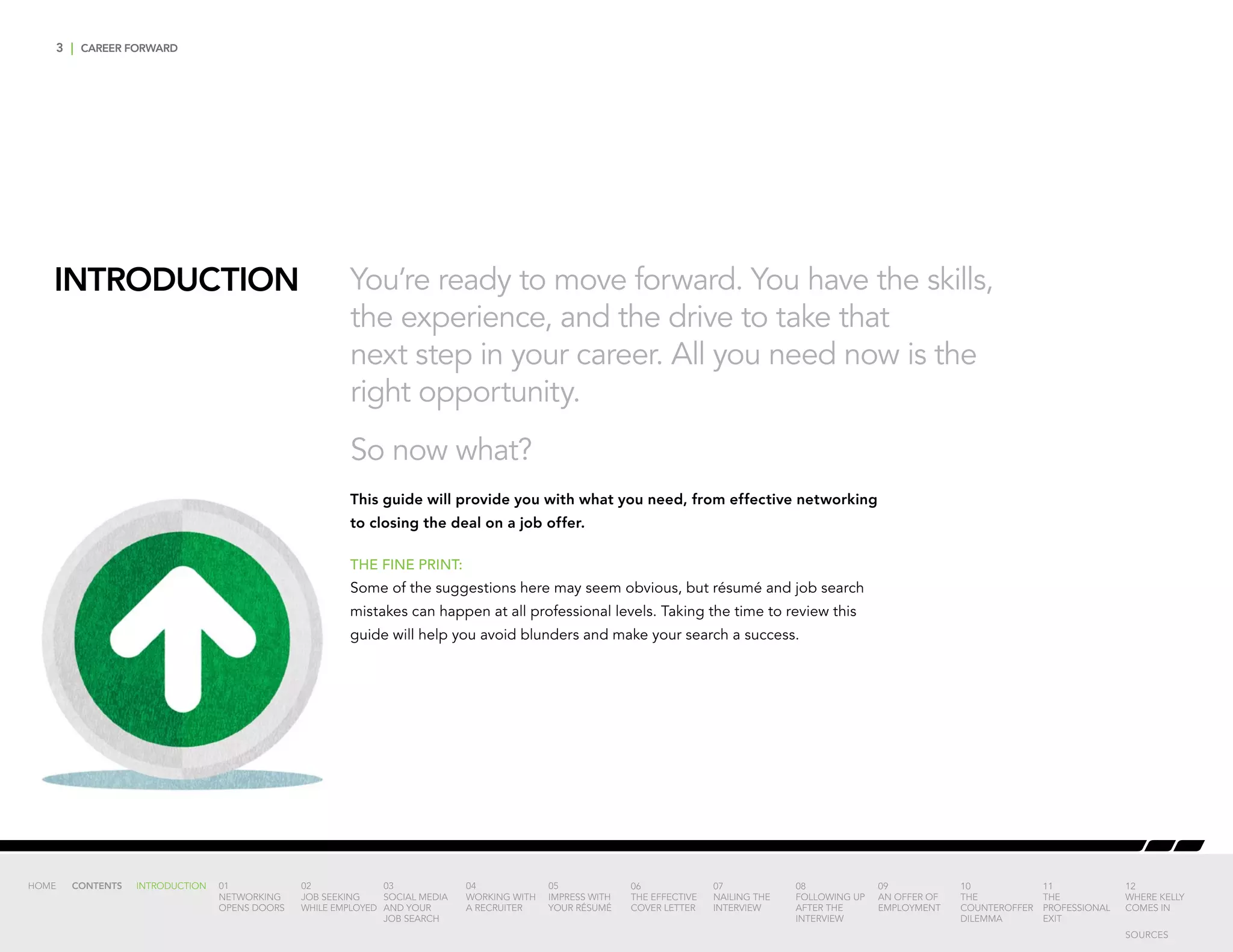 3 | CAREER FORWARD
INTRODUCTION You’re ready to move forward. You have the skills,
the experience, and the drive to take that
next step in your career. All you need now is the
right opportunity.
So now what?
This guide will provide you with what you need, from effective networking
to closing the deal on a job offer.
THE FINE PRINT:
Some of the suggestions here may seem obvious, but résumé and job search
mistakes can happen at all professional levels. Taking the time to review this
guide will help you avoid blunders and make your search a success.
INTRODUCTION 01
NETWORKING
OPENS DOORS
02
JOB SEEKING
WHILE EMPLOYED
03
SOCIAL MEDIA
AND YOUR
JOB SEARCH
04
WORKING WITH
A RECRUITER
05
IMPRESS WITH
YOUR RÉSUMÉ
06
THE EFFECTIVE
COVER LETTER
07
NAILING THE
INTERVIEW
08
FOLLOWING UP
AFTER THE
INTERVIEW
09
AN OFFER OF
EMPLOYMENT
10
THE
COUNTEROFFER
DILEMMA
11
THE
PROFESSIONAL
EXIT
12
WHERE KELLY
COMES IN
HOME CONTENTS
SOURCES
 