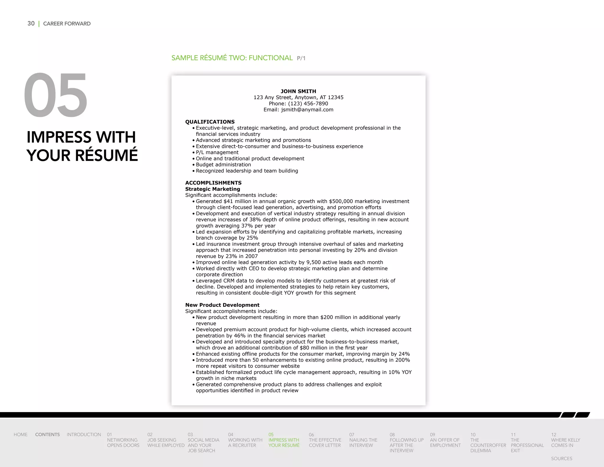 30 | CAREER FORWARD
05IMPRESS WITH
YOUR RÉSUMÉ
SAMPLE RÉSUMÉ TWO: FUNCTIONAL P/1
JOHN SMITH
123 Any Street, Anytown, AT 12345
Phone: (123) 456-7890
Email: jsmith@anymail.com
QUALIFICATIONS
•	Executive-level, strategic marketing, and product development professional in the
financial services industry
•	Advanced strategic marketing and promotions
•	Extensive direct-to-consumer and business-to-business experience
•	P/L management
•	Online and traditional product development
•	Budget administration
•	Recognized leadership and team building
ACCOMPLISHMENTS
Strategic Marketing
Significant accomplishments include:
•	Generated $41 million in annual organic growth with $500,000 marketing investment
through client-focused lead generation, advertising, and promotion efforts
•	Development and execution of vertical industry strategy resulting in annual division
revenue increases of 38% depth of online product offerings, resulting in new account
growth averaging 37% per year
•	Led expansion efforts by identifying and capitalizing profitable markets, increasing
branch coverage by 25%
•	Led insurance investment group through intensive overhaul of sales and marketing
approach that increased penetration into personal investing by 20% and division
revenue by 23% in 2007
•	Improved online lead generation activity by 9,500 active leads each month
•	Worked directly with CEO to develop strategic marketing plan and determine
corporate direction
•	Leveraged CRM data to develop models to identify customers at greatest risk of
decline. Developed and implemented strategies to help retain key customers,
resulting in consistent double-digit YOY growth for this segment
New Product Development
Significant accomplishments include:
•	New product development resulting in more than $200 million in additional yearly
revenue
•	Developed premium account product for high-volume clients, which increased account
penetration by 46% in the financial services market
•	Developed and introduced specialty product for the business-to-business market,
which drove an additional contribution of $80 million in the first year
•	Enhanced existing offline products for the consumer market, improving margin by 24%
•	Introduced more than 50 enhancements to existing online product, resulting in 200%
more repeat visitors to consumer website
•	Established formalized product life cycle management approach, resulting in 10% YOY
growth in niche markets
•	Generated comprehensive product plans to address challenges and exploit
opportunities identified in product review
INTRODUCTION 01
NETWORKING
OPENS DOORS
02
JOB SEEKING
WHILE EMPLOYED
03
SOCIAL MEDIA
AND YOUR
JOB SEARCH
04
WORKING WITH
A RECRUITER
05
IMPRESS WITH
YOUR RÉSUMÉ
06
THE EFFECTIVE
COVER LETTER
07
NAILING THE
INTERVIEW
08
FOLLOWING UP
AFTER THE
INTERVIEW
09
AN OFFER OF
EMPLOYMENT
10
THE
COUNTEROFFER
DILEMMA
11
THE
PROFESSIONAL
EXIT
12
WHERE KELLY
COMES IN
HOME CONTENTS
SOURCES
 