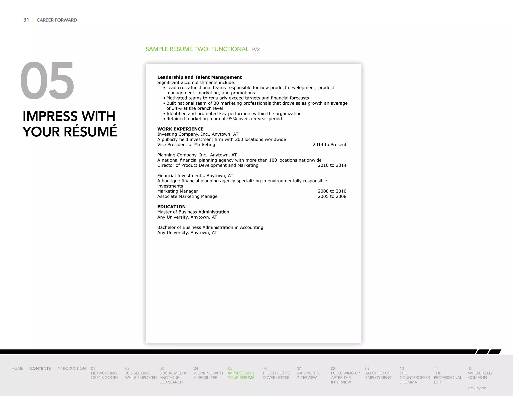 31 | CAREER FORWARD
05IMPRESS WITH
YOUR RÉSUMÉ
SAMPLE RÉSUMÉ TWO: FUNCTIONAL P/2
Leadership and Talent Management
Significant accomplishments include:
•	Lead cross-functional teams responsible for new product development, product
management, marketing, and promotions
•	Motivated teams to regularly exceed targets and financial forecasts
•	Built national team of 30 marketing professionals that drove sales growth an average
of 34% at the branch level
•	Identified and promoted key performers within the organization
•	Retained marketing team at 95% over a 5-year period
WORK EXPERIENCE
Investing Company, Inc., Anytown, AT
A publicly held investment firm with 200 locations worldwide
Vice President of Marketing 	 2014 to Present
Planning Company, Inc., Anytown, AT
A national financial planning agency with more than 100 locations nationwide
Director of Product Development and Marketing 	 2010 to 2014
Financial Investments, Anytown, AT
A boutique financial planning agency specializing in environmentally responsible
investments
Marketing Manager 	 2008 to 2010
Associate Marketing Manager 	 2005 to 2008
EDUCATION
Master of Business Administration
Any University, Anytown, AT
Bachelor of Business Administration in Accounting
Any University, Anytown, AT
INTRODUCTION 01
NETWORKING
OPENS DOORS
02
JOB SEEKING
WHILE EMPLOYED
03
SOCIAL MEDIA
AND YOUR
JOB SEARCH
04
WORKING WITH
A RECRUITER
05
IMPRESS WITH
YOUR RÉSUMÉ
06
THE EFFECTIVE
COVER LETTER
07
NAILING THE
INTERVIEW
08
FOLLOWING UP
AFTER THE
INTERVIEW
09
AN OFFER OF
EMPLOYMENT
10
THE
COUNTEROFFER
DILEMMA
11
THE
PROFESSIONAL
EXIT
12
WHERE KELLY
COMES IN
HOME CONTENTS
SOURCES
 