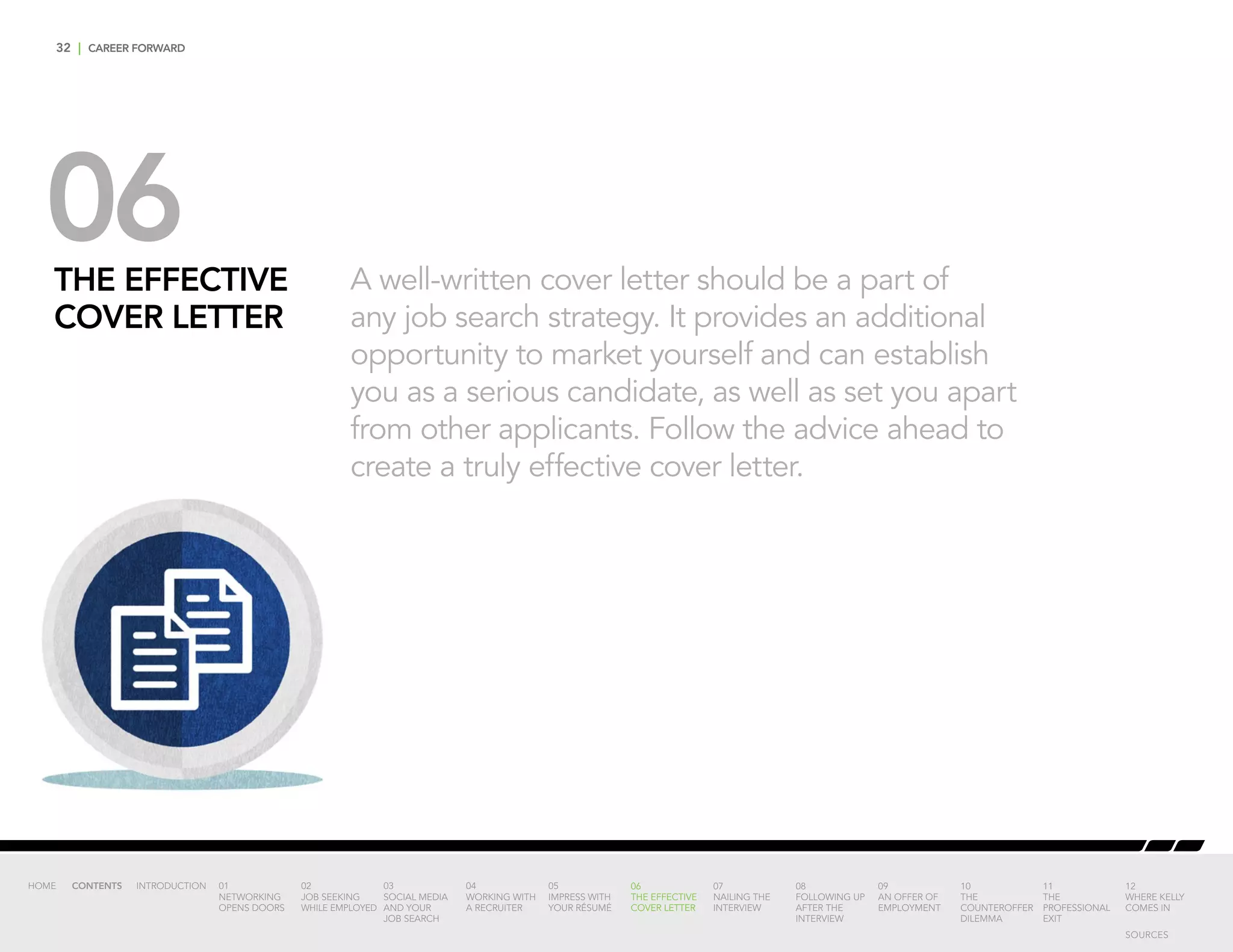 32 | CAREER FORWARD
06THE EFFECTIVE
COVER LETTER
A well-written cover letter should be a part of
any job search strategy. It provides an additional
opportunity to market yourself and can establish
you as a serious candidate, as well as set you apart
from other applicants. Follow the advice ahead to
create a truly effective cover letter.
INTRODUCTION 01
NETWORKING
OPENS DOORS
02
JOB SEEKING
WHILE EMPLOYED
03
SOCIAL MEDIA
AND YOUR
JOB SEARCH
04
WORKING WITH
A RECRUITER
05
IMPRESS WITH
YOUR RÉSUMÉ
06
THE EFFECTIVE
COVER LETTER
07
NAILING THE
INTERVIEW
08
FOLLOWING UP
AFTER THE
INTERVIEW
09
AN OFFER OF
EMPLOYMENT
10
THE
COUNTEROFFER
DILEMMA
11
THE
PROFESSIONAL
EXIT
12
WHERE KELLY
COMES IN
HOME CONTENTS
SOURCES
 