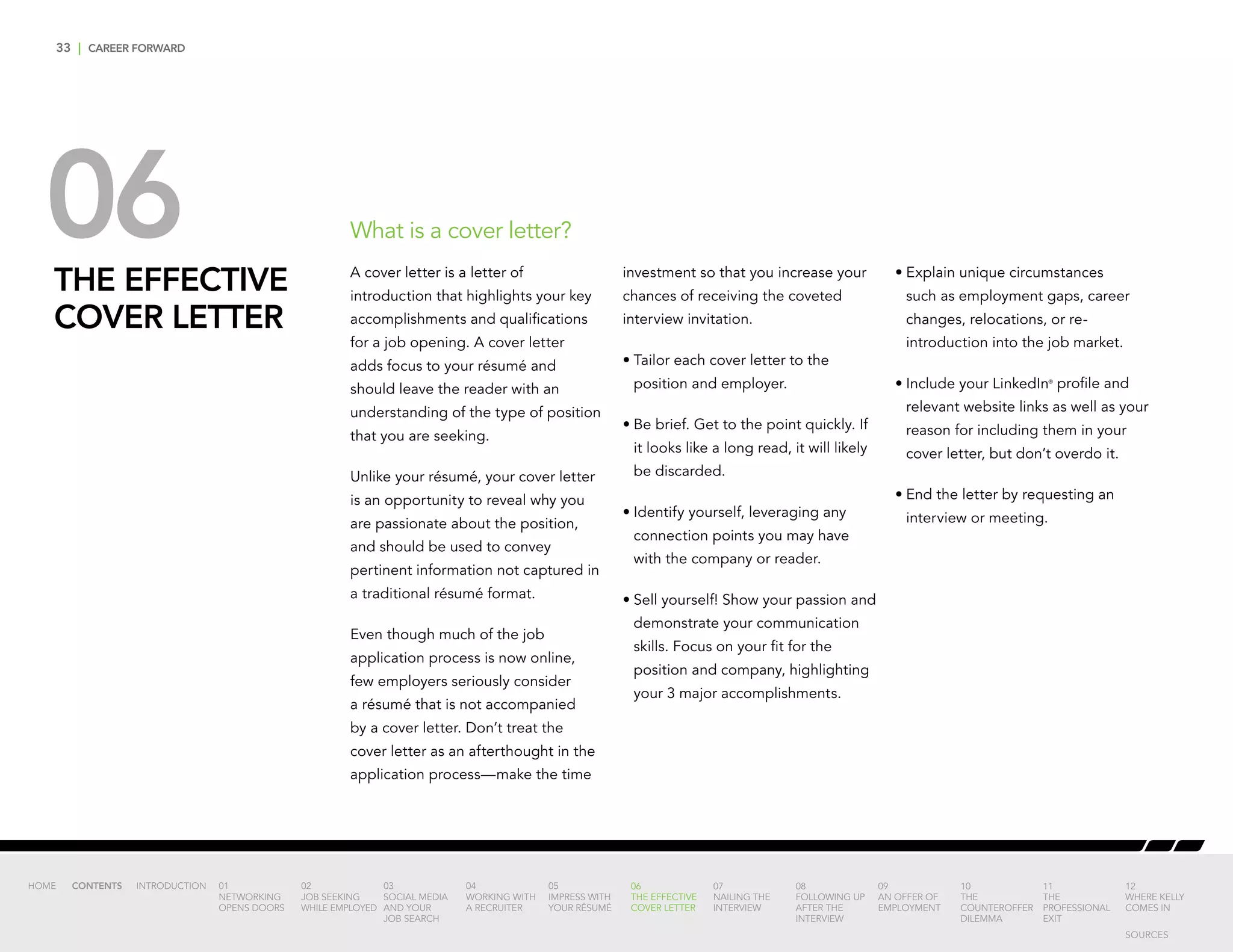 33 | CAREER FORWARD
06THE EFFECTIVE
COVER LETTER
A cover letter is a letter of
introduction that highlights your key
accomplishments and qualifications
for a job opening. A cover letter
adds focus to your résumé and
should leave the reader with an
understanding of the type of position
that you are seeking.
Unlike your résumé, your cover letter
is an opportunity to reveal why you
are passionate about the position,
and should be used to convey
pertinent information not captured in
a traditional résumé format.
Even though much of the job
application process is now online,
few employers seriously consider
a résumé that is not accompanied
by a cover letter. Don’t treat the
cover letter as an afterthought in the
application process—make the time
investment so that you increase your
chances of receiving the coveted
interview invitation.
•	Tailor each cover letter to the
position and employer.
•	Be brief. Get to the point quickly. If
it looks like a long read, it will likely
be discarded.
•	Identify yourself, leveraging any
connection points you may have
with the company or reader.
•	Sell yourself! Show your passion and
demonstrate your communication
skills. Focus on your fit for the
position and company, highlighting
your 3 major accomplishments.
•	Explain unique circumstances
such as employment gaps, career
changes, relocations, or re-
introduction into the job market.
•	Include your LinkedIn®
profile and
relevant website links as well as your
reason for including them in your
cover letter, but don’t overdo it.
•	End the letter by requesting an
interview or meeting.
What is a cover letter?
INTRODUCTION 01
NETWORKING
OPENS DOORS
02
JOB SEEKING
WHILE EMPLOYED
03
SOCIAL MEDIA
AND YOUR
JOB SEARCH
04
WORKING WITH
A RECRUITER
05
IMPRESS WITH
YOUR RÉSUMÉ
06
THE EFFECTIVE
COVER LETTER
07
NAILING THE
INTERVIEW
08
FOLLOWING UP
AFTER THE
INTERVIEW
09
AN OFFER OF
EMPLOYMENT
10
THE
COUNTEROFFER
DILEMMA
11
THE
PROFESSIONAL
EXIT
12
WHERE KELLY
COMES IN
HOME CONTENTS
SOURCES
 