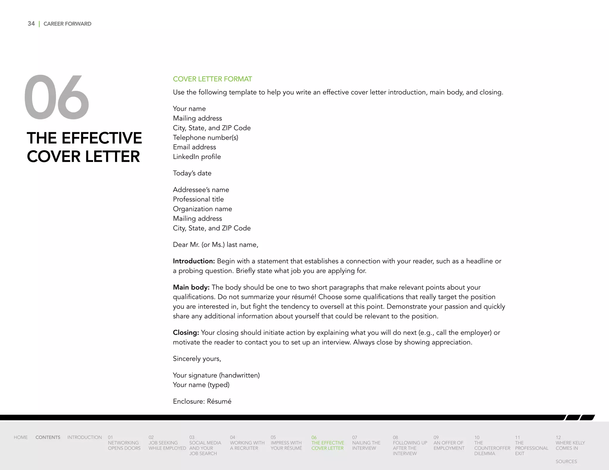 34 | CAREER FORWARD
06THE EFFECTIVE
COVER LETTER
COVER LETTER FORMAT
Use the following template to help you write an effective cover letter introduction, main body, and closing.
Your name
Mailing address
City, State, and ZIP Code
Telephone number(s)
Email address
LinkedIn profile
Today’s date
Addressee’s name
Professional title
Organization name
Mailing address
City, State, and ZIP Code
Dear Mr. (or Ms.) last name,
Introduction: Begin with a statement that establishes a connection with your reader, such as a headline or
a probing question. Briefly state what job you are applying for.
Main body: The body should be one to two short paragraphs that make relevant points about your
qualifications. Do not summarize your résumé! Choose some qualifications that really target the position
you are interested in, but fight the tendency to oversell at this point. Demonstrate your passion and quickly
share any additional information about yourself that could be relevant to the position.
Closing: Your closing should initiate action by explaining what you will do next (e.g., call the employer) or
motivate the reader to contact you to set up an interview. Always close by showing appreciation.
Sincerely yours,
Your signature (handwritten)
Your name (typed)
Enclosure: Résumé
INTRODUCTION 01
NETWORKING
OPENS DOORS
02
JOB SEEKING
WHILE EMPLOYED
03
SOCIAL MEDIA
AND YOUR
JOB SEARCH
04
WORKING WITH
A RECRUITER
05
IMPRESS WITH
YOUR RÉSUMÉ
06
THE EFFECTIVE
COVER LETTER
07
NAILING THE
INTERVIEW
08
FOLLOWING UP
AFTER THE
INTERVIEW
09
AN OFFER OF
EMPLOYMENT
10
THE
COUNTEROFFER
DILEMMA
11
THE
PROFESSIONAL
EXIT
12
WHERE KELLY
COMES IN
HOME CONTENTS
SOURCES
 