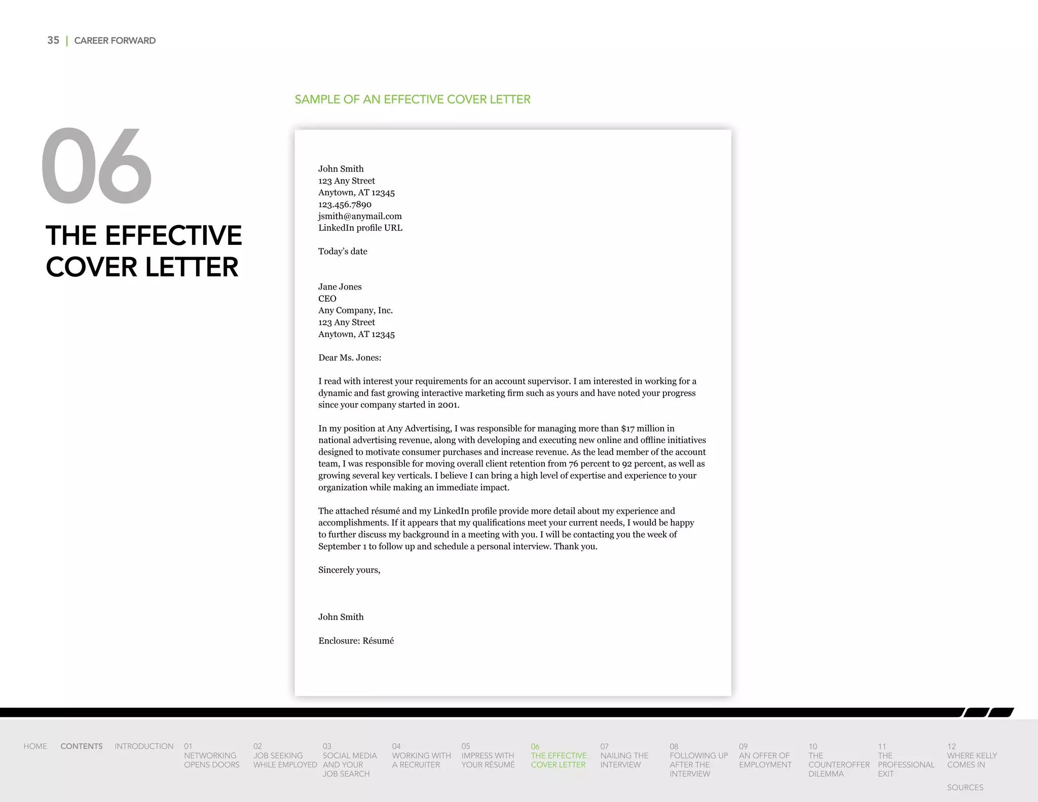 35 | CAREER FORWARD
06THE EFFECTIVE
COVER LETTER
SAMPLE OF AN EFFECTIVE COVER LETTER
John Smith
123 Any Street
Anytown, AT 12345
123.456.7890
jsmith@anymail.com
LinkedIn profile URL
Today’s date
Jane Jones
CEO
Any Company, Inc.
123 Any Street
Anytown, AT 12345
Dear Ms. Jones:
I read with interest your requirements for an account supervisor. I am interested in working for a
dynamic and fast growing interactive marketing firm such as yours and have noted your progress
since your company started in 2001.
In my position at Any Advertising, I was responsible for managing more than $17 million in
national advertising revenue, along with developing and executing new online and offline initiatives
designed to motivate consumer purchases and increase revenue. As the lead member of the account
team, I was responsible for moving overall client retention from 76 percent to 92 percent, as well as
growing several key verticals. I believe I can bring a high level of expertise and experience to your
organization while making an immediate impact.
The attached résumé and my LinkedIn profile provide more detail about my experience and
accomplishments. If it appears that my qualifications meet your current needs, I would be happy
to further discuss my background in a meeting with you. I will be contacting you the week of
September 1 to follow up and schedule a personal interview. Thank you.
Sincerely yours,
John Smith
Enclosure: Résumé
INTRODUCTION 01
NETWORKING
OPENS DOORS
02
JOB SEEKING
WHILE EMPLOYED
03
SOCIAL MEDIA
AND YOUR
JOB SEARCH
04
WORKING WITH
A RECRUITER
05
IMPRESS WITH
YOUR RÉSUMÉ
06
THE EFFECTIVE
COVER LETTER
07
NAILING THE
INTERVIEW
08
FOLLOWING UP
AFTER THE
INTERVIEW
09
AN OFFER OF
EMPLOYMENT
10
THE
COUNTEROFFER
DILEMMA
11
THE
PROFESSIONAL
EXIT
12
WHERE KELLY
COMES IN
HOME CONTENTS
SOURCES
 