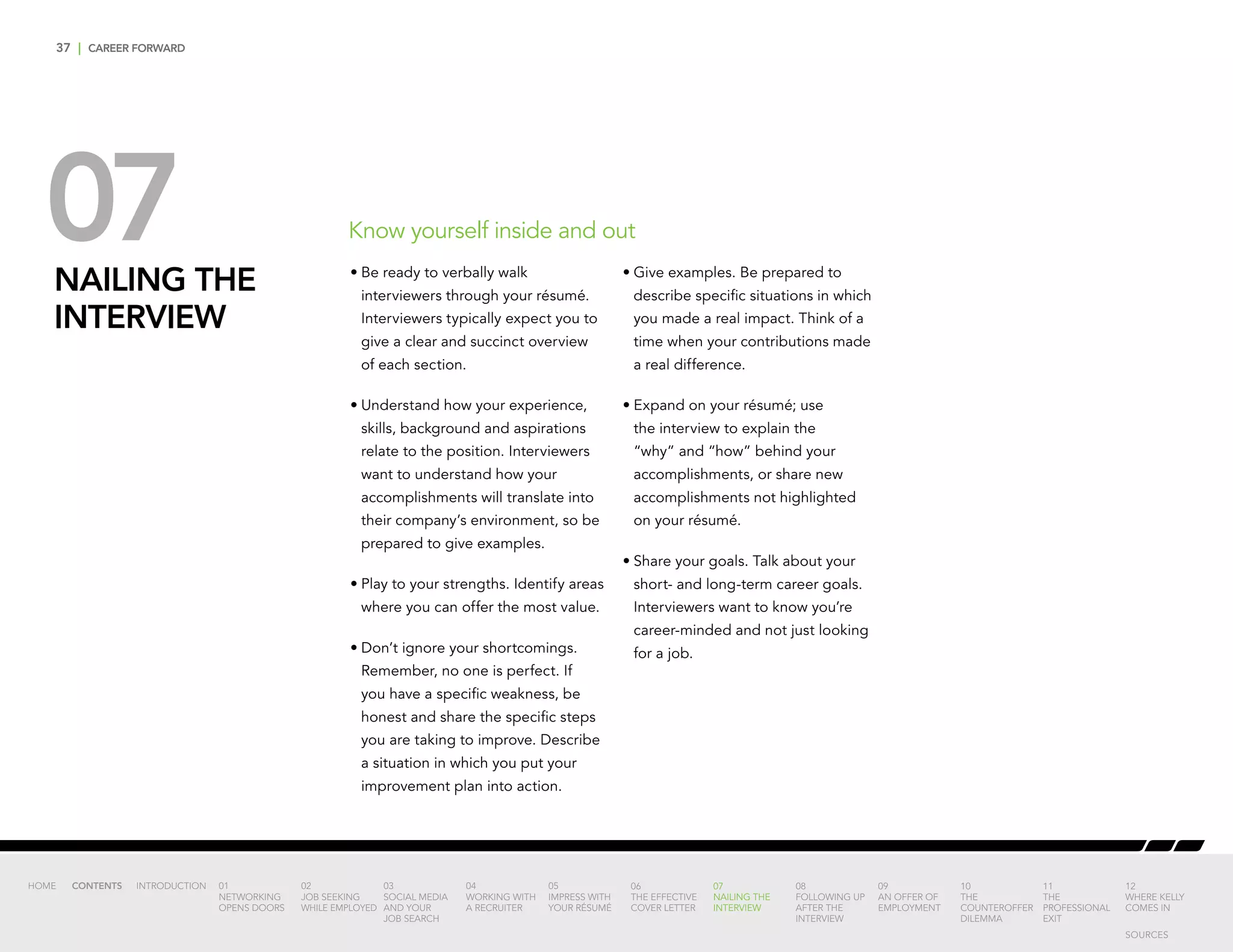 37 | CAREER FORWARD
07NAILING THE
INTERVIEW
•	Be ready to verbally walk
interviewers through your résumé.
Interviewers typically expect you to
give a clear and succinct overview
of each section.
•	Understand how your experience,
skills, background and aspirations
relate to the position. Interviewers
want to understand how your
accomplishments will translate into
their company’s environment, so be
prepared to give examples.
•	Play to your strengths. Identify areas
where you can offer the most value.
•	Don’t ignore your shortcomings.
Remember, no one is perfect. If
you have a specific weakness, be
honest and share the specific steps
you are taking to improve. Describe
a situation in which you put your
improvement plan into action.
•	Give examples. Be prepared to
describe specific situations in which
you made a real impact. Think of a
time when your contributions made
a real difference.
•	Expand on your résumé; use
the interview to explain the
“why” and “how” behind your
accomplishments, or share new
accomplishments not highlighted
on your résumé.
•	Share your goals. Talk about your
short- and long-term career goals.
Interviewers want to know you’re
career-minded and not just looking
for a job.
Know yourself inside and out
INTRODUCTION 01
NETWORKING
OPENS DOORS
02
JOB SEEKING
WHILE EMPLOYED
03
SOCIAL MEDIA
AND YOUR
JOB SEARCH
04
WORKING WITH
A RECRUITER
05
IMPRESS WITH
YOUR RÉSUMÉ
06
THE EFFECTIVE
COVER LETTER
07
NAILING THE
INTERVIEW
08
FOLLOWING UP
AFTER THE
INTERVIEW
09
AN OFFER OF
EMPLOYMENT
10
THE
COUNTEROFFER
DILEMMA
11
THE
PROFESSIONAL
EXIT
12
WHERE KELLY
COMES IN
HOME CONTENTS
SOURCES
 