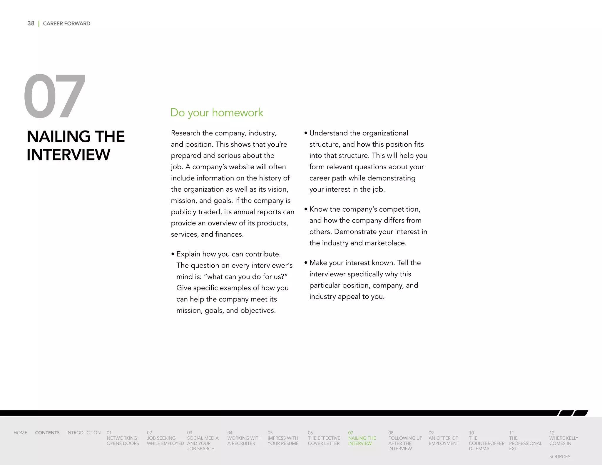 38 | CAREER FORWARD
07NAILING THE
INTERVIEW
Research the company, industry,
and position. This shows that you’re
prepared and serious about the
job. A company’s website will often
include information on the history of
the organization as well as its vision,
mission, and goals. If the company is
publicly traded, its annual reports can
provide an overview of its products,
services, and finances.
•	Explain how you can contribute.
The question on every interviewer’s
mind is: “what can you do for us?”
Give specific examples of how you
can help the company meet its
mission, goals, and objectives.
•	Understand the organizational
structure, and how this position fits
into that structure. This will help you
form relevant questions about your
career path while demonstrating
your interest in the job.
•	Know the company’s competition,
and how the company differs from
others. Demonstrate your interest in
the industry and marketplace.
•	Make your interest known. Tell the
interviewer specifically why this
particular position, company, and
industry appeal to you.
Do your homework
INTRODUCTION 01
NETWORKING
OPENS DOORS
02
JOB SEEKING
WHILE EMPLOYED
03
SOCIAL MEDIA
AND YOUR
JOB SEARCH
04
WORKING WITH
A RECRUITER
05
IMPRESS WITH
YOUR RÉSUMÉ
06
THE EFFECTIVE
COVER LETTER
07
NAILING THE
INTERVIEW
08
FOLLOWING UP
AFTER THE
INTERVIEW
09
AN OFFER OF
EMPLOYMENT
10
THE
COUNTEROFFER
DILEMMA
11
THE
PROFESSIONAL
EXIT
12
WHERE KELLY
COMES IN
HOME CONTENTS
SOURCES
 