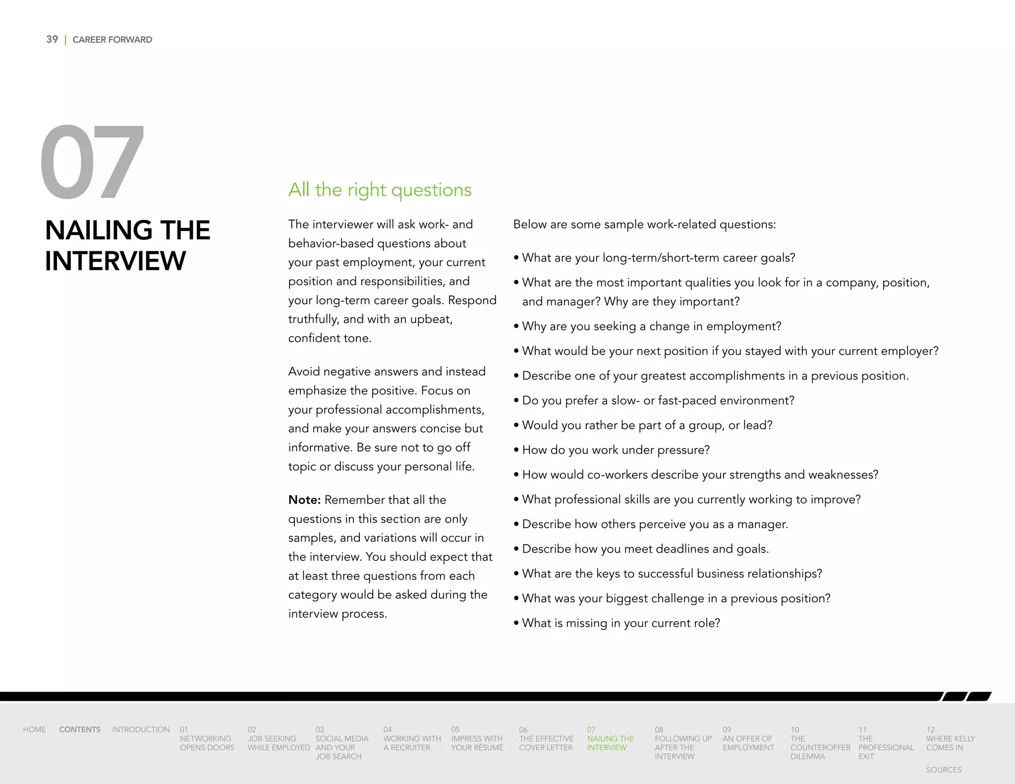 39 | CAREER FORWARD
07NAILING THE
INTERVIEW
Below are some sample work-related questions:
•	What are your long-term/short-term career goals?
•	What are the most important qualities you look for in a company, position,
and manager? Why are they important?
•	Why are you seeking a change in employment?
•	What would be your next position if you stayed with your current employer?
•	Describe one of your greatest accomplishments in a previous position.
•	Do you prefer a slow- or fast-paced environment?
•	Would you rather be part of a group, or lead?
•	How do you work under pressure?
•	How would co-workers describe your strengths and weaknesses?
•	What professional skills are you currently working to improve?
•	Describe how others perceive you as a manager.
•	Describe how you meet deadlines and goals.
•	What are the keys to successful business relationships?
•	What was your biggest challenge in a previous position?
•	What is missing in your current role?
All the right questions
The interviewer will ask work- and
behavior-based questions about
your past employment, your current
position and responsibilities, and
your long-term career goals. Respond
truthfully, and with an upbeat,
confident tone.
Avoid negative answers and instead
emphasize the positive. Focus on
your professional accomplishments,
and make your answers concise but
informative. Be sure not to go off
topic or discuss your personal life.
Note: Remember that all the
questions in this section are only
samples, and variations will occur in
the interview. You should expect that
at least three questions from each
category would be asked during the
interview process.
INTRODUCTION 01
NETWORKING
OPENS DOORS
02
JOB SEEKING
WHILE EMPLOYED
03
SOCIAL MEDIA
AND YOUR
JOB SEARCH
04
WORKING WITH
A RECRUITER
05
IMPRESS WITH
YOUR RÉSUMÉ
06
THE EFFECTIVE
COVER LETTER
07
NAILING THE
INTERVIEW
08
FOLLOWING UP
AFTER THE
INTERVIEW
09
AN OFFER OF
EMPLOYMENT
10
THE
COUNTEROFFER
DILEMMA
11
THE
PROFESSIONAL
EXIT
12
WHERE KELLY
COMES IN
HOME CONTENTS
SOURCES
 