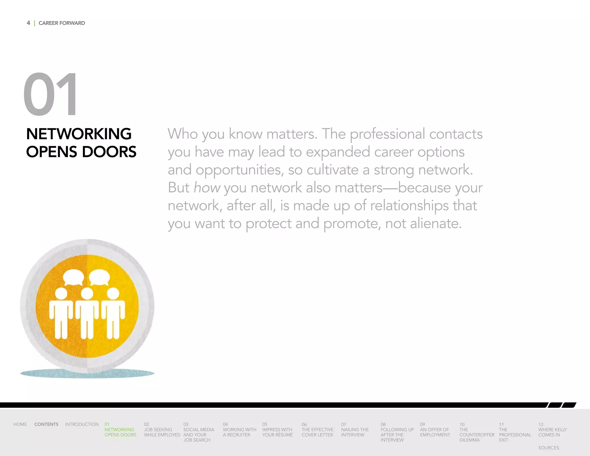 4 | CAREER FORWARD
01NETWORKING
OPENS DOORS
Who you know matters. The professional contacts
you have may lead to expanded career options
and opportunities, so cultivate a strong network.
But how you network also matters—because your
network, after all, is made up of relationships that
you want to protect and promote, not alienate.
INTRODUCTION 01
NETWORKING
OPENS DOORS
02
JOB SEEKING
WHILE EMPLOYED
03
SOCIAL MEDIA
AND YOUR
JOB SEARCH
04
WORKING WITH
A RECRUITER
05
IMPRESS WITH
YOUR RÉSUMÉ
06
THE EFFECTIVE
COVER LETTER
07
NAILING THE
INTERVIEW
08
FOLLOWING UP
AFTER THE
INTERVIEW
09
AN OFFER OF
EMPLOYMENT
10
THE
COUNTEROFFER
DILEMMA
11
THE
PROFESSIONAL
EXIT
12
WHERE KELLY
COMES IN
HOME CONTENTS
SOURCES
 