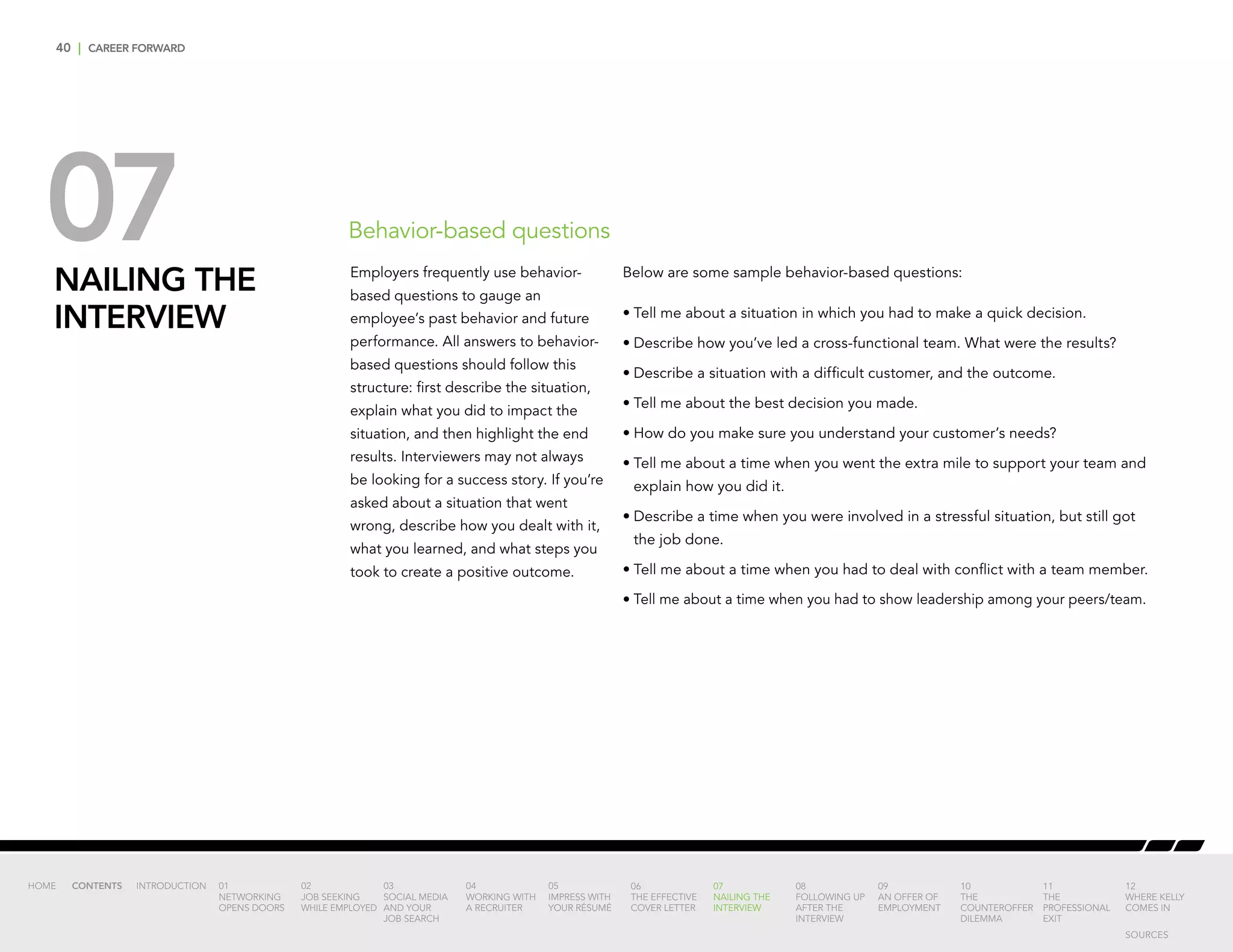 40 | CAREER FORWARD
07NAILING THE
INTERVIEW
Below are some sample behavior-based questions:
•	Tell me about a situation in which you had to make a quick decision.
•	Describe how you’ve led a cross-functional team. What were the results?
•	Describe a situation with a difficult customer, and the outcome.
•	Tell me about the best decision you made.
•	How do you make sure you understand your customer’s needs?
•	Tell me about a time when you went the extra mile to support your team and
explain how you did it.
•	Describe a time when you were involved in a stressful situation, but still got
the job done.
•	Tell me about a time when you had to deal with conflict with a team member.
•	Tell me about a time when you had to show leadership among your peers/team.
Behavior-based questions
Employers frequently use behavior-
based questions to gauge an
employee’s past behavior and future
performance. All answers to behavior-
based questions should follow this
structure: first describe the situation,
explain what you did to impact the
situation, and then highlight the end
results. Interviewers may not always
be looking for a success story. If you’re
asked about a situation that went
wrong, describe how you dealt with it,
what you learned, and what steps you
took to create a positive outcome.
INTRODUCTION 01
NETWORKING
OPENS DOORS
02
JOB SEEKING
WHILE EMPLOYED
03
SOCIAL MEDIA
AND YOUR
JOB SEARCH
04
WORKING WITH
A RECRUITER
05
IMPRESS WITH
YOUR RÉSUMÉ
06
THE EFFECTIVE
COVER LETTER
07
NAILING THE
INTERVIEW
08
FOLLOWING UP
AFTER THE
INTERVIEW
09
AN OFFER OF
EMPLOYMENT
10
THE
COUNTEROFFER
DILEMMA
11
THE
PROFESSIONAL
EXIT
12
WHERE KELLY
COMES IN
HOME CONTENTS
SOURCES
 