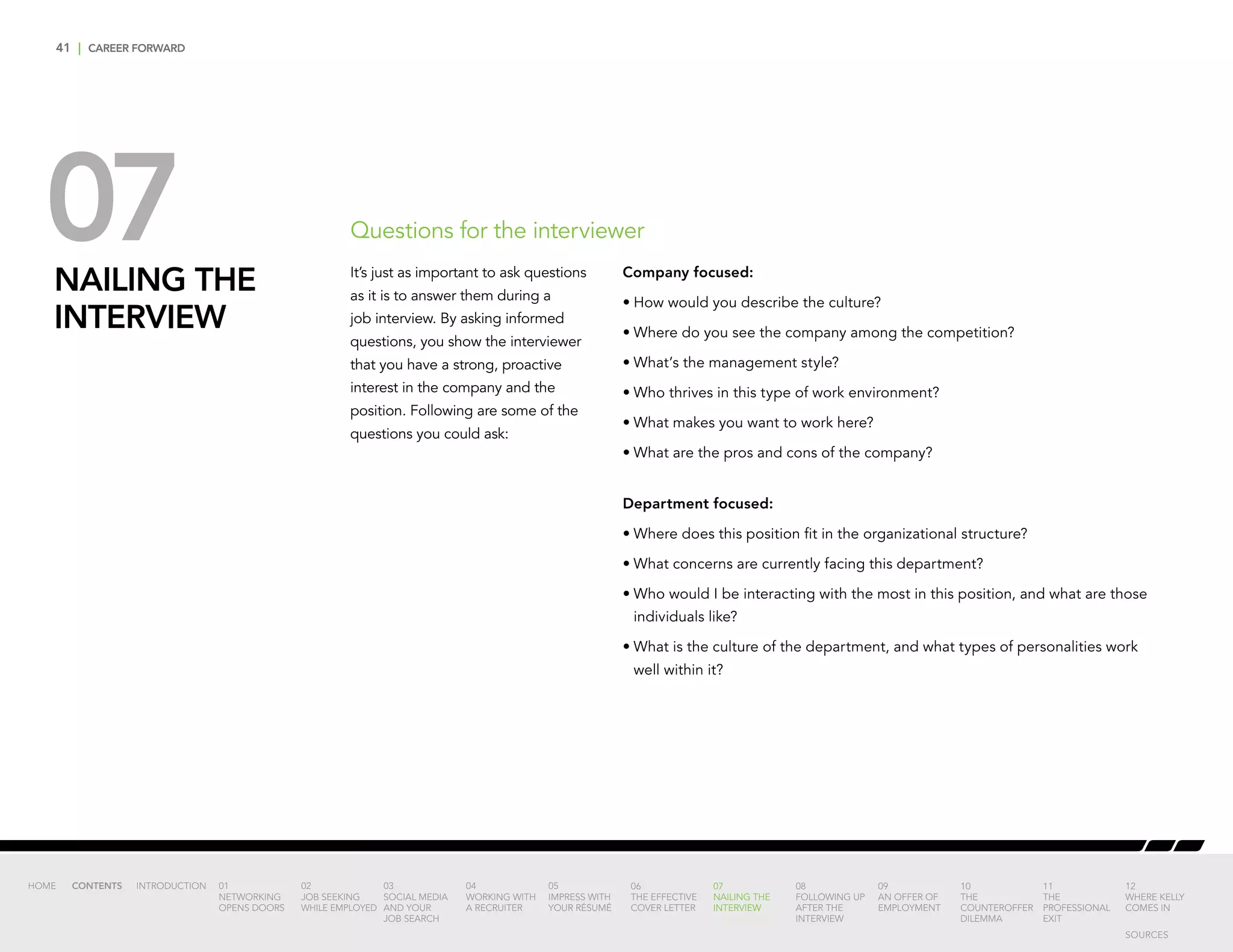 41 | CAREER FORWARD
07NAILING THE
INTERVIEW
Company focused:
•	How would you describe the culture?
•	Where do you see the company among the competition?
•	What’s the management style?
•	Who thrives in this type of work environment?
•	What makes you want to work here?
•	What are the pros and cons of the company?
Department focused:
•	Where does this position fit in the organizational structure?
•	What concerns are currently facing this department?
•	Who would I be interacting with the most in this position, and what are those
individuals like?
•	What is the culture of the department, and what types of personalities work
well within it?
Questions for the interviewer
It’s just as important to ask questions
as it is to answer them during a
job interview. By asking informed
questions, you show the interviewer
that you have a strong, proactive
interest in the company and the
position. Following are some of the
questions you could ask:
INTRODUCTION 01
NETWORKING
OPENS DOORS
02
JOB SEEKING
WHILE EMPLOYED
03
SOCIAL MEDIA
AND YOUR
JOB SEARCH
04
WORKING WITH
A RECRUITER
05
IMPRESS WITH
YOUR RÉSUMÉ
06
THE EFFECTIVE
COVER LETTER
07
NAILING THE
INTERVIEW
08
FOLLOWING UP
AFTER THE
INTERVIEW
09
AN OFFER OF
EMPLOYMENT
10
THE
COUNTEROFFER
DILEMMA
11
THE
PROFESSIONAL
EXIT
12
WHERE KELLY
COMES IN
HOME CONTENTS
SOURCES
 