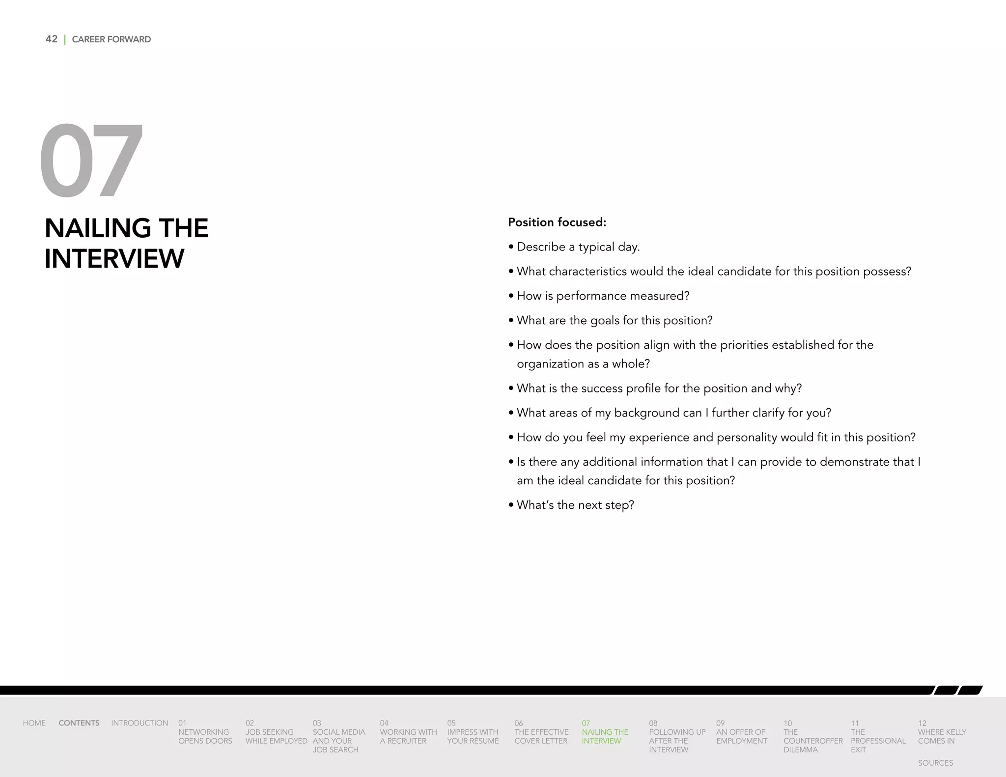 42 | CAREER FORWARD
07NAILING THE
INTERVIEW
Position focused:
•	Describe a typical day.
•	What characteristics would the ideal candidate for this position possess?
•	How is performance measured?
•	What are the goals for this position?
•	How does the position align with the priorities established for the
organization as a whole?
•	What is the success profile for the position and why?
•	What areas of my background can I further clarify for you?
•	How do you feel my experience and personality would fit in this position?
•	Is there any additional information that I can provide to demonstrate that I
am the ideal candidate for this position?
•	What’s the next step?
INTRODUCTION 01
NETWORKING
OPENS DOORS
02
JOB SEEKING
WHILE EMPLOYED
03
SOCIAL MEDIA
AND YOUR
JOB SEARCH
04
WORKING WITH
A RECRUITER
05
IMPRESS WITH
YOUR RÉSUMÉ
06
THE EFFECTIVE
COVER LETTER
07
NAILING THE
INTERVIEW
08
FOLLOWING UP
AFTER THE
INTERVIEW
09
AN OFFER OF
EMPLOYMENT
10
THE
COUNTEROFFER
DILEMMA
11
THE
PROFESSIONAL
EXIT
12
WHERE KELLY
COMES IN
HOME CONTENTS
SOURCES
 