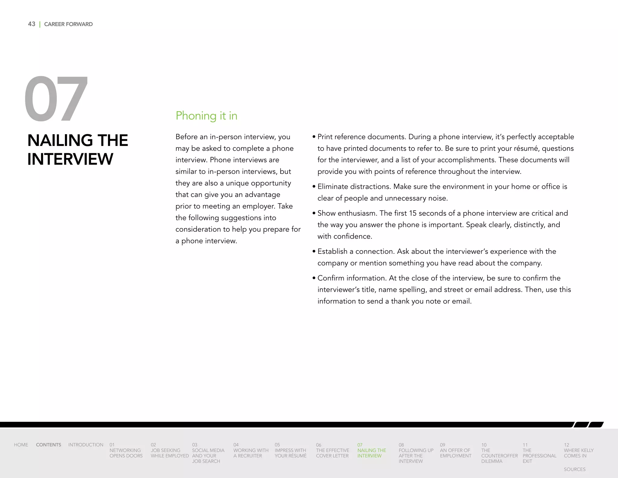 43 | CAREER FORWARD
07NAILING THE
INTERVIEW
•	Print reference documents. During a phone interview, it’s perfectly acceptable
to have printed documents to refer to. Be sure to print your résumé, questions
for the interviewer, and a list of your accomplishments. These documents will
provide you with points of reference throughout the interview.
•	Eliminate distractions. Make sure the environment in your home or office is
clear of people and unnecessary noise.
•	Show enthusiasm. The first 15 seconds of a phone interview are critical and
the way you answer the phone is important. Speak clearly, distinctly, and
with confidence.
•	Establish a connection. Ask about the interviewer’s experience with the
company or mention something you have read about the company.
•	Confirm information. At the close of the interview, be sure to confirm the
interviewer’s title, name spelling, and street or email address. Then, use this
information to send a thank you note or email.
Phoning it in
Before an in-person interview, you
may be asked to complete a phone
interview. Phone interviews are
similar to in-person interviews, but
they are also a unique opportunity
that can give you an advantage
prior to meeting an employer. Take
the following suggestions into
consideration to help you prepare for
a phone interview.
INTRODUCTION 01
NETWORKING
OPENS DOORS
02
JOB SEEKING
WHILE EMPLOYED
03
SOCIAL MEDIA
AND YOUR
JOB SEARCH
04
WORKING WITH
A RECRUITER
05
IMPRESS WITH
YOUR RÉSUMÉ
06
THE EFFECTIVE
COVER LETTER
07
NAILING THE
INTERVIEW
08
FOLLOWING UP
AFTER THE
INTERVIEW
09
AN OFFER OF
EMPLOYMENT
10
THE
COUNTEROFFER
DILEMMA
11
THE
PROFESSIONAL
EXIT
12
WHERE KELLY
COMES IN
HOME CONTENTS
SOURCES
 