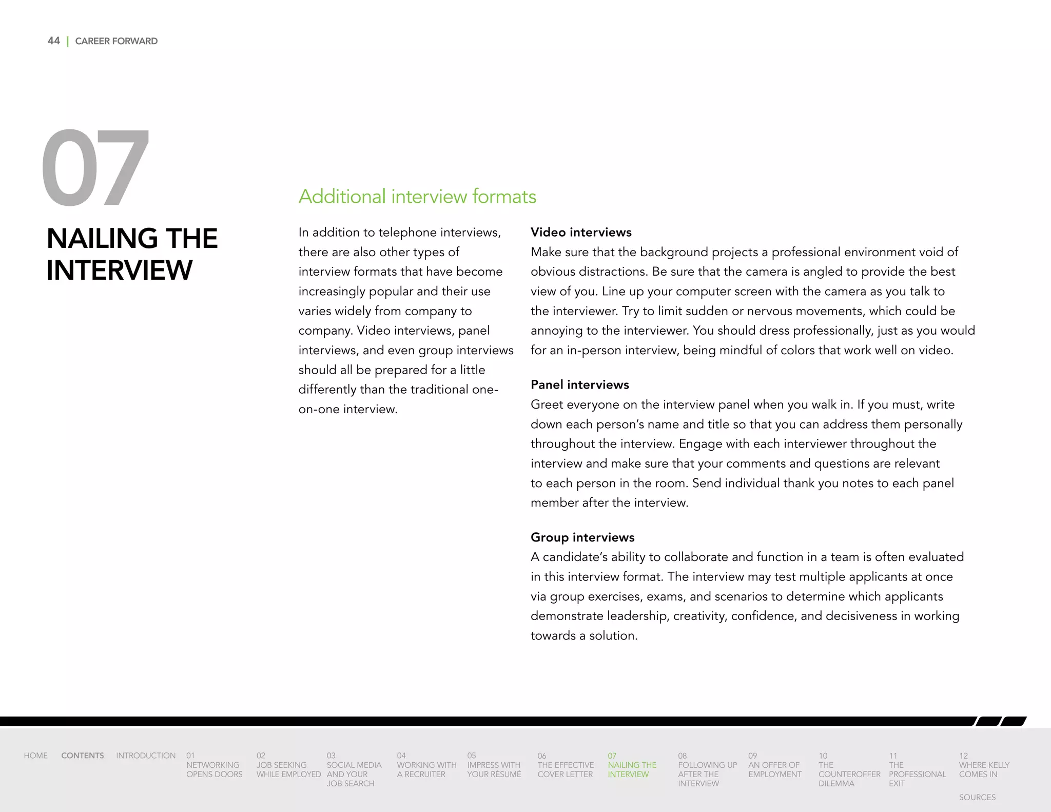 44 | CAREER FORWARD
07NAILING THE
INTERVIEW
Video interviews
Make sure that the background projects a professional environment void of
obvious distractions. Be sure that the camera is angled to provide the best
view of you. Line up your computer screen with the camera as you talk to
the interviewer. Try to limit sudden or nervous movements, which could be
annoying to the interviewer. You should dress professionally, just as you would
for an in-person interview, being mindful of colors that work well on video.
Panel interviews
Greet everyone on the interview panel when you walk in. If you must, write
down each person’s name and title so that you can address them personally
throughout the interview. Engage with each interviewer throughout the
interview and make sure that your comments and questions are relevant
to each person in the room. Send individual thank you notes to each panel
member after the interview.
Group interviews
A candidate’s ability to collaborate and function in a team is often evaluated
in this interview format. The interview may test multiple applicants at once
via group exercises, exams, and scenarios to determine which applicants
demonstrate leadership, creativity, confidence, and decisiveness in working
towards a solution.
Additional interview formats
In addition to telephone interviews,
there are also other types of
interview formats that have become
increasingly popular and their use
varies widely from company to
company. Video interviews, panel
interviews, and even group interviews
should all be prepared for a little
differently than the traditional one-
on-one interview.
INTRODUCTION 01
NETWORKING
OPENS DOORS
02
JOB SEEKING
WHILE EMPLOYED
03
SOCIAL MEDIA
AND YOUR
JOB SEARCH
04
WORKING WITH
A RECRUITER
05
IMPRESS WITH
YOUR RÉSUMÉ
06
THE EFFECTIVE
COVER LETTER
07
NAILING THE
INTERVIEW
08
FOLLOWING UP
AFTER THE
INTERVIEW
09
AN OFFER OF
EMPLOYMENT
10
THE
COUNTEROFFER
DILEMMA
11
THE
PROFESSIONAL
EXIT
12
WHERE KELLY
COMES IN
HOME CONTENTS
SOURCES
 