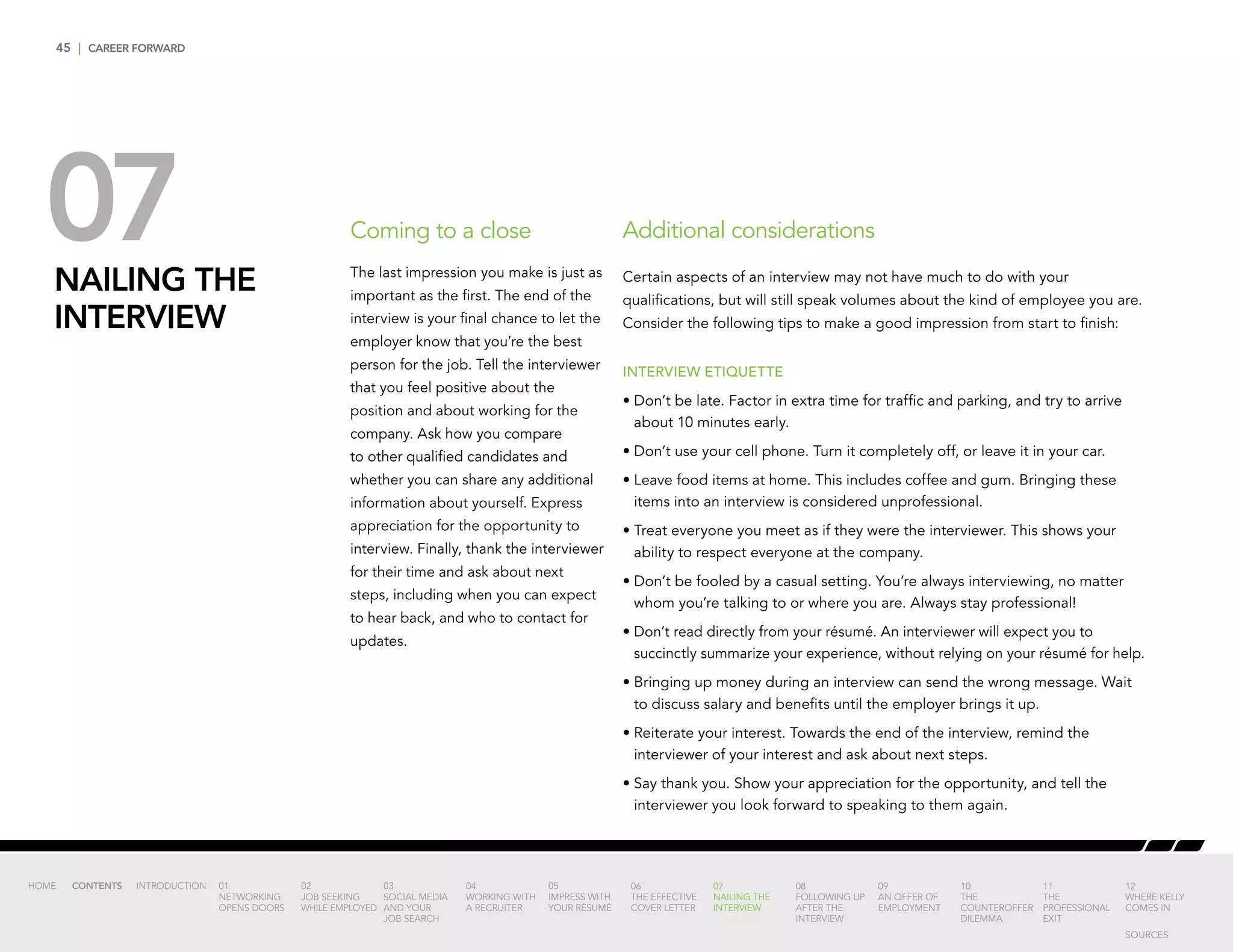 45 | CAREER FORWARD
07NAILING THE
INTERVIEW
Additional considerations
Certain aspects of an interview may not have much to do with your
qualifications, but will still speak volumes about the kind of employee you are.
Consider the following tips to make a good impression from start to finish:
INTERVIEW ETIQUETTE
•	Don’t be late. Factor in extra time for traffic and parking, and try to arrive
about 10 minutes early.
•	Don’t use your cell phone. Turn it completely off, or leave it in your car.
•	Leave food items at home. This includes coffee and gum. Bringing these
items into an interview is considered unprofessional.
•	Treat everyone you meet as if they were the interviewer. This shows your
ability to respect everyone at the company.
•	Don’t be fooled by a casual setting. You’re always interviewing, no matter
whom you’re talking to or where you are. Always stay professional!
•	Don’t read directly from your résumé. An interviewer will expect you to
succinctly summarize your experience, without relying on your résumé for help.
•	Bringing up money during an interview can send the wrong message. Wait
to discuss salary and benefits until the employer brings it up.
•	Reiterate your interest. Towards the end of the interview, remind the
interviewer of your interest and ask about next steps.
•	Say thank you. Show your appreciation for the opportunity, and tell the
interviewer you look forward to speaking to them again.
Coming to a close
The last impression you make is just as
important as the first. The end of the
interview is your final chance to let the
employer know that you’re the best
person for the job. Tell the interviewer
that you feel positive about the
position and about working for the
company. Ask how you compare
to other qualified candidates and
whether you can share any additional
information about yourself. Express
appreciation for the opportunity to
interview. Finally, thank the interviewer
for their time and ask about next
steps, including when you can expect
to hear back, and who to contact for
updates.
INTRODUCTION 01
NETWORKING
OPENS DOORS
02
JOB SEEKING
WHILE EMPLOYED
03
SOCIAL MEDIA
AND YOUR
JOB SEARCH
04
WORKING WITH
A RECRUITER
05
IMPRESS WITH
YOUR RÉSUMÉ
06
THE EFFECTIVE
COVER LETTER
07
NAILING THE
INTERVIEW
08
FOLLOWING UP
AFTER THE
INTERVIEW
09
AN OFFER OF
EMPLOYMENT
10
THE
COUNTEROFFER
DILEMMA
11
THE
PROFESSIONAL
EXIT
12
WHERE KELLY
COMES IN
HOME CONTENTS
SOURCES
 
