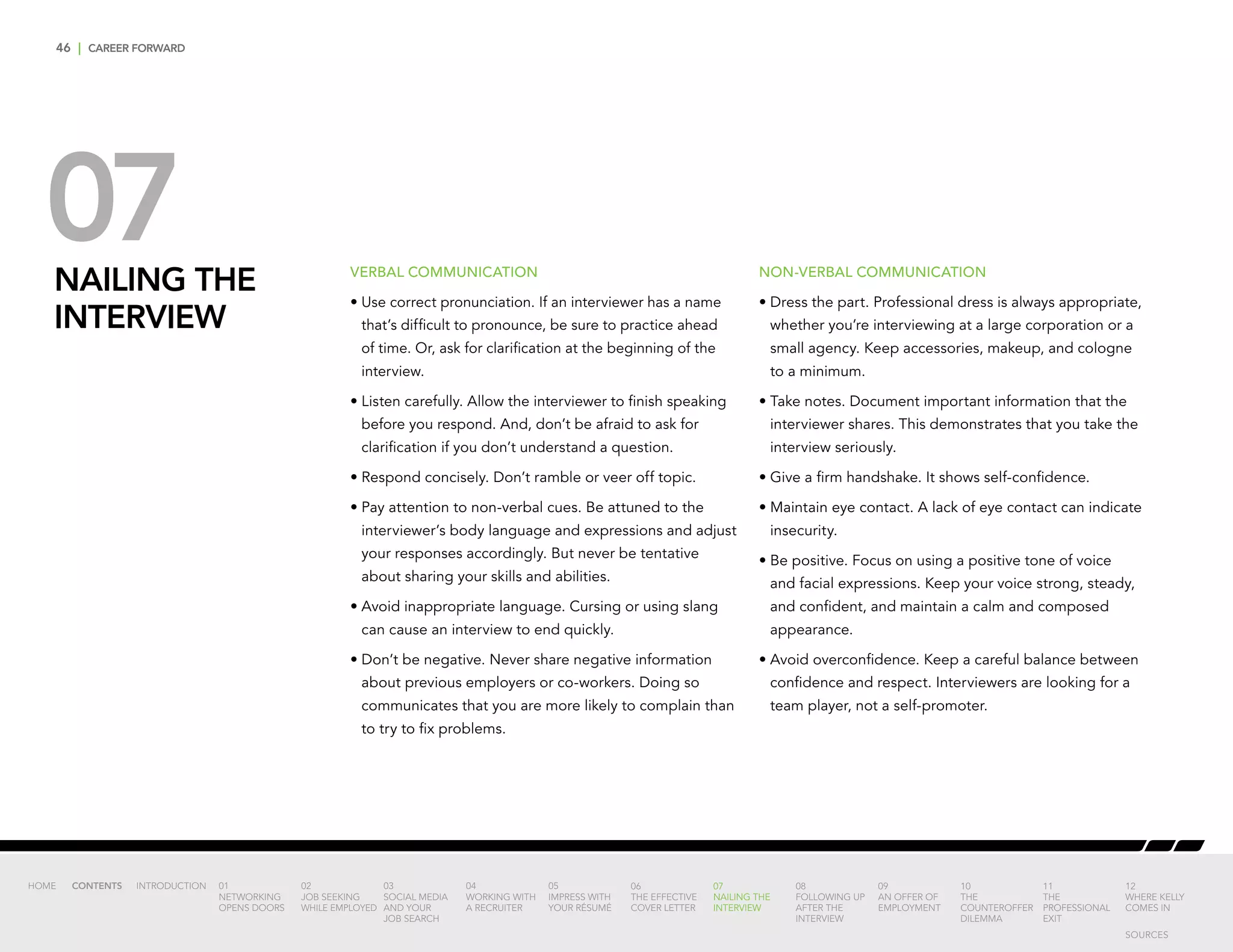 46 | CAREER FORWARD
07NAILING THE
INTERVIEW
VERBAL COMMUNICATION
•	Use correct pronunciation. If an interviewer has a name
that’s difficult to pronounce, be sure to practice ahead
of time. Or, ask for clarification at the beginning of the
interview.
•	Listen carefully. Allow the interviewer to finish speaking
before you respond. And, don’t be afraid to ask for
clarification if you don’t understand a question.
•	Respond concisely. Don’t ramble or veer off topic.
•	Pay attention to non-verbal cues. Be attuned to the
interviewer’s body language and expressions and adjust
your responses accordingly. But never be tentative
about sharing your skills and abilities.
•	Avoid inappropriate language. Cursing or using slang
can cause an interview to end quickly.
•	Don’t be negative. Never share negative information
about previous employers or co-workers. Doing so
communicates that you are more likely to complain than
to try to fix problems.
NON-VERBAL COMMUNICATION
•	Dress the part. Professional dress is always appropriate,
whether you’re interviewing at a large corporation or a
small agency. Keep accessories, makeup, and cologne
to a minimum.
•	Take notes. Document important information that the
interviewer shares. This demonstrates that you take the
interview seriously.
•	Give a firm handshake. It shows self-confidence.
•	Maintain eye contact. A lack of eye contact can indicate
insecurity.
•	Be positive. Focus on using a positive tone of voice
and facial expressions. Keep your voice strong, steady,
and confident, and maintain a calm and composed
appearance.
•	Avoid overconfidence. Keep a careful balance between
confidence and respect. Interviewers are looking for a
team player, not a self-promoter.
INTRODUCTION 01
NETWORKING
OPENS DOORS
02
JOB SEEKING
WHILE EMPLOYED
03
SOCIAL MEDIA
AND YOUR
JOB SEARCH
04
WORKING WITH
A RECRUITER
05
IMPRESS WITH
YOUR RÉSUMÉ
06
THE EFFECTIVE
COVER LETTER
07
NAILING THE
INTERVIEW
08
FOLLOWING UP
AFTER THE
INTERVIEW
09
AN OFFER OF
EMPLOYMENT
10
THE
COUNTEROFFER
DILEMMA
11
THE
PROFESSIONAL
EXIT
12
WHERE KELLY
COMES IN
HOME CONTENTS
SOURCES
 