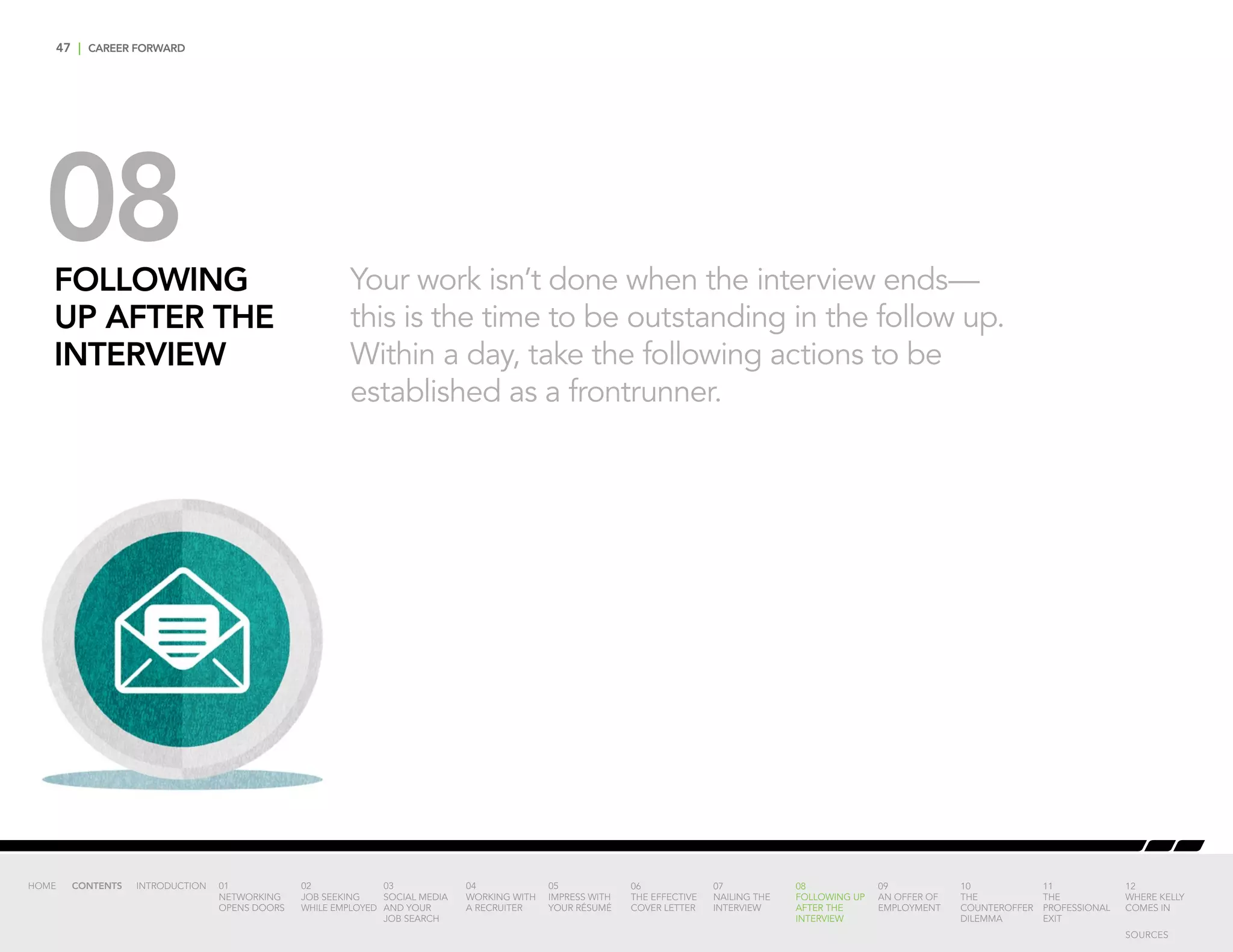 47 | CAREER FORWARD
08FOLLOWING
UP AFTER THE
INTERVIEW
Your work isn’t done when the interview ends—
this is the time to be outstanding in the follow up.
Within a day, take the following actions to be
established as a frontrunner.
INTRODUCTION 01
NETWORKING
OPENS DOORS
02
JOB SEEKING
WHILE EMPLOYED
03
SOCIAL MEDIA
AND YOUR
JOB SEARCH
04
WORKING WITH
A RECRUITER
05
IMPRESS WITH
YOUR RÉSUMÉ
06
THE EFFECTIVE
COVER LETTER
07
NAILING THE
INTERVIEW
08
FOLLOWING UP
AFTER THE
INTERVIEW
09
AN OFFER OF
EMPLOYMENT
10
THE
COUNTEROFFER
DILEMMA
11
THE
PROFESSIONAL
EXIT
12
WHERE KELLY
COMES IN
HOME CONTENTS
SOURCES
 