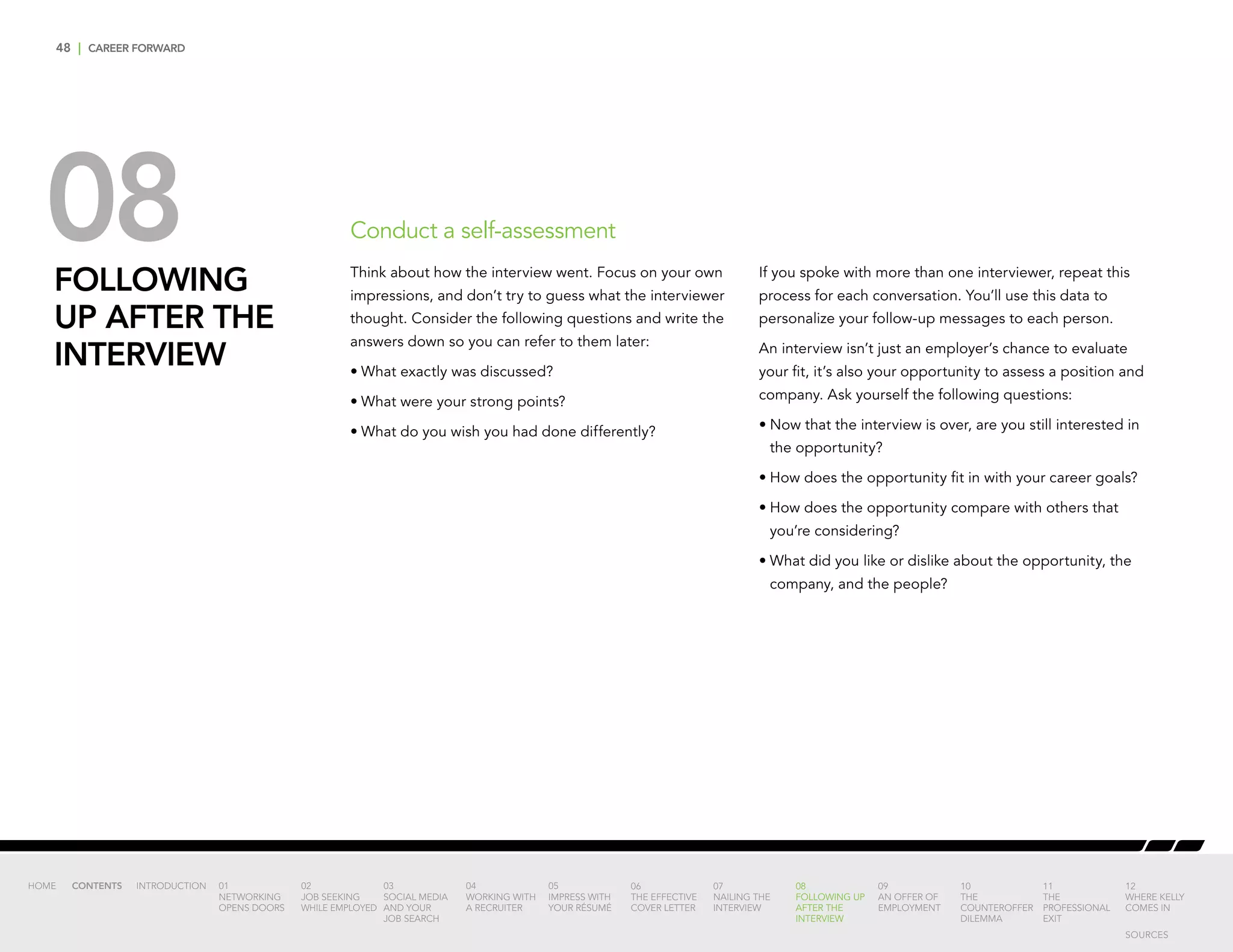 48 | CAREER FORWARD
08FOLLOWING
UP AFTER THE
INTERVIEW
Think about how the interview went. Focus on your own
impressions, and don’t try to guess what the interviewer
thought. Consider the following questions and write the
answers down so you can refer to them later:
•	What exactly was discussed?
•	What were your strong points?
•	What do you wish you had done differently?
If you spoke with more than one interviewer, repeat this
process for each conversation. You’ll use this data to
personalize your follow-up messages to each person.
An interview isn’t just an employer’s chance to evaluate
your fit, it’s also your opportunity to assess a position and
company. Ask yourself the following questions:
•	Now that the interview is over, are you still interested in
the opportunity?
•	How does the opportunity fit in with your career goals?
•	How does the opportunity compare with others that
you’re considering?
•	What did you like or dislike about the opportunity, the
company, and the people?
Conduct a self-assessment
INTRODUCTION 01
NETWORKING
OPENS DOORS
02
JOB SEEKING
WHILE EMPLOYED
03
SOCIAL MEDIA
AND YOUR
JOB SEARCH
04
WORKING WITH
A RECRUITER
05
IMPRESS WITH
YOUR RÉSUMÉ
06
THE EFFECTIVE
COVER LETTER
07
NAILING THE
INTERVIEW
08
FOLLOWING UP
AFTER THE
INTERVIEW
09
AN OFFER OF
EMPLOYMENT
10
THE
COUNTEROFFER
DILEMMA
11
THE
PROFESSIONAL
EXIT
12
WHERE KELLY
COMES IN
HOME CONTENTS
SOURCES
 