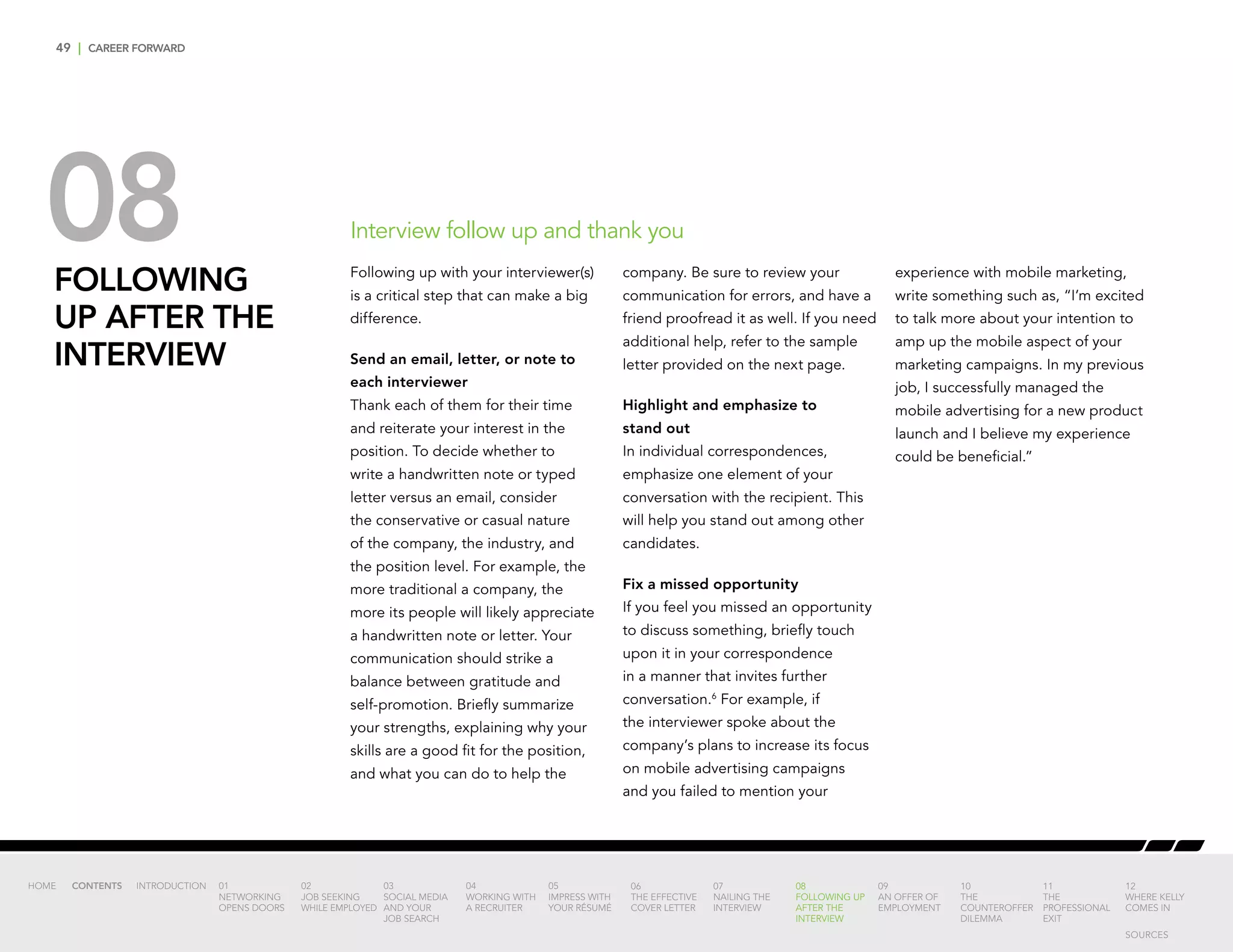 49 | CAREER FORWARD
08FOLLOWING
UP AFTER THE
INTERVIEW
Following up with your interviewer(s)
is a critical step that can make a big
difference.
Send an email, letter, or note to
each interviewer
Thank each of them for their time
and reiterate your interest in the
position. To decide whether to
write a handwritten note or typed
letter versus an email, consider
the conservative or casual nature
of the company, the industry, and
the position level. For example, the
more traditional a company, the
more its people will likely appreciate
a handwritten note or letter. Your
communication should strike a
balance between gratitude and
self-promotion. Briefly summarize
your strengths, explaining why your
skills are a good fit for the position,
and what you can do to help the
company. Be sure to review your
communication for errors, and have a
friend proofread it as well. If you need
additional help, refer to the sample
letter provided on the next page.
Highlight and emphasize to
stand out
In individual correspondences,
emphasize one element of your
conversation with the recipient. This
will help you stand out among other
candidates.
Fix a missed opportunity
If you feel you missed an opportunity
to discuss something, briefly touch
upon it in your correspondence
in a manner that invites further
conversation.6
For example, if
the interviewer spoke about the
company’s plans to increase its focus
on mobile advertising campaigns
and you failed to mention your
experience with mobile marketing,
write something such as, “I’m excited
to talk more about your intention to
amp up the mobile aspect of your
marketing campaigns. In my previous
job, I successfully managed the
mobile advertising for a new product
launch and I believe my experience
could be beneficial.”
Interview follow up and thank you
INTRODUCTION 01
NETWORKING
OPENS DOORS
02
JOB SEEKING
WHILE EMPLOYED
03
SOCIAL MEDIA
AND YOUR
JOB SEARCH
04
WORKING WITH
A RECRUITER
05
IMPRESS WITH
YOUR RÉSUMÉ
06
THE EFFECTIVE
COVER LETTER
07
NAILING THE
INTERVIEW
08
FOLLOWING UP
AFTER THE
INTERVIEW
09
AN OFFER OF
EMPLOYMENT
10
THE
COUNTEROFFER
DILEMMA
11
THE
PROFESSIONAL
EXIT
12
WHERE KELLY
COMES IN
HOME CONTENTS
SOURCES
 