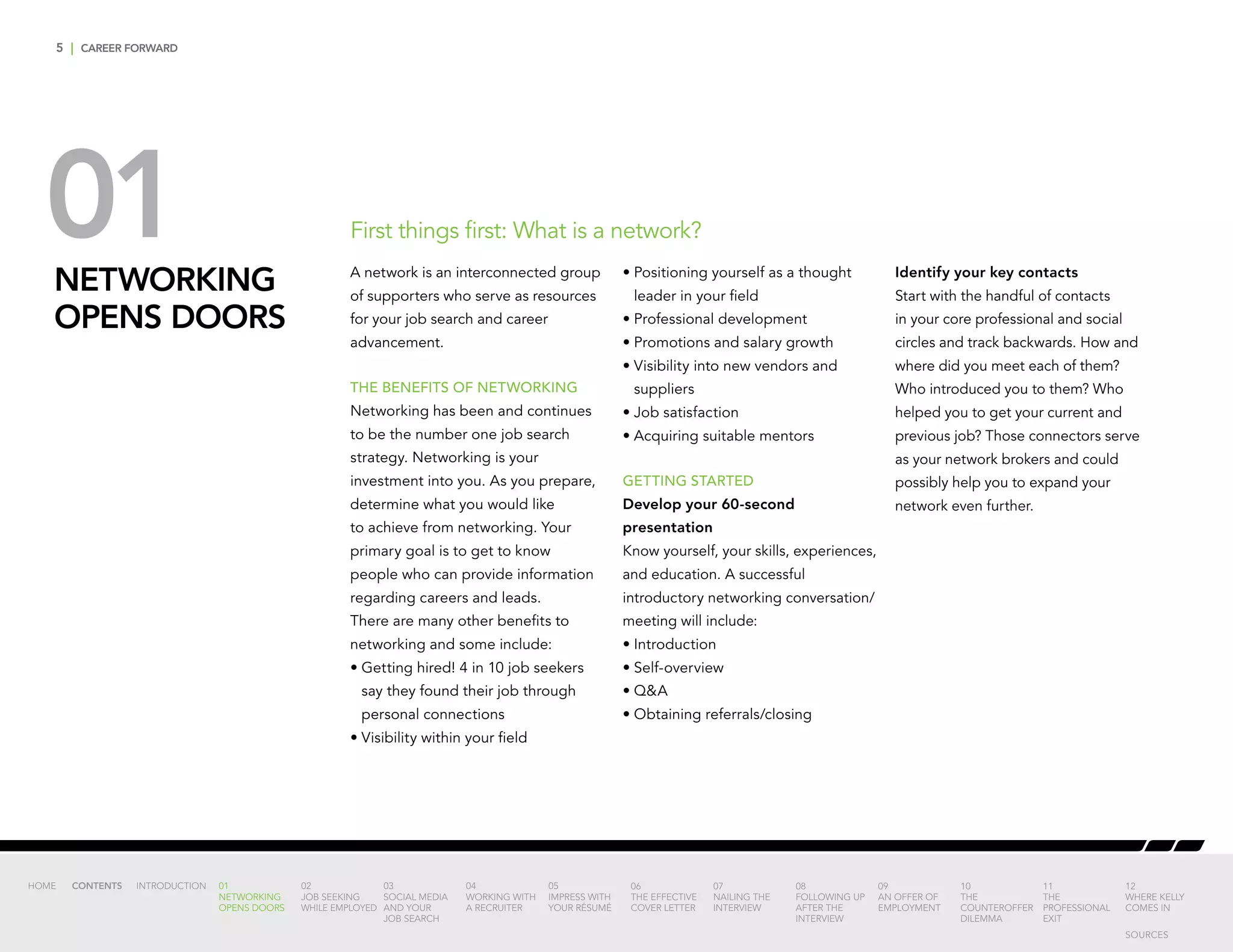 5 | CAREER FORWARD
01NETWORKING
OPENS DOORS
First things first: What is a network?
A network is an interconnected group
of supporters who serve as resources
for your job search and career
advancement.
THE BENEFITS OF NETWORKING
Networking has been and continues
to be the number one job search
strategy. Networking is your
investment into you. As you prepare,
determine what you would like
to achieve from networking. Your
primary goal is to get to know
people who can provide information
regarding careers and leads.
There are many other benefits to
networking and some include:
•	Getting hired! 4 in 10 job seekers
say they found their job through
personal connections
•	Visibility within your field
•	Positioning yourself as a thought
leader in your field
•	Professional development
•	Promotions and salary growth
•	Visibility into new vendors and
suppliers
•	Job satisfaction
•	Acquiring suitable mentors
GETTING STARTED
Develop your 60-second
presentation
Know yourself, your skills, experiences,
and education. A successful
introductory networking conversation/
meeting will include:
•	Introduction
•	Self-overview
•	QA
•	Obtaining referrals/closing
Identify your key contacts
Start with the handful of contacts
in your core professional and social
circles and track backwards. How and
where did you meet each of them?
Who introduced you to them? Who
helped you to get your current and
previous job? Those connectors serve
as your network brokers and could
possibly help you to expand your
network even further.
INTRODUCTION 01
NETWORKING
OPENS DOORS
02
JOB SEEKING
WHILE EMPLOYED
03
SOCIAL MEDIA
AND YOUR
JOB SEARCH
04
WORKING WITH
A RECRUITER
05
IMPRESS WITH
YOUR RÉSUMÉ
06
THE EFFECTIVE
COVER LETTER
07
NAILING THE
INTERVIEW
08
FOLLOWING UP
AFTER THE
INTERVIEW
09
AN OFFER OF
EMPLOYMENT
10
THE
COUNTEROFFER
DILEMMA
11
THE
PROFESSIONAL
EXIT
12
WHERE KELLY
COMES IN
HOME CONTENTS
SOURCES
 