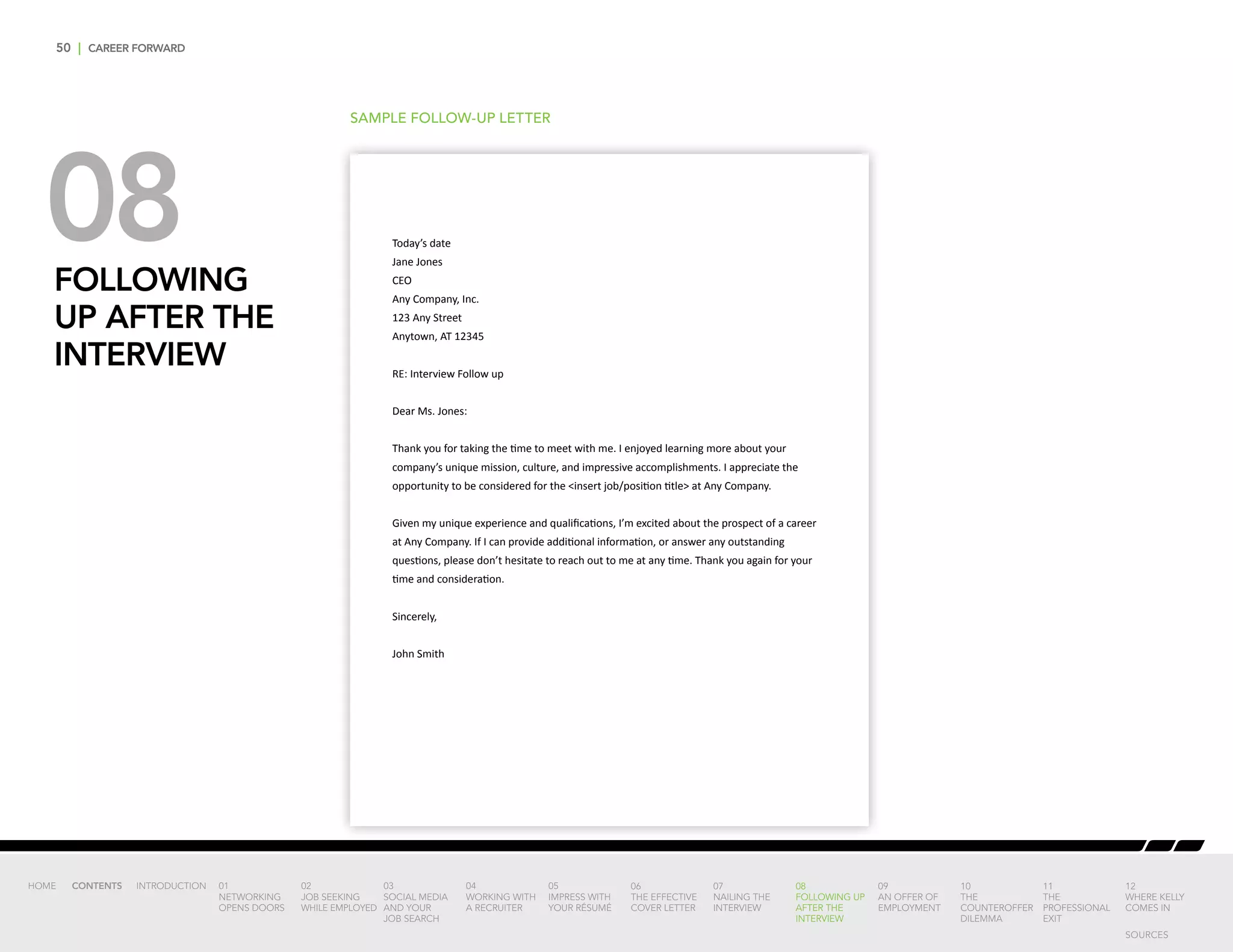 50 | CAREER FORWARD
08FOLLOWING
UP AFTER THE
INTERVIEW
SAMPLE FOLLOW-UP LETTER
Today’s date
Jane Jones
CEO
Any Company, Inc.
123 Any Street
Anytown, AT 12345
RE: Interview Follow up
Dear Ms. Jones:
Thank you for taking the time to meet with me. I enjoyed learning more about your
company’s unique mission, culture, and impressive accomplishments. I appreciate the
opportunity to be considered for the insert job/position title at Any Company.
Given my unique experience and qualifications, I’m excited about the prospect of a career
at Any Company. If I can provide additional information, or answer any outstanding
questions, please don’t hesitate to reach out to me at any time. Thank you again for your
time and consideration.
Sincerely,
John Smith
INTRODUCTION 01
NETWORKING
OPENS DOORS
02
JOB SEEKING
WHILE EMPLOYED
03
SOCIAL MEDIA
AND YOUR
JOB SEARCH
04
WORKING WITH
A RECRUITER
05
IMPRESS WITH
YOUR RÉSUMÉ
06
THE EFFECTIVE
COVER LETTER
07
NAILING THE
INTERVIEW
08
FOLLOWING UP
AFTER THE
INTERVIEW
09
AN OFFER OF
EMPLOYMENT
10
THE
COUNTEROFFER
DILEMMA
11
THE
PROFESSIONAL
EXIT
12
WHERE KELLY
COMES IN
HOME CONTENTS
SOURCES
 