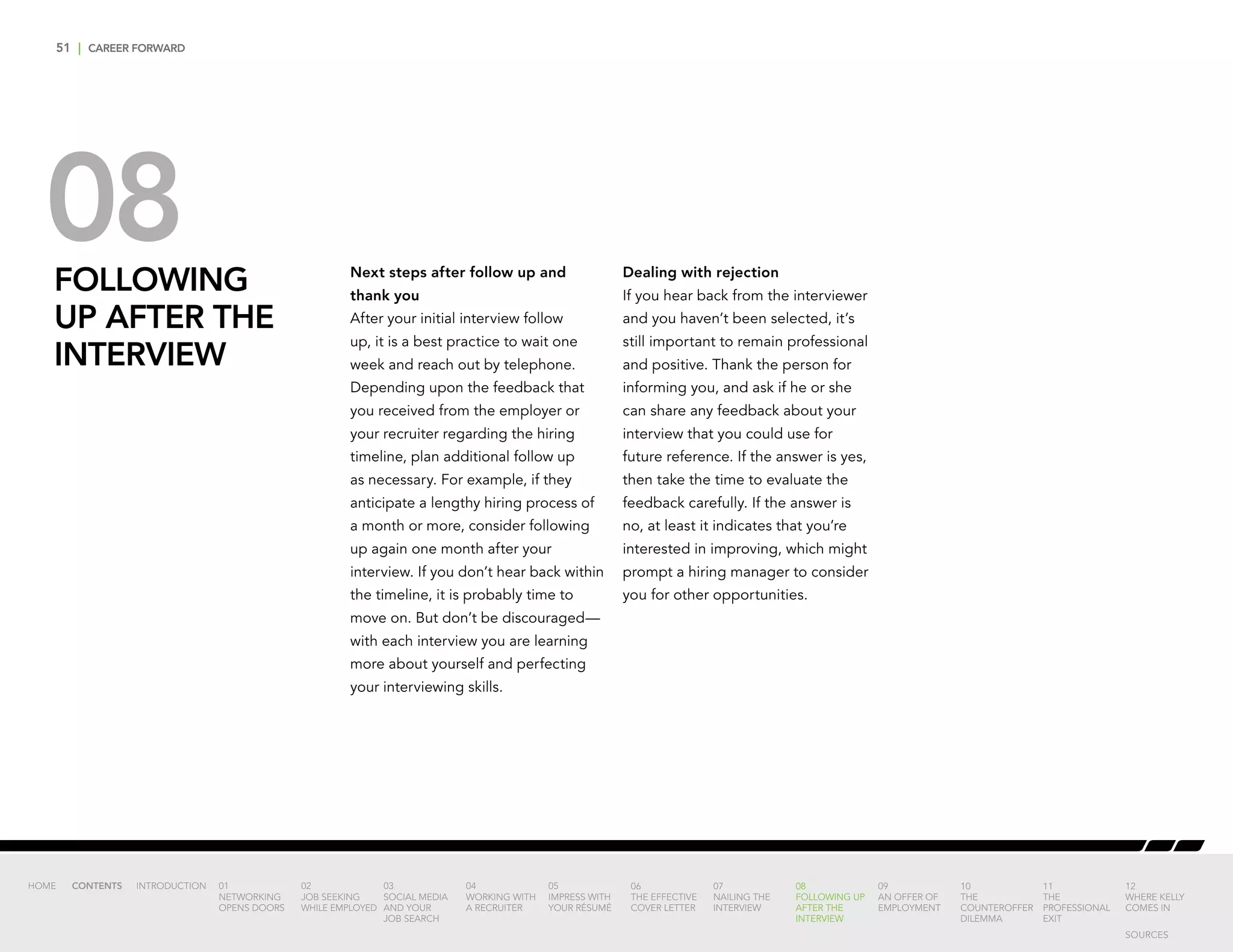 51 | CAREER FORWARD
08FOLLOWING
UP AFTER THE
INTERVIEW
Next steps after follow up and
thank you
After your initial interview follow
up, it is a best practice to wait one
week and reach out by telephone.
Depending upon the feedback that
you received from the employer or
your recruiter regarding the hiring
timeline, plan additional follow up
as necessary. For example, if they
anticipate a lengthy hiring process of
a month or more, consider following
up again one month after your
interview. If you don’t hear back within
the timeline, it is probably time to
move on. But don’t be discouraged—
with each interview you are learning
more about yourself and perfecting
your interviewing skills.
Dealing with rejection
If you hear back from the interviewer
and you haven’t been selected, it’s
still important to remain professional
and positive. Thank the person for
informing you, and ask if he or she
can share any feedback about your
interview that you could use for
future reference. If the answer is yes,
then take the time to evaluate the
feedback carefully. If the answer is
no, at least it indicates that you’re
interested in improving, which might
prompt a hiring manager to consider
you for other opportunities.
INTRODUCTION 01
NETWORKING
OPENS DOORS
02
JOB SEEKING
WHILE EMPLOYED
03
SOCIAL MEDIA
AND YOUR
JOB SEARCH
04
WORKING WITH
A RECRUITER
05
IMPRESS WITH
YOUR RÉSUMÉ
06
THE EFFECTIVE
COVER LETTER
07
NAILING THE
INTERVIEW
08
FOLLOWING UP
AFTER THE
INTERVIEW
09
AN OFFER OF
EMPLOYMENT
10
THE
COUNTEROFFER
DILEMMA
11
THE
PROFESSIONAL
EXIT
12
WHERE KELLY
COMES IN
HOME CONTENTS
SOURCES
 
