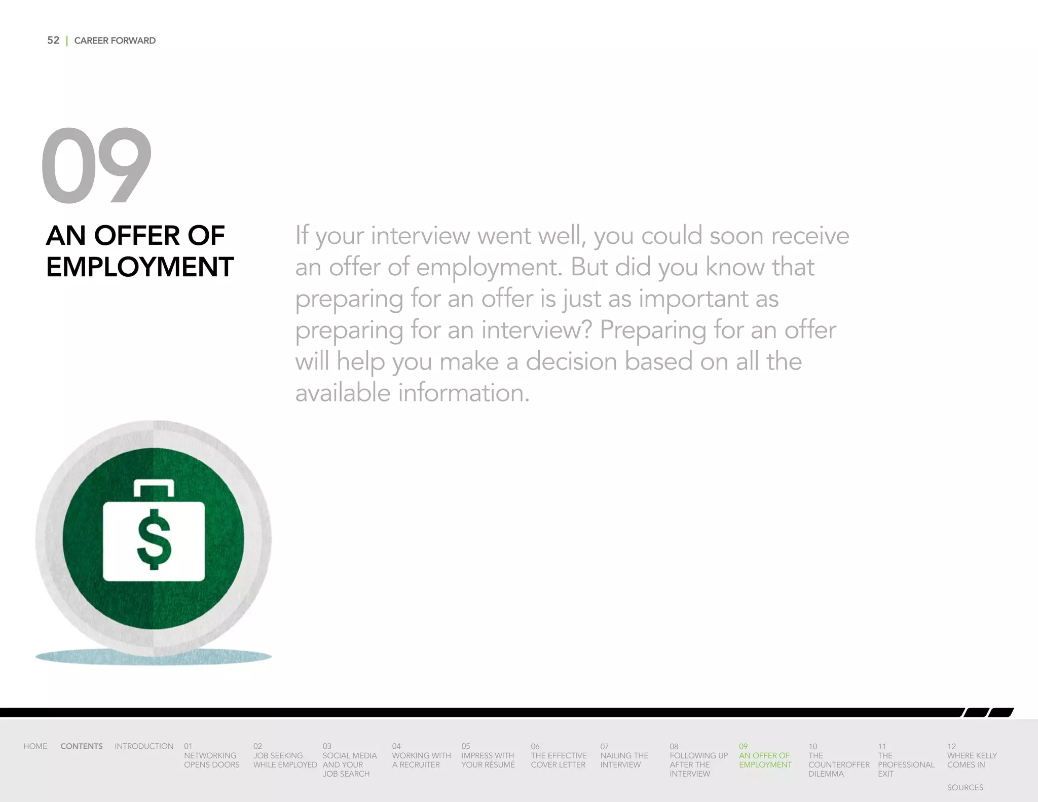 52 | CAREER FORWARD
09AN OFFER OF
EMPLOYMENT
If your interview went well, you could soon receive
an offer of employment. But did you know that
preparing for an offer is just as important as
preparing for an interview? Preparing for an offer
will help you make a decision based on all the
available information.
INTRODUCTION 01
NETWORKING
OPENS DOORS
02
JOB SEEKING
WHILE EMPLOYED
03
SOCIAL MEDIA
AND YOUR
JOB SEARCH
04
WORKING WITH
A RECRUITER
05
IMPRESS WITH
YOUR RÉSUMÉ
06
THE EFFECTIVE
COVER LETTER
07
NAILING THE
INTERVIEW
08
FOLLOWING UP
AFTER THE
INTERVIEW
09
AN OFFER OF
EMPLOYMENT
10
THE
COUNTEROFFER
DILEMMA
11
THE
PROFESSIONAL
EXIT
12
WHERE KELLY
COMES IN
HOME CONTENTS
SOURCES
 