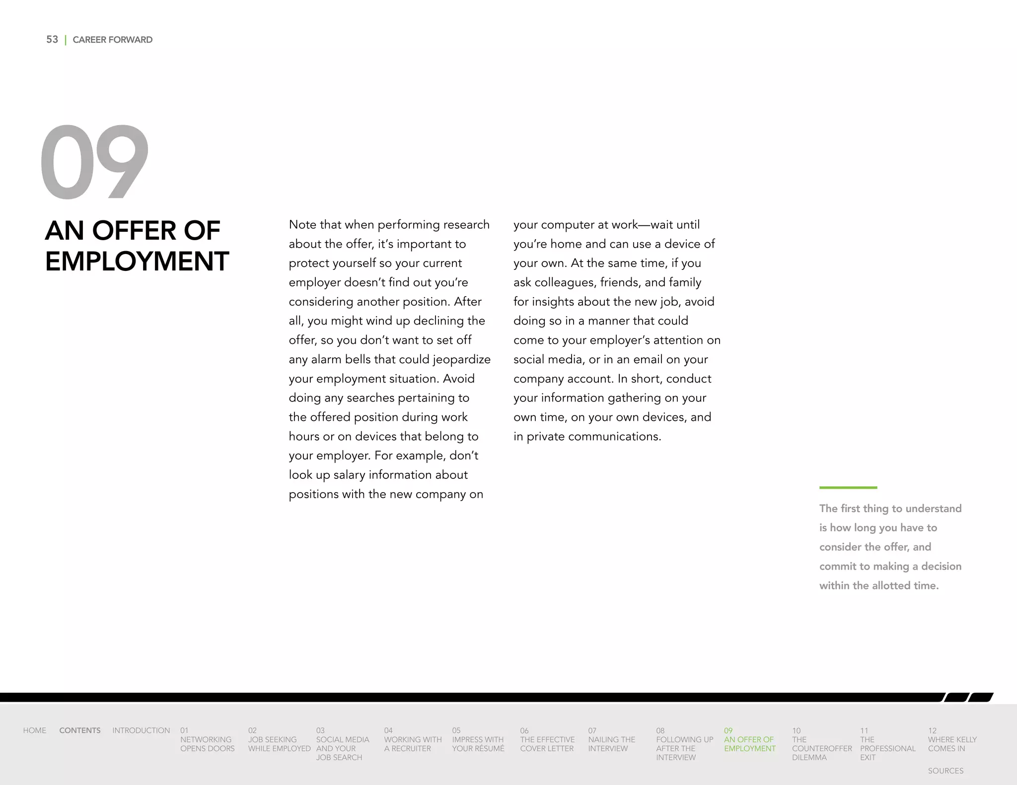 53 | CAREER FORWARD
09AN OFFER OF
EMPLOYMENT
Note that when performing research
about the offer, it’s important to
protect yourself so your current
employer doesn’t find out you’re
considering another position. After
all, you might wind up declining the
offer, so you don’t want to set off
any alarm bells that could jeopardize
your employment situation. Avoid
doing any searches pertaining to
the offered position during work
hours or on devices that belong to
your employer. For example, don’t
look up salary information about
positions with the new company on
your computer at work—wait until
you’re home and can use a device of
your own. At the same time, if you
ask colleagues, friends, and family
for insights about the new job, avoid
doing so in a manner that could
come to your employer’s attention on
social media, or in an email on your
company account. In short, conduct
your information gathering on your
own time, on your own devices, and
in private communications.
The first thing to understand
is how long you have to
consider the offer, and
commit to making a decision
within the allotted time.
INTRODUCTION 01
NETWORKING
OPENS DOORS
02
JOB SEEKING
WHILE EMPLOYED
03
SOCIAL MEDIA
AND YOUR
JOB SEARCH
04
WORKING WITH
A RECRUITER
05
IMPRESS WITH
YOUR RÉSUMÉ
06
THE EFFECTIVE
COVER LETTER
07
NAILING THE
INTERVIEW
08
FOLLOWING UP
AFTER THE
INTERVIEW
09
AN OFFER OF
EMPLOYMENT
10
THE
COUNTEROFFER
DILEMMA
11
THE
PROFESSIONAL
EXIT
12
WHERE KELLY
COMES IN
HOME CONTENTS
SOURCES
 