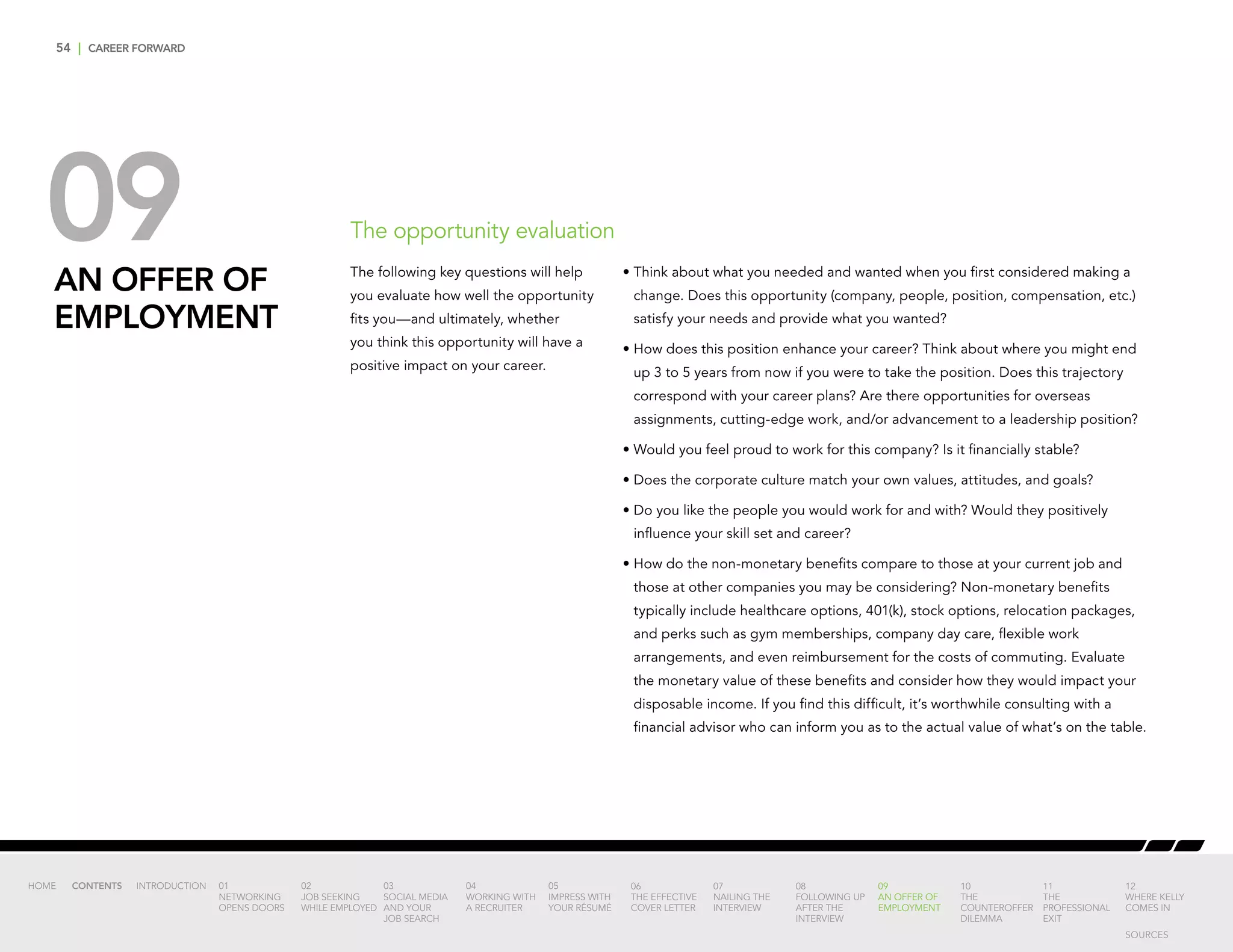 54 | CAREER FORWARD
09AN OFFER OF
EMPLOYMENT
The opportunity evaluation
•	Think about what you needed and wanted when you first considered making a
change. Does this opportunity (company, people, position, compensation, etc.)
satisfy your needs and provide what you wanted?
•	How does this position enhance your career? Think about where you might end
up 3 to 5 years from now if you were to take the position. Does this trajectory
correspond with your career plans? Are there opportunities for overseas
assignments, cutting-edge work, and/or advancement to a leadership position?
•	Would you feel proud to work for this company? Is it financially stable?
•	Does the corporate culture match your own values, attitudes, and goals?
•	Do you like the people you would work for and with? Would they positively
influence your skill set and career?
•	How do the non-monetary benefits compare to those at your current job and
those at other companies you may be considering? Non-monetary benefits
typically include healthcare options, 401(k), stock options, relocation packages,
and perks such as gym memberships, company day care, flexible work
arrangements, and even reimbursement for the costs of commuting. Evaluate
the monetary value of these benefits and consider how they would impact your
disposable income. If you find this difficult, it’s worthwhile consulting with a
financial advisor who can inform you as to the actual value of what’s on the table.
The following key questions will help
you evaluate how well the opportunity
fits you—and ultimately, whether
you think this opportunity will have a
positive impact on your career.
INTRODUCTION 01
NETWORKING
OPENS DOORS
02
JOB SEEKING
WHILE EMPLOYED
03
SOCIAL MEDIA
AND YOUR
JOB SEARCH
04
WORKING WITH
A RECRUITER
05
IMPRESS WITH
YOUR RÉSUMÉ
06
THE EFFECTIVE
COVER LETTER
07
NAILING THE
INTERVIEW
08
FOLLOWING UP
AFTER THE
INTERVIEW
09
AN OFFER OF
EMPLOYMENT
10
THE
COUNTEROFFER
DILEMMA
11
THE
PROFESSIONAL
EXIT
12
WHERE KELLY
COMES IN
HOME CONTENTS
SOURCES
 