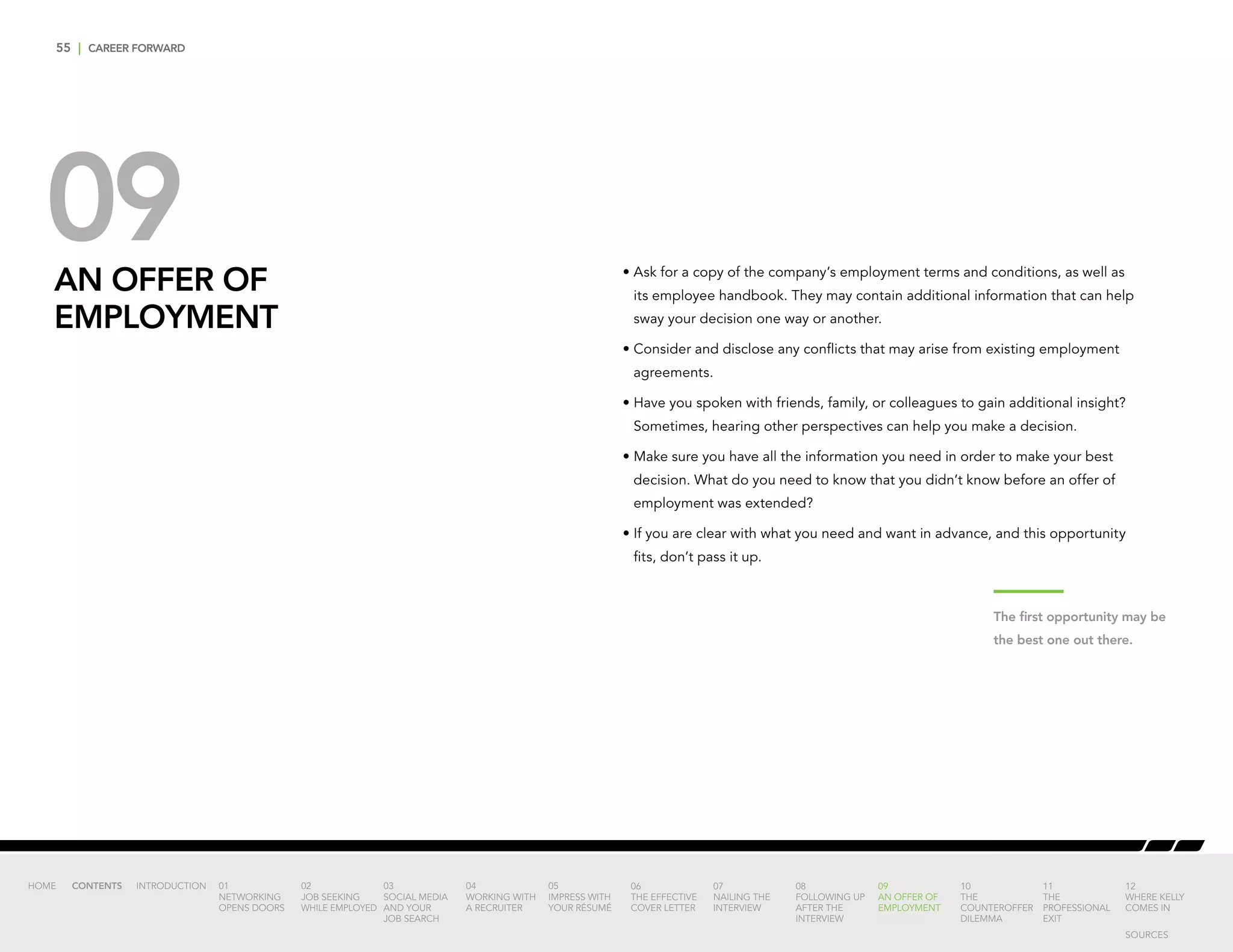 55 | CAREER FORWARD
09AN OFFER OF
EMPLOYMENT
•	Ask for a copy of the company’s employment terms and conditions, as well as
its employee handbook. They may contain additional information that can help
sway your decision one way or another.
•	Consider and disclose any conflicts that may arise from existing employment
agreements.
•	Have you spoken with friends, family, or colleagues to gain additional insight?
Sometimes, hearing other perspectives can help you make a decision.
•	Make sure you have all the information you need in order to make your best
decision. What do you need to know that you didn’t know before an offer of
employment was extended?
•	If you are clear with what you need and want in advance, and this opportunity
fits, don’t pass it up.
The first opportunity may be
the best one out there.
INTRODUCTION 01
NETWORKING
OPENS DOORS
02
JOB SEEKING
WHILE EMPLOYED
03
SOCIAL MEDIA
AND YOUR
JOB SEARCH
04
WORKING WITH
A RECRUITER
05
IMPRESS WITH
YOUR RÉSUMÉ
06
THE EFFECTIVE
COVER LETTER
07
NAILING THE
INTERVIEW
08
FOLLOWING UP
AFTER THE
INTERVIEW
09
AN OFFER OF
EMPLOYMENT
10
THE
COUNTEROFFER
DILEMMA
11
THE
PROFESSIONAL
EXIT
12
WHERE KELLY
COMES IN
HOME CONTENTS
SOURCES
 