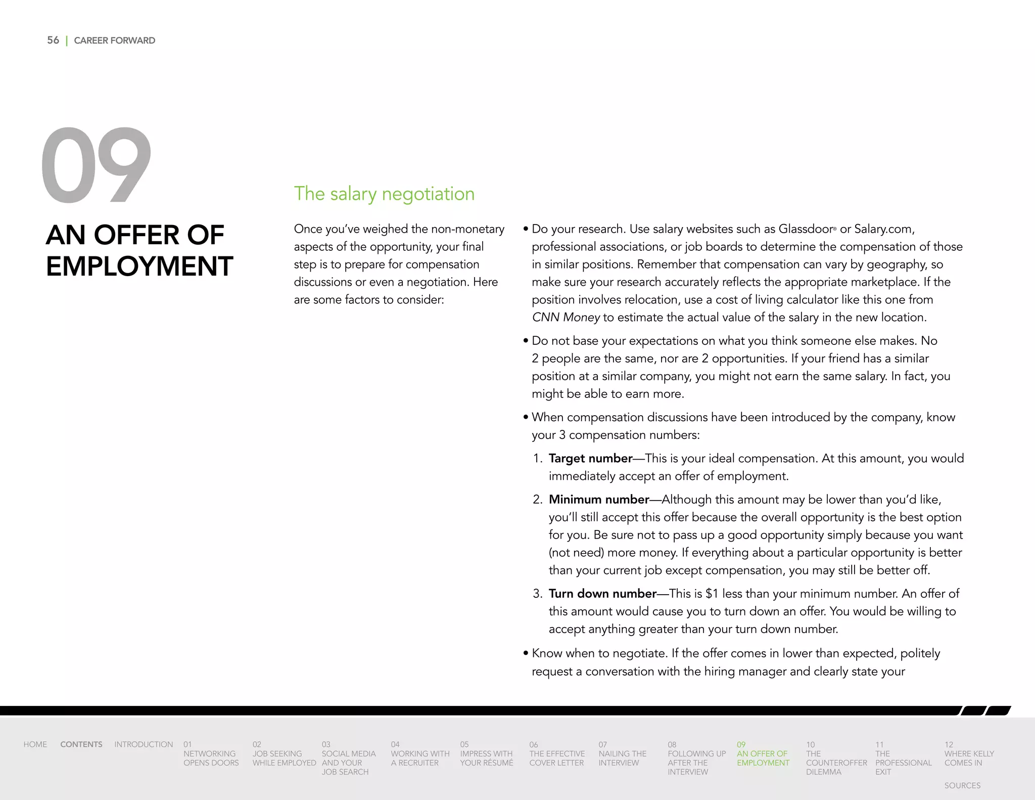 56 | CAREER FORWARD
09AN OFFER OF
EMPLOYMENT
The salary negotiation
•	Do your research. Use salary websites such as Glassdoor®
or Salary.com,
professional associations, or job boards to determine the compensation of those
in similar positions. Remember that compensation can vary by geography, so
make sure your research accurately reflects the appropriate marketplace. If the
position involves relocation, use a cost of living calculator like this one from
CNN Money to estimate the actual value of the salary in the new location.
•	Do not base your expectations on what you think someone else makes. No
2 people are the same, nor are 2 opportunities. If your friend has a similar
position at a similar company, you might not earn the same salary. In fact, you
might be able to earn more.
•	When compensation discussions have been introduced by the company, know
your 3 compensation numbers:
	1.	Target number—This is your ideal compensation. At this amount, you would
immediately accept an offer of employment.
	2.	Minimum number—Although this amount may be lower than you’d like,
you’ll still accept this offer because the overall opportunity is the best option
for you. Be sure not to pass up a good opportunity simply because you want
(not need) more money. If everything about a particular opportunity is better
than your current job except compensation, you may still be better off.
	3.	Turn down number—This is $1 less than your minimum number. An offer of
this amount would cause you to turn down an offer. You would be willing to
accept anything greater than your turn down number.
•	Know when to negotiate. If the offer comes in lower than expected, politely
request a conversation with the hiring manager and clearly state your
Once you’ve weighed the non-monetary
aspects of the opportunity, your final
step is to prepare for compensation
discussions or even a negotiation. Here
are some factors to consider:
INTRODUCTION 01
NETWORKING
OPENS DOORS
02
JOB SEEKING
WHILE EMPLOYED
03
SOCIAL MEDIA
AND YOUR
JOB SEARCH
04
WORKING WITH
A RECRUITER
05
IMPRESS WITH
YOUR RÉSUMÉ
06
THE EFFECTIVE
COVER LETTER
07
NAILING THE
INTERVIEW
08
FOLLOWING UP
AFTER THE
INTERVIEW
09
AN OFFER OF
EMPLOYMENT
10
THE
COUNTEROFFER
DILEMMA
11
THE
PROFESSIONAL
EXIT
12
WHERE KELLY
COMES IN
HOME CONTENTS
SOURCES
 
