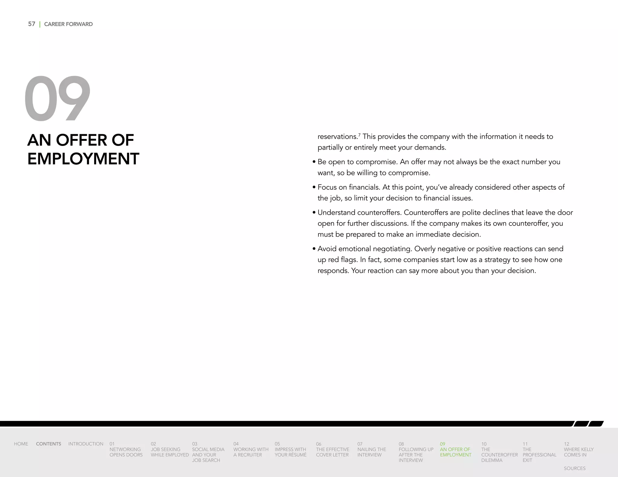 57 | CAREER FORWARD
09AN OFFER OF
EMPLOYMENT
reservations.7
This provides the company with the information it needs to
partially or entirely meet your demands.
•	Be open to compromise. An offer may not always be the exact number you
want, so be willing to compromise.
•	Focus on financials. At this point, you’ve already considered other aspects of
the job, so limit your decision to financial issues.
•	Understand counteroffers. Counteroffers are polite declines that leave the door
open for further discussions. If the company makes its own counteroffer, you
must be prepared to make an immediate decision.
•	Avoid emotional negotiating. Overly negative or positive reactions can send
up red flags. In fact, some companies start low as a strategy to see how one
responds. Your reaction can say more about you than your decision.
INTRODUCTION 01
NETWORKING
OPENS DOORS
02
JOB SEEKING
WHILE EMPLOYED
03
SOCIAL MEDIA
AND YOUR
JOB SEARCH
04
WORKING WITH
A RECRUITER
05
IMPRESS WITH
YOUR RÉSUMÉ
06
THE EFFECTIVE
COVER LETTER
07
NAILING THE
INTERVIEW
08
FOLLOWING UP
AFTER THE
INTERVIEW
09
AN OFFER OF
EMPLOYMENT
10
THE
COUNTEROFFER
DILEMMA
11
THE
PROFESSIONAL
EXIT
12
WHERE KELLY
COMES IN
HOME CONTENTS
SOURCES
 
