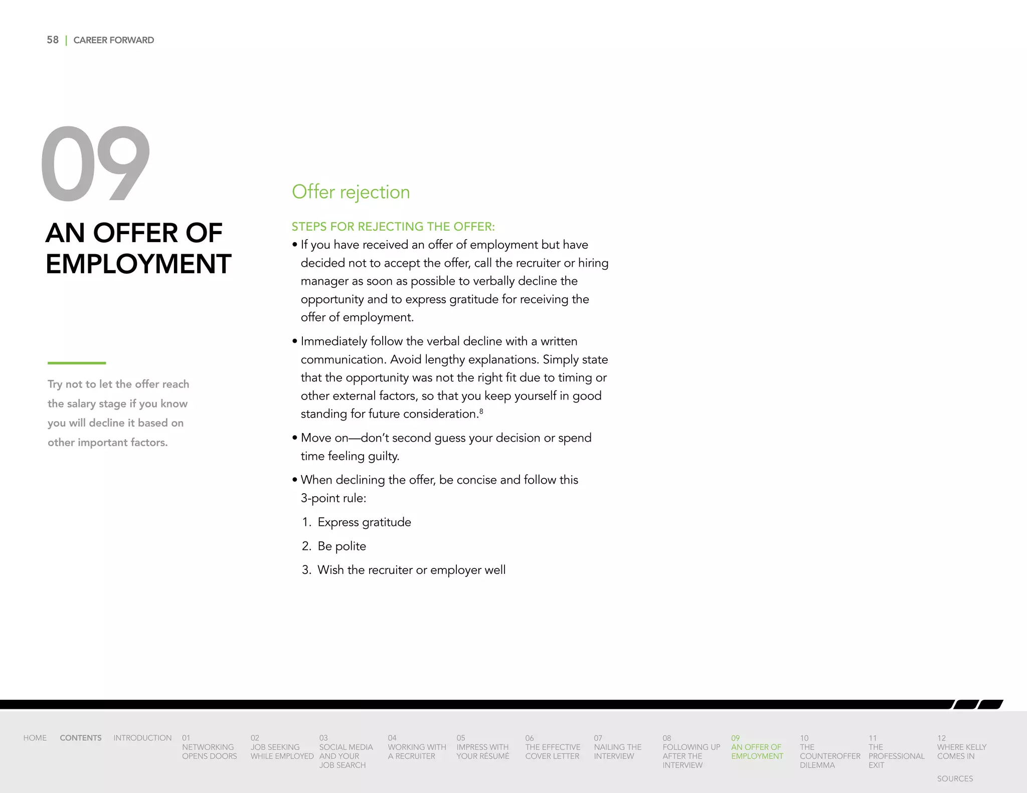 58 | CAREER FORWARD
09AN OFFER OF
EMPLOYMENT
STEPS FOR REJECTING THE OFFER:
•	If you have received an offer of employment but have
decided not to accept the offer, call the recruiter or hiring
manager as soon as possible to verbally decline the
opportunity and to express gratitude for receiving the
offer of employment.
•	Immediately follow the verbal decline with a written
communication. Avoid lengthy explanations. Simply state
that the opportunity was not the right fit due to timing or
other external factors, so that you keep yourself in good
standing for future consideration.8
•	Move on—don’t second guess your decision or spend
time feeling guilty.
•	When declining the offer, be concise and follow this
3-point rule:
	 1.	Express gratitude
	 2.	 Be polite
	 3.	 Wish the recruiter or employer well
Offer rejection
Try not to let the offer reach
the salary stage if you know
you will decline it based on
other important factors.
INTRODUCTION 01
NETWORKING
OPENS DOORS
02
JOB SEEKING
WHILE EMPLOYED
03
SOCIAL MEDIA
AND YOUR
JOB SEARCH
04
WORKING WITH
A RECRUITER
05
IMPRESS WITH
YOUR RÉSUMÉ
06
THE EFFECTIVE
COVER LETTER
07
NAILING THE
INTERVIEW
08
FOLLOWING UP
AFTER THE
INTERVIEW
09
AN OFFER OF
EMPLOYMENT
10
THE
COUNTEROFFER
DILEMMA
11
THE
PROFESSIONAL
EXIT
12
WHERE KELLY
COMES IN
HOME CONTENTS
SOURCES
 