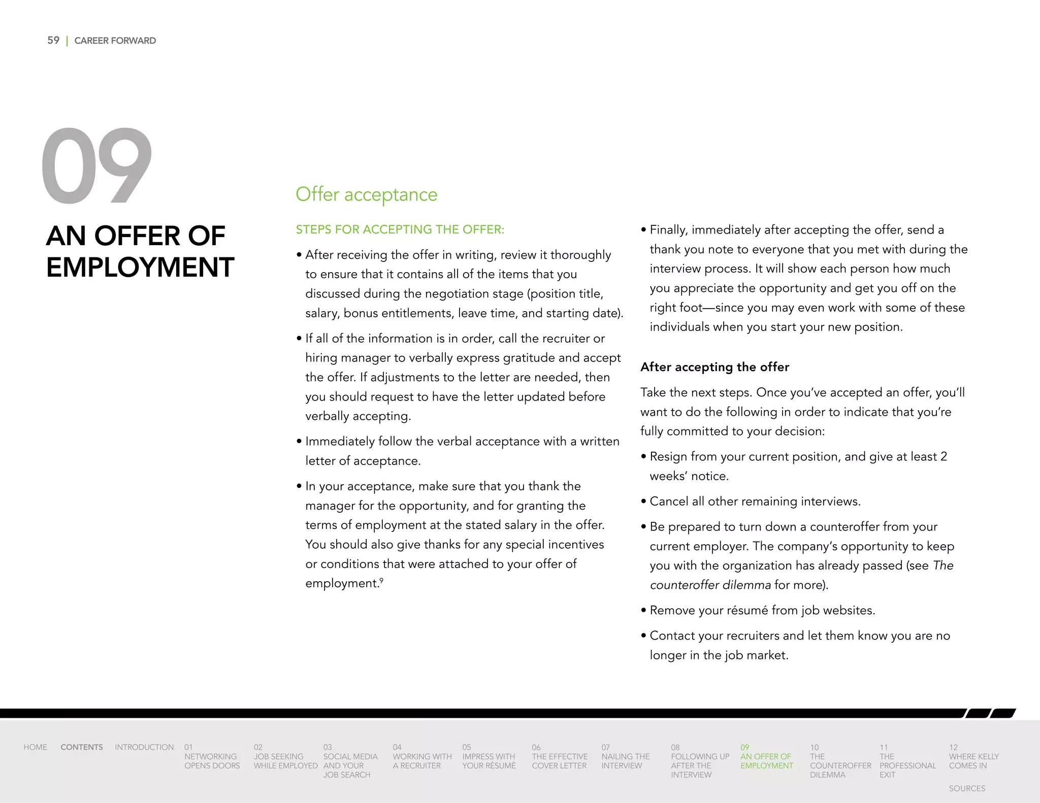 59 | CAREER FORWARD
09AN OFFER OF
EMPLOYMENT
Offer acceptance
STEPS FOR ACCEPTING THE OFFER:
•	After receiving the offer in writing, review it thoroughly
to ensure that it contains all of the items that you
discussed during the negotiation stage (position title,
salary, bonus entitlements, leave time, and starting date).
•	If all of the information is in order, call the recruiter or
hiring manager to verbally express gratitude and accept
the offer. If adjustments to the letter are needed, then
you should request to have the letter updated before
verbally accepting.
•	Immediately follow the verbal acceptance with a written
letter of acceptance.
•	In your acceptance, make sure that you thank the
manager for the opportunity, and for granting the
terms of employment at the stated salary in the offer.
You should also give thanks for any special incentives
or conditions that were attached to your offer of
employment.9
•	Finally, immediately after accepting the offer, send a
thank you note to everyone that you met with during the
interview process. It will show each person how much
you appreciate the opportunity and get you off on the
right foot—since you may even work with some of these
individuals when you start your new position.
After accepting the offer
Take the next steps. Once you’ve accepted an offer, you’ll
want to do the following in order to indicate that you’re
fully committed to your decision:
•	Resign from your current position, and give at least 2
weeks’ notice.
•	Cancel all other remaining interviews.
•	Be prepared to turn down a counteroffer from your
current employer. The company’s opportunity to keep
you with the organization has already passed (see The
counteroffer dilemma for more).
•	Remove your résumé from job websites.
•	Contact your recruiters and let them know you are no
longer in the job market.
INTRODUCTION 01
NETWORKING
OPENS DOORS
02
JOB SEEKING
WHILE EMPLOYED
03
SOCIAL MEDIA
AND YOUR
JOB SEARCH
04
WORKING WITH
A RECRUITER
05
IMPRESS WITH
YOUR RÉSUMÉ
06
THE EFFECTIVE
COVER LETTER
07
NAILING THE
INTERVIEW
08
FOLLOWING UP
AFTER THE
INTERVIEW
09
AN OFFER OF
EMPLOYMENT
10
THE
COUNTEROFFER
DILEMMA
11
THE
PROFESSIONAL
EXIT
12
WHERE KELLY
COMES IN
HOME CONTENTS
SOURCES
 