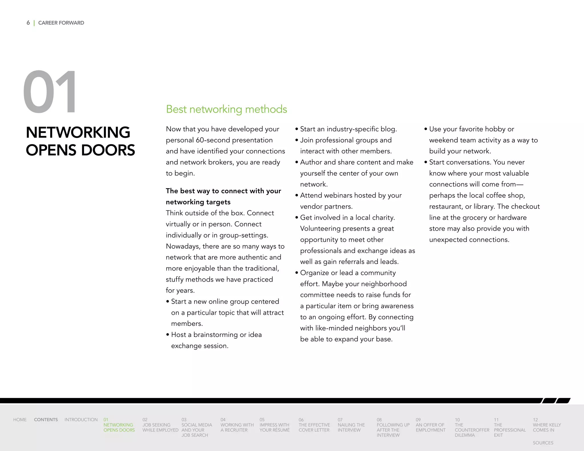 6 | CAREER FORWARD
01NETWORKING
OPENS DOORS
Best networking methods
Now that you have developed your
personal 60-second presentation
and have identified your connections
and network brokers, you are ready
to begin.
The best way to connect with your
networking targets
Think outside of the box. Connect
virtually or in person. Connect
individually or in group-settings.
Nowadays, there are so many ways to
network that are more authentic and
more enjoyable than the traditional,
stuffy methods we have practiced
for years.
•	Start a new online group centered
on a particular topic that will attract
members.
•	Host a brainstorming or idea
exchange session.
•	Start an industry-specific blog.
•	Join professional groups and
interact with other members.
•	Author and share content and make
yourself the center of your own
network.
•	Attend webinars hosted by your
vendor partners.
•	Get involved in a local charity.
Volunteering presents a great
opportunity to meet other
professionals and exchange ideas as
well as gain referrals and leads.
•	Organize or lead a community
effort. Maybe your neighborhood
committee needs to raise funds for
a particular item or bring awareness
to an ongoing effort. By connecting
with like-minded neighbors you’ll
be able to expand your base.
•	Use your favorite hobby or
weekend team activity as a way to
build your network.
•	Start conversations. You never
know where your most valuable
connections will come from—
perhaps the local coffee shop,
restaurant, or library. The checkout
line at the grocery or hardware
store may also provide you with
unexpected connections.
INTRODUCTION 01
NETWORKING
OPENS DOORS
02
JOB SEEKING
WHILE EMPLOYED
03
SOCIAL MEDIA
AND YOUR
JOB SEARCH
04
WORKING WITH
A RECRUITER
05
IMPRESS WITH
YOUR RÉSUMÉ
06
THE EFFECTIVE
COVER LETTER
07
NAILING THE
INTERVIEW
08
FOLLOWING UP
AFTER THE
INTERVIEW
09
AN OFFER OF
EMPLOYMENT
10
THE
COUNTEROFFER
DILEMMA
11
THE
PROFESSIONAL
EXIT
12
WHERE KELLY
COMES IN
HOME CONTENTS
SOURCES
 