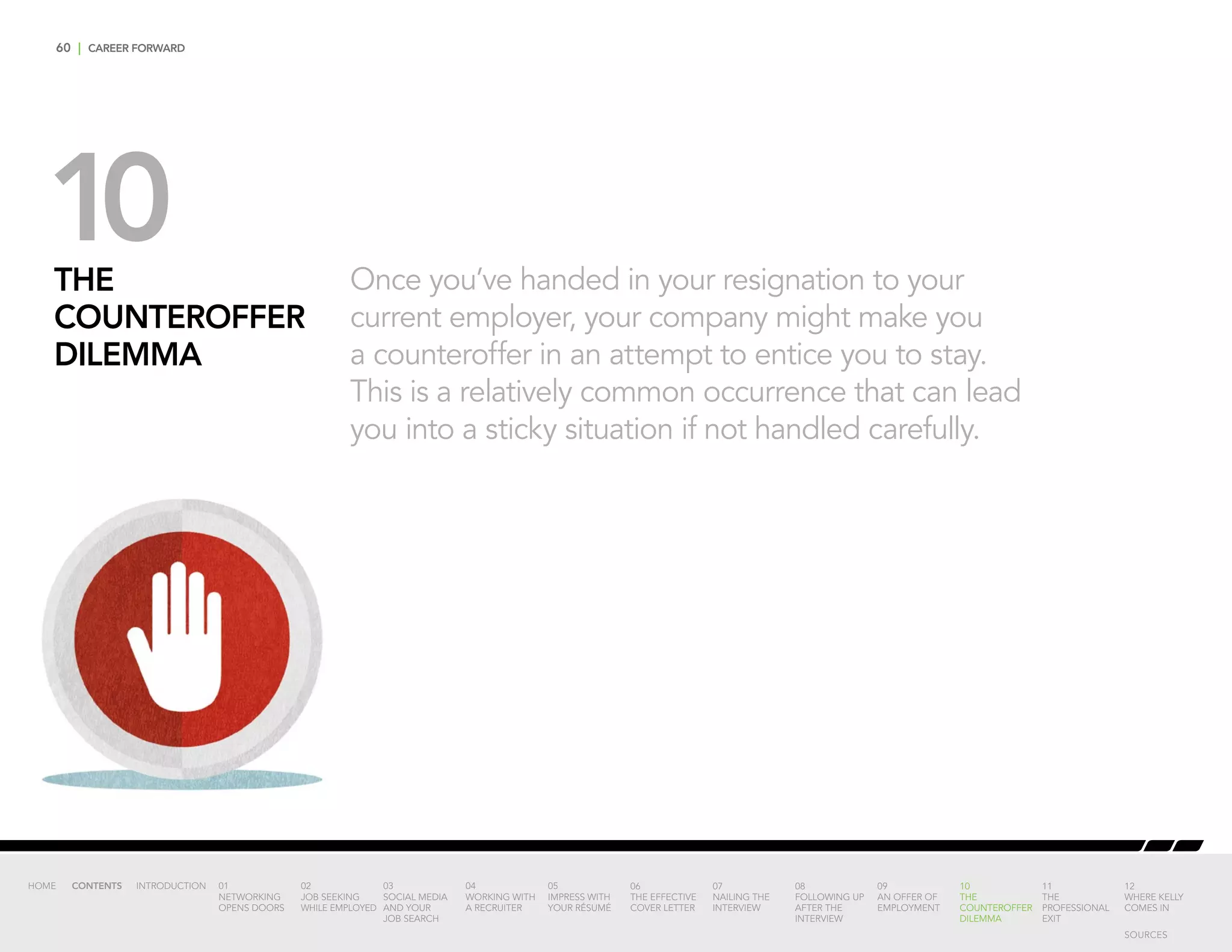 60 | CAREER FORWARD
Once you’ve handed in your resignation to your
current employer, your company might make you
a counteroffer in an attempt to entice you to stay.
This is a relatively common occurrence that can lead
you into a sticky situation if not handled carefully.
THE
COUNTEROFFER
DILEMMA
10
INTRODUCTION 01
NETWORKING
OPENS DOORS
02
JOB SEEKING
WHILE EMPLOYED
03
SOCIAL MEDIA
AND YOUR
JOB SEARCH
04
WORKING WITH
A RECRUITER
05
IMPRESS WITH
YOUR RÉSUMÉ
06
THE EFFECTIVE
COVER LETTER
07
NAILING THE
INTERVIEW
08
FOLLOWING UP
AFTER THE
INTERVIEW
09
AN OFFER OF
EMPLOYMENT
10
THE
COUNTEROFFER
DILEMMA
11
THE
PROFESSIONAL
EXIT
12
WHERE KELLY
COMES IN
HOME CONTENTS
SOURCES
 